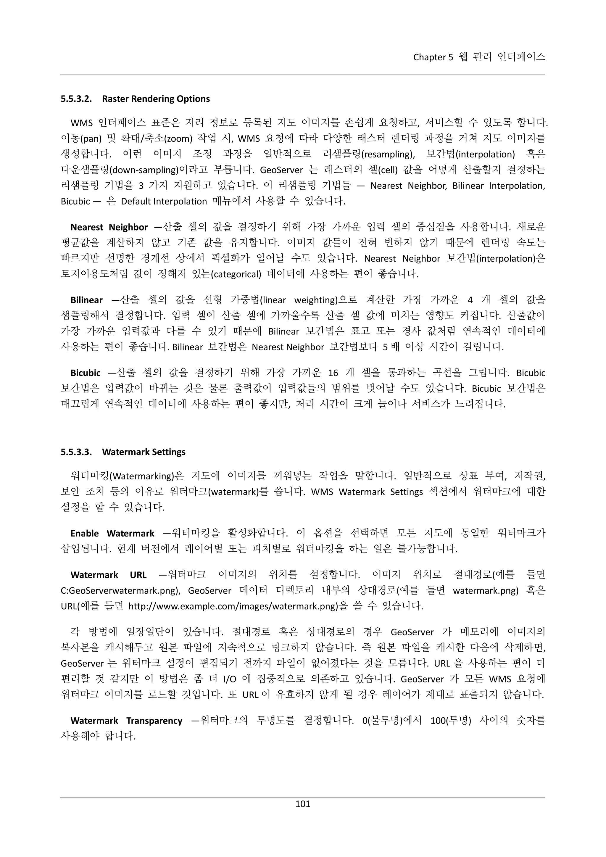 Chapter 5 웹 관리 인터페이스

5.5.3.2. Raster Rendering Options
WMS 인터페이스 표준은 지리 정보로 등록된 지도 이미지를 손쉽게 요청하고, 서비스할 수 있도록 합니다.
이동(pan) 및 확대/축소(zoom) 작업 시, WMS 요청에 따라 다양한 래스터 렌더링 과정을 거쳐 지도 이미지를
생성합니다.

이런

이미지

조정

과정을

일반적으로

리샘플링(resampling),

보간법(interpolation)

혹은

다운샘플링(down-sampling)이라고 부릅니다. GeoServer 는 래스터의 셀(cell) 값을 어떻게 산출할지 결정하는
리샘플링 기법을 3 가지 지원하고 있습니다. 이 리샘플링 기법들 — Nearest Neighbor, Bilinear Interpolation,
Bicubic — 은 Default Interpolation 메뉴에서 사용할 수 있습니다.
Nearest Neighbor —산출 셀의 값을 결정하기 위해 가장 가까운 입력 셀의 중심점을 사용합니다. 새로운
평균값을 계산하지 않고 기존 값을 유지합니다. 이미지 값들이 전혀 변하지 않기 때문에 렌더링 속도는
빠르지만 선명한 경계선 상에서 픽셀화가 일어날 수도 있습니다. Nearest Neighbor 보간법(interpolation)은
토지이용도처럼 값이 정해져 있는(categorical) 데이터에 사용하는 편이 좋습니다.
Bilinear —산출 셀의 값을 선형 가중법(linear weighting)으로 계산한 가장 가까운 4 개 셀의 값을
샘플링해서 결정합니다. 입력 셀이 산출 셀에 가까울수록 산출 셀 값에 미치는 영향도 커집니다. 산출값이
가장 가까운 입력값과 다를 수 있기 때문에 Bilinear 보간법은 표고 또는 경사 값처럼 연속적인 데이터에
사용하는 편이 좋습니다. Bilinear 보간법은 Nearest Neighbor 보간법보다 5 배 이상 시간이 걸립니다.
Bicubic —산출 셀의 값을 결정하기 위해 가장 가까운 16 개 셀을 통과하는 곡선을 그립니다. Bicubic
보간법은 입력값이 바뀌는 것은 물론 출력값이 입력값들의 범위를 벗어날 수도 있습니다. Bicubic 보간법은
매끄럽게 연속적인 데이터에 사용하는 편이 좋지만, 처리 시간이 크게 늘어나 서비스가 느려집니다.

5.5.3.3. Watermark Settings
워터마킹(Watermarking)은 지도에 이미지를 끼워넣는 작업을 말합니다. 일반적으로 상표 부여, 저작권,
보안 조치 등의 이유로 워터마크(watermark)를 씁니다. WMS Watermark Settings 섹션에서 워터마크에 대한
설정을 할 수 있습니다.
Enable Watermark —워터마킹을 활성화합니다. 이 옵션을 선택하면 모든 지도에 동일한 워터마크가
삽입됩니다. 현재 버전에서 레이어별 또는 피처별로 워터마킹을 하는 일은 불가능합니다.
Watermark

URL

—워터마크

이미지의

위치를

설정합니다.

이미지

위치로

절대경로(예를

들면

C:GeoServerwatermark.png), GeoServer 데이터 디렉토리 내부의 상대경로(예를 들면 watermark.png) 혹은
URL(예를 들면 http://www.example.com/images/watermark.png)을 쓸 수 있습니다.
각 방법에 일장일단이 있습니다. 절대경로 혹은 상대경로의 경우 GeoServer 가 메모리에 이미지의
복사본을 캐시해두고 원본 파일에 지속적으로 링크하지 않습니다. 즉 원본 파일을 캐시한 다음에 삭제하면,
GeoServer 는 워터마크 설정이 편집되기 전까지 파일이 없어졌다는 것을 모릅니다. URL 을 사용하는 편이 더
편리할 것 같지만 이 방법은 좀 더 I/O 에 집중적으로 의존하고 있습니다. GeoServer 가 모든 WMS 요청에
워터마크 이미지를 로드할 것입니다. 또 URL 이 유효하지 않게 될 경우 레이어가 제대로 표출되지 않습니다.
Watermark Transparency —워터마크의 투명도를 결정합니다. 0(불투명)에서 100(투명) 사이의 숫자를
사용해야 합니다.

101

 