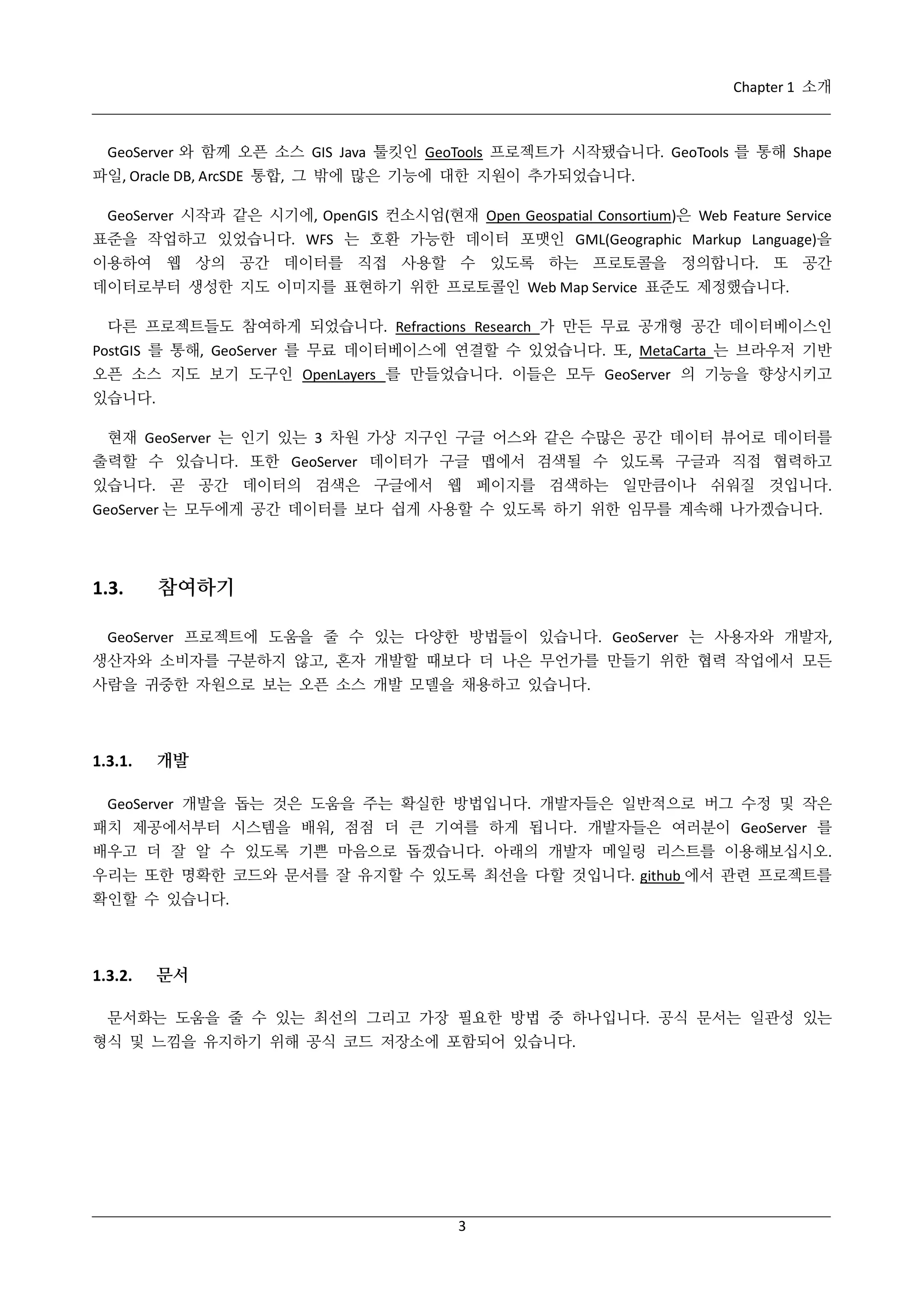 Chapter 1 소개

GeoServer 와 함께 오픈 소스 GIS Java 툴킷인 GeoTools 프로젝트가 시작됐습니다. GeoTools 를 통해 Shape
파일, Oracle DB, ArcSDE 통합, 그 밖에 많은 기능에 대한 지원이 추가되었습니다.
GeoServer 시작과 같은 시기에, OpenGIS 컨소시엄(현재 Open Geospatial Consortium)은 Web Feature Service
표준을 작업하고 있었습니다. WFS 는 호환 가능한 데이터 포맷인 GML(Geographic Markup Language)을
이용하여 웹 상의 공간 데이터를 직접 사용할 수 있도록 하는 프로토콜을 정의합니다. 또 공간
데이터로부터 생성한 지도 이미지를 표현하기 위한 프로토콜인 Web Map Service 표준도 제정했습니다.
다른 프로젝트들도 참여하게 되었습니다. Refractions Research 가 만든 무료 공개형 공간 데이터베이스인
PostGIS 를 통해, GeoServer 를 무료 데이터베이스에 연결할 수 있었습니다. 또, MetaCarta 는 브라우저 기반
오픈 소스 지도 보기 도구인 OpenLayers 를 만들었습니다. 이들은 모두 GeoServer 의 기능을 향상시키고
있습니다.
현재 GeoServer 는 인기 있는 3 차원 가상 지구인 구글 어스와 같은 수많은 공간 데이터 뷰어로 데이터를
출력할 수 있습니다. 또한 GeoServer 데이터가 구글 맵에서 검색될 수 있도록 구글과 직접 협력하고
있습니다. 곧 공간 데이터의 검색은 구글에서 웹 페이지를 검색하는 일만큼이나 쉬워질 것입니다.
GeoServer 는 모두에게 공간 데이터를 보다 쉽게 사용할 수 있도록 하기 위한 임무를 계속해 나가겠습니다.

1.3.

참여하기

GeoServer 프로젝트에 도움을 줄 수 있는 다양한 방법들이 있습니다. GeoServer 는 사용자와 개발자,
생산자와 소비자를 구분하지 않고, 혼자 개발할 때보다 더 나은 무언가를 만들기 위한 협력 작업에서 모든
사람을 귀중한 자원으로 보는 오픈 소스 개발 모델을 채용하고 있습니다.

1.3.1.

개발

GeoServer 개발을 돕는 것은 도움을 주는 확실한 방법입니다. 개발자들은 일반적으로 버그 수정 및 작은
패치 제공에서부터 시스템을 배워, 점점 더 큰 기여를 하게 됩니다. 개발자들은 여러분이 GeoServer 를
배우고 더 잘 알 수 있도록 기쁜 마음으로 돕겠습니다. 아래의 개발자 메일링 리스트를 이용해보십시오.
우리는 또한 명확한 코드와 문서를 잘 유지할 수 있도록 최선을 다할 것입니다. github 에서 관련 프로젝트를
확인할 수 있습니다.

1.3.2.

문서

문서화는 도움을 줄 수 있는 최선의 그리고 가장 필요한 방법 중 하나입니다. 공식 문서는 일관성 있는
형식 및 느낌을 유지하기 위해 공식 코드 저장소에 포함되어 있습니다.

3

 