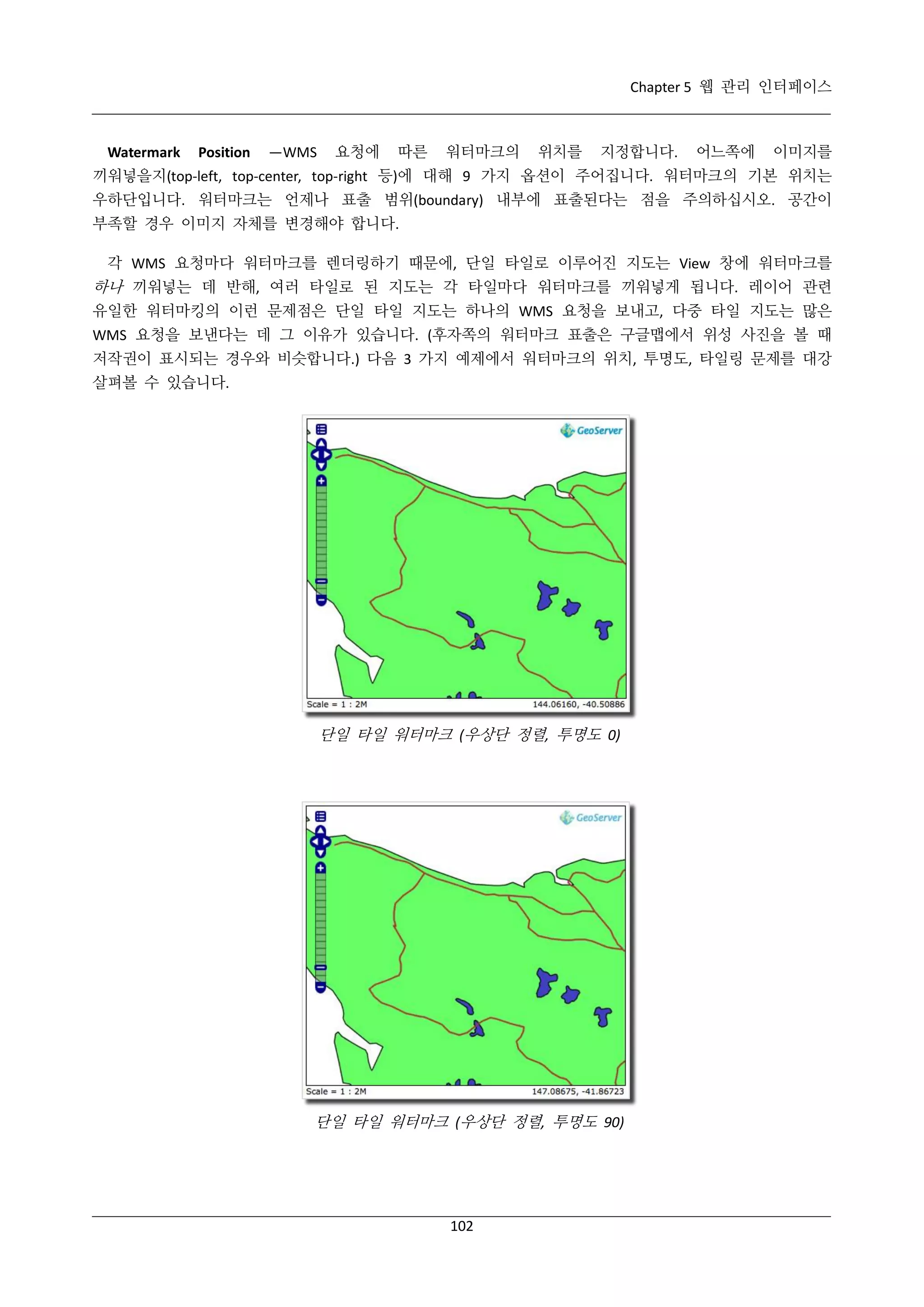 Chapter 5 웹 관리 인터페이스

Watermark

Position

—WMS

요청에

따른

워터마크의

위치를

지정합니다.

어느쪽에

이미지를

끼워넣을지(top-left, top-center, top-right 등)에 대해 9 가지 옵션이 주어집니다. 워터마크의 기본 위치는
우하단입니다. 워터마크는 언제나 표출 범위(boundary) 내부에 표출된다는 점을 주의하십시오. 공간이
부족할 경우 이미지 자체를 변경해야 합니다.
각 WMS 요청마다 워터마크를 렌더링하기 때문에, 단일 타일로 이루어진 지도는 View 창에 워터마크를

하나 끼워넣는 데 반해, 여러 타일로 된 지도는 각 타일마다 워터마크를 끼워넣게 됩니다. 레이어 관련
유일한 워터마킹의 이런 문제점은 단일 타일 지도는 하나의 WMS 요청을 보내고, 다중 타일 지도는 많은
WMS 요청을 보낸다는 데 그 이유가 있습니다. (후자쪽의 워터마크 표출은 구글맵에서 위성 사진을 볼 때
저작권이 표시되는 경우와 비슷합니다.) 다음 3 가지 예제에서 워터마크의 위치, 투명도, 타일링 문제를 대강
살펴볼 수 있습니다.

단일 타일 워터마크 (우상단 정렬, 투명도 0)

단일 타일 워터마크 (우상단 정렬, 투명도 90)

102

 