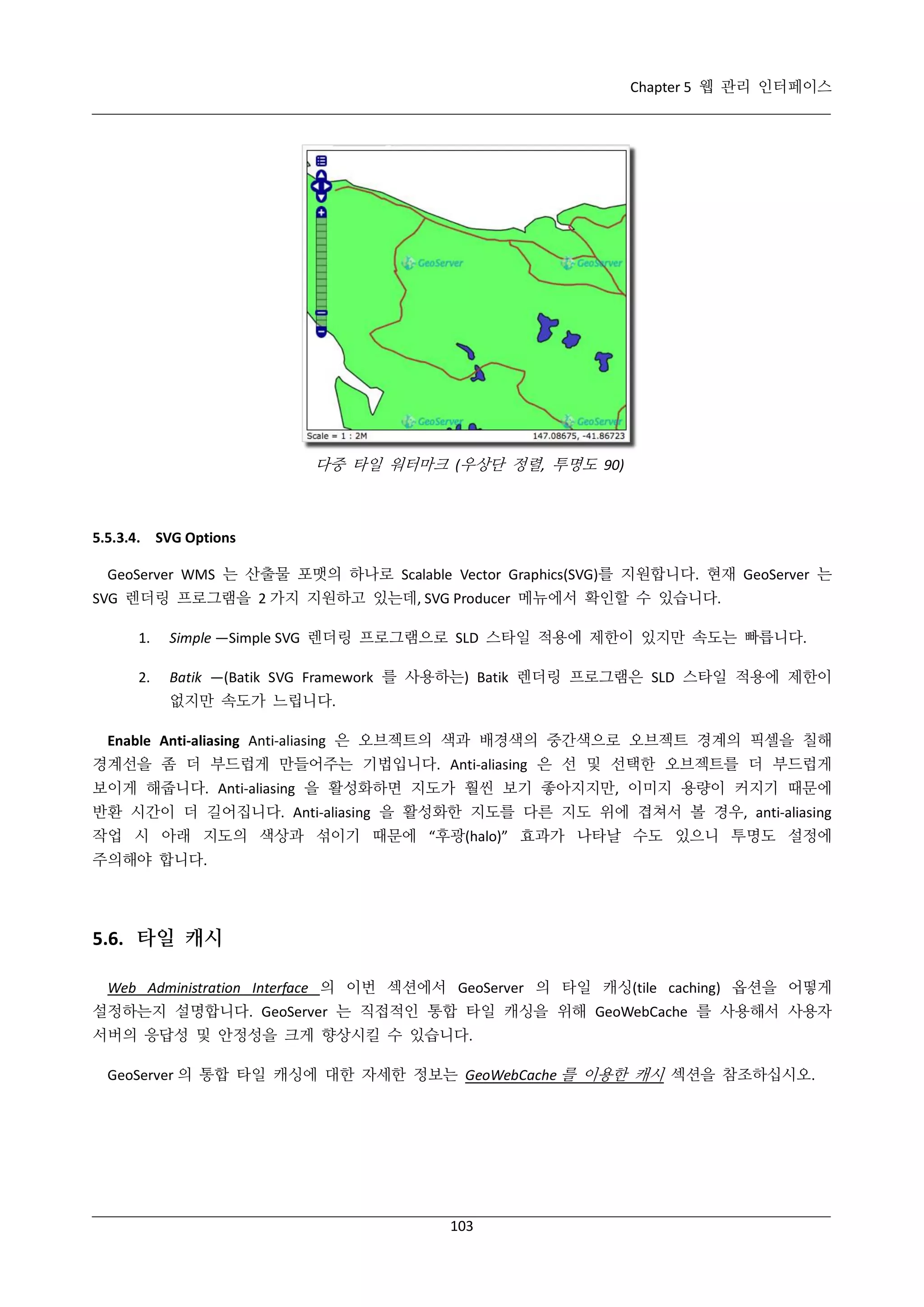 Chapter 5 웹 관리 인터페이스

다중 타일 워터마크 (우상단 정렬, 투명도 90)

5.5.3.4. SVG Options
GeoServer WMS 는 산출물 포맷의 하나로 Scalable Vector Graphics(SVG)를 지원합니다. 현재 GeoServer 는
SVG 렌더링 프로그램을 2 가지 지원하고 있는데, SVG Producer 메뉴에서 확인할 수 있습니다.
1.

Simple —Simple SVG 렌더링 프로그램으로 SLD 스타일 적용에 제한이 있지만 속도는 빠릅니다.

2.

Batik —(Batik SVG Framework 를 사용하는) Batik 렌더링 프로그램은 SLD 스타일 적용에 제한이
없지만 속도가 느립니다.

Enable Anti-aliasing Anti-aliasing 은 오브젝트의 색과 배경색의 중간색으로 오브젝트 경계의 픽셀을 칠해
경계선을 좀 더 부드럽게 만들어주는 기법입니다. Anti-aliasing 은 선 및 선택한 오브젝트를 더 부드럽게
보이게 해줍니다. Anti-aliasing 을 활성화하면 지도가 훨씬 보기 좋아지지만, 이미지 용량이 커지기 때문에
반환 시간이 더 길어집니다. Anti-aliasing 을 활성화한 지도를 다른 지도 위에 겹쳐서 볼 경우, anti-aliasing
작업 시 아래 지도의 색상과 섞이기 때문에 “후광(halo)” 효과가 나타날 수도 있으니 투명도 설정에
주의해야 합니다.

5.6. 타일 캐시
Web Administration Interface 의 이번 섹션에서 GeoServer 의 타일 캐싱(tile caching) 옵션을 어떻게
설정하는지 설명합니다. GeoServer 는 직접적인 통합 타일 캐싱을 위해 GeoWebCache 를 사용해서 사용자
서버의 응답성 및 안정성을 크게 향상시킬 수 있습니다.
GeoServer 의 통합 타일 캐싱에 대한 자세한 정보는 GeoWebCache 를 이용한 캐시 섹션을 참조하십시오.

103

 