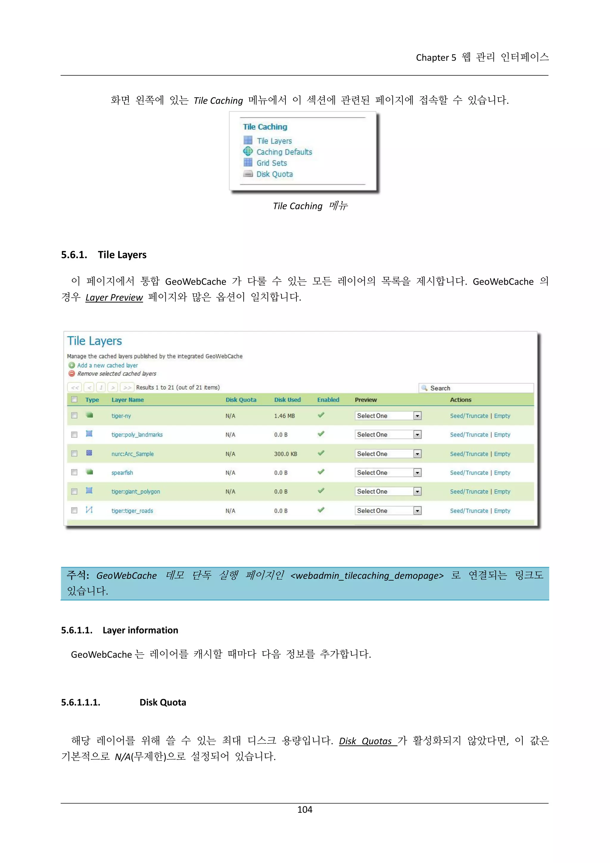 Chapter 5 웹 관리 인터페이스

화면 왼쪽에 있는 Tile Caching 메뉴에서 이 섹션에 관련된 페이지에 접속할 수 있습니다.

Tile Caching 메뉴

5.6.1. Tile Layers
이 페이지에서 통합 GeoWebCache 가 다룰 수 있는 모든 레이어의 목록을 제시합니다. GeoWebCache 의
경우 Layer Preview 페이지와 많은 옵션이 일치합니다.

주석: GeoWebCache 데모 단독 실행 페이지인 <webadmin_tilecaching_demopage> 로 연결되는 링크도
있습니다.

5.6.1.1. Layer information
GeoWebCache 는 레이어를 캐시할 때마다 다음 정보를 추가합니다.

5.6.1.1.1.

Disk Quota

해당 레이어를 위해 쓸 수 있는 최대 디스크 용량입니다. Disk Quotas 가 활성화되지 않았다면, 이 값은
기본적으로 N/A(무제한)으로 설정되어 있습니다.

104

 