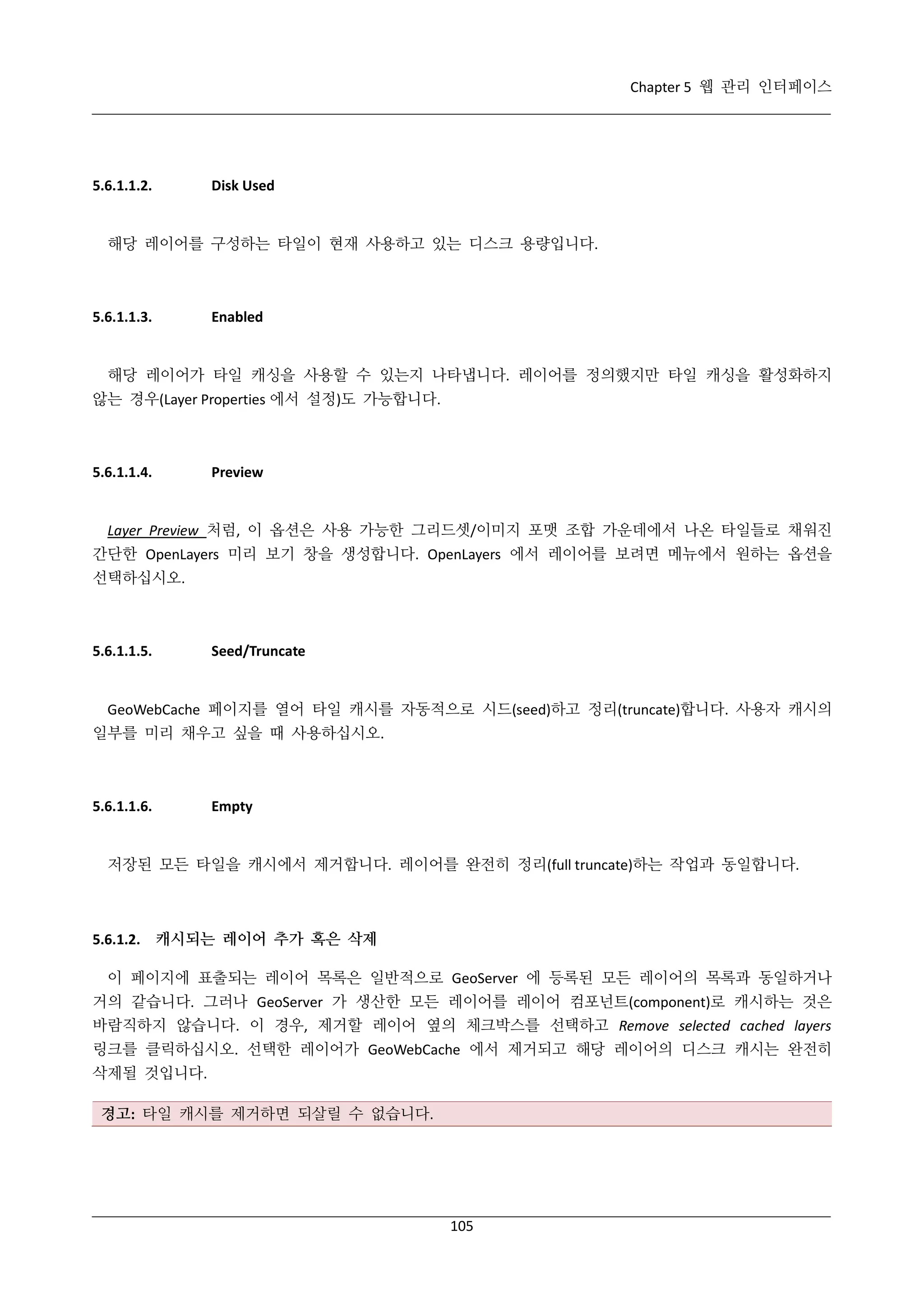 Chapter 5 웹 관리 인터페이스

5.6.1.1.2.

Disk Used

해당 레이어를 구성하는 타일이 현재 사용하고 있는 디스크 용량입니다.

5.6.1.1.3.

Enabled

해당 레이어가 타일 캐싱을 사용할 수 있는지 나타냅니다. 레이어를 정의했지만 타일 캐싱을 활성화하지
않는 경우(Layer Properties 에서 설정)도 가능합니다.

5.6.1.1.4.

Preview

Layer Preview 처럼, 이 옵션은 사용 가능한 그리드셋/이미지 포맷 조합 가운데에서 나온 타일들로 채워진
간단한 OpenLayers 미리 보기 창을 생성합니다. OpenLayers 에서 레이어를 보려면 메뉴에서 원하는 옵션을
선택하십시오.

5.6.1.1.5.

Seed/Truncate

GeoWebCache 페이지를 열어 타일 캐시를 자동적으로 시드(seed)하고 정리(truncate)합니다. 사용자 캐시의
일부를 미리 채우고 싶을 때 사용하십시오.

5.6.1.1.6.

Empty

저장된 모든 타일을 캐시에서 제거합니다. 레이어를 완전히 정리(full truncate)하는 작업과 동일합니다.

5.6.1.2. 캐시되는 레이어 추가 혹은 삭제
이 페이지에 표출되는 레이어 목록은 일반적으로 GeoServer 에 등록된 모든 레이어의 목록과 동일하거나
거의 같습니다. 그러나 GeoServer 가 생산한 모든 레이어를 레이어 컴포넌트(component)로 캐시하는 것은
바람직하지 않습니다. 이 경우, 제거할 레이어 옆의 체크박스를 선택하고 Remove selected cached layers
링크를 클릭하십시오. 선택한 레이어가 GeoWebCache 에서 제거되고 해당 레이어의 디스크 캐시는 완전히
삭제될 것입니다.
경고: 타일 캐시를 제거하면 되살릴 수 없습니다.

105

 