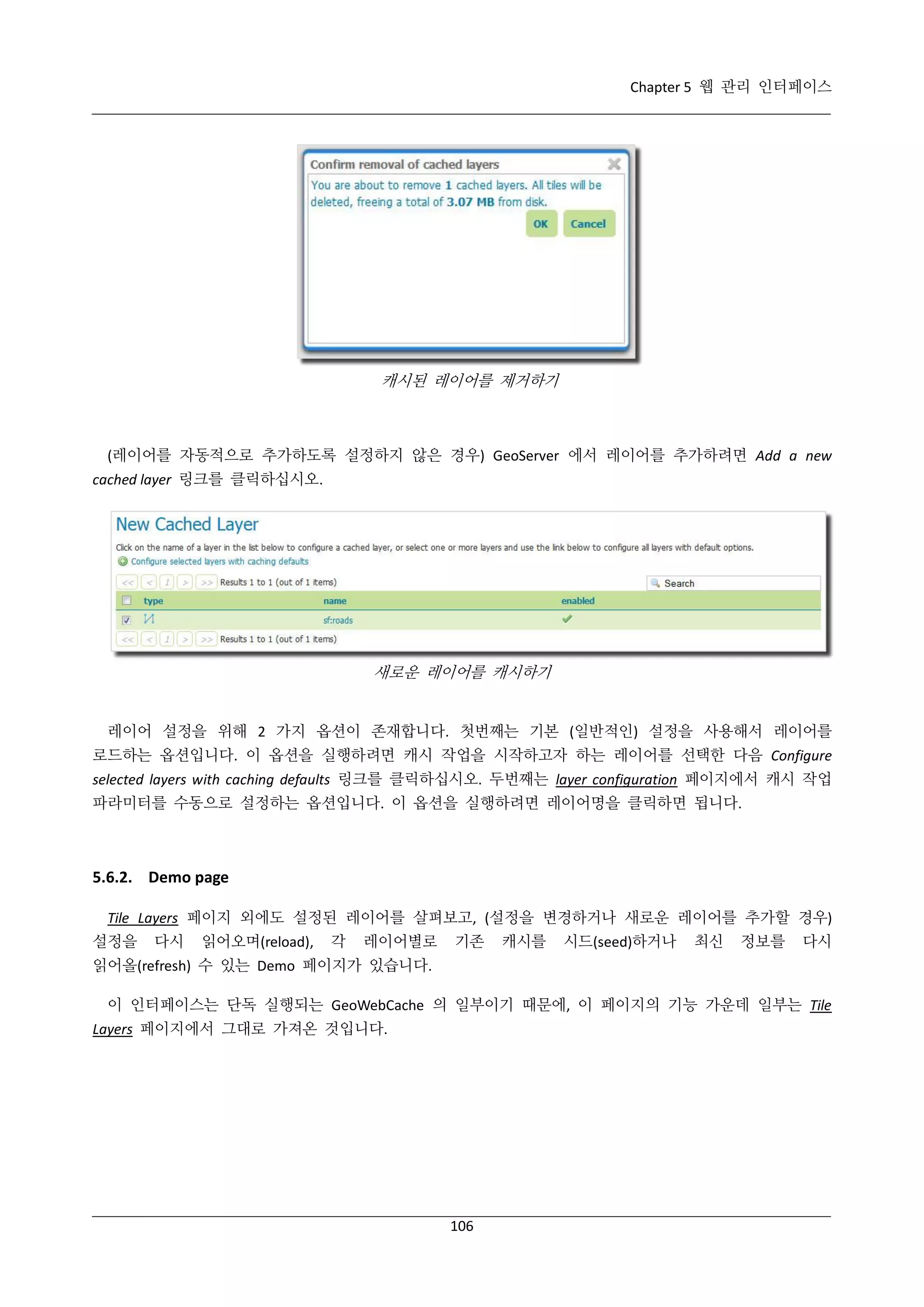 Chapter 5 웹 관리 인터페이스

캐시된 레이어를 제거하기

(레이어를 자동적으로 추가하도록 설정하지 않은 경우) GeoServer 에서 레이어를 추가하려면 Add a new
cached layer 링크를 클릭하십시오.

새로운 레이어를 캐시하기

레이어 설정을 위해 2 가지 옵션이 존재합니다. 첫번째는 기본 (일반적인) 설정을 사용해서 레이어를
로드하는 옵션입니다. 이 옵션을 실행하려면 캐시 작업을 시작하고자 하는 레이어를 선택한 다음 Configure
selected layers with caching defaults 링크를 클릭하십시오. 두번째는 layer configuration 페이지에서 캐시 작업
파라미터를 수동으로 설정하는 옵션입니다. 이 옵션을 실행하려면 레이어명을 클릭하면 됩니다.

5.6.2. Demo page
Tile Layers 페이지 외에도 설정된 레이어를 살펴보고, (설정을 변경하거나 새로운 레이어를 추가할 경우)
설정을

다시

읽어오며(reload),

각

레이어별로

기존

캐시를

시드(seed)하거나

최신

정보를

다시

읽어올(refresh) 수 있는 Demo 페이지가 있습니다.
이 인터페이스는 단독 실행되는 GeoWebCache 의 일부이기 때문에, 이 페이지의 기능 가운데 일부는 Tile
Layers 페이지에서 그대로 가져온 것입니다.

106

 