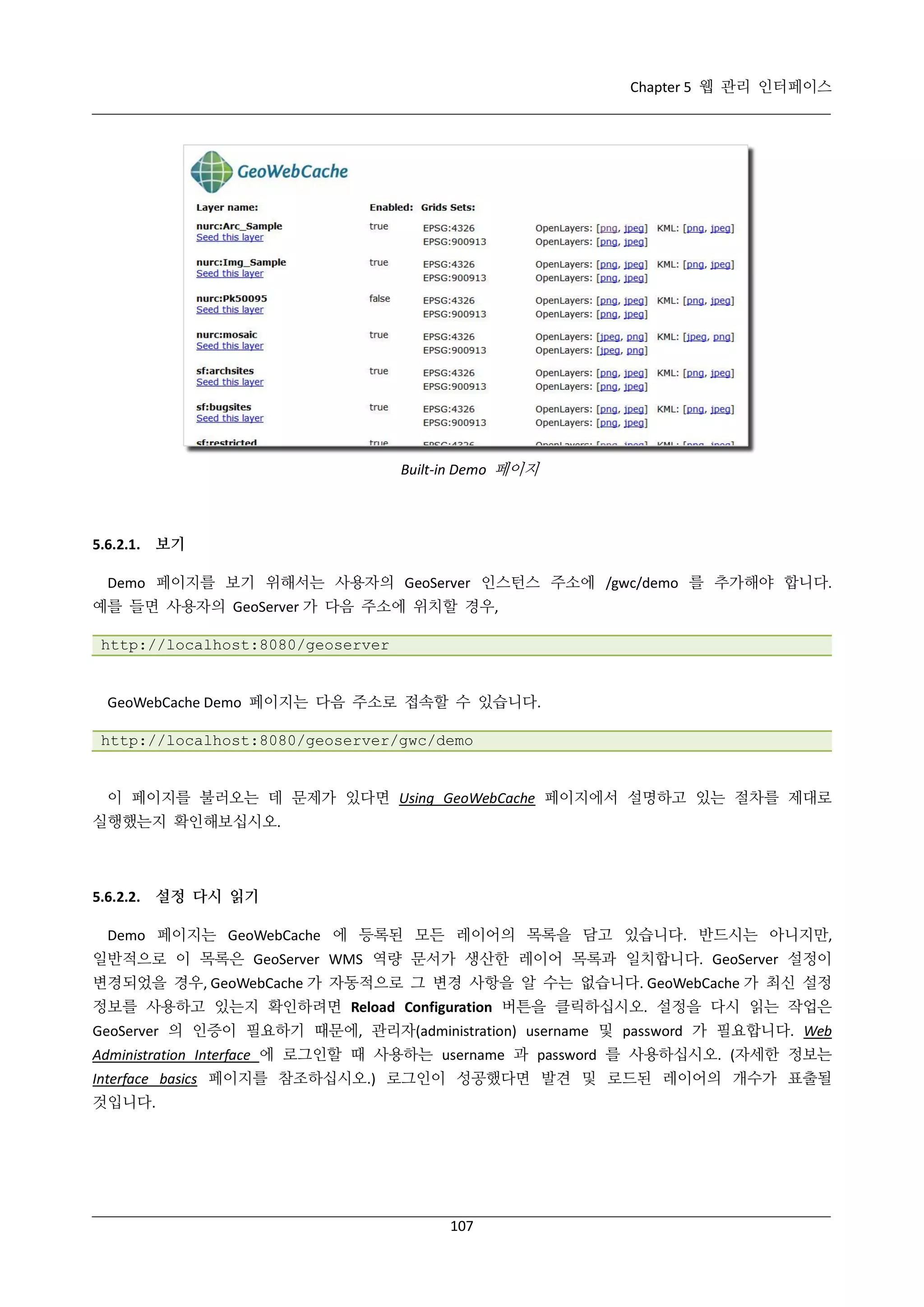 Chapter 5 웹 관리 인터페이스

Built-in Demo 페이지

5.6.2.1. 보기
Demo 페이지를 보기 위해서는 사용자의 GeoServer 인스턴스 주소에 /gwc/demo 를 추가해야 합니다.
예를 들면 사용자의 GeoServer 가 다음 주소에 위치할 경우,
http://localhost:8080/geoserver

GeoWebCache Demo 페이지는 다음 주소로 접속할 수 있습니다.
http://localhost:8080/geoserver/gwc/demo

이 페이지를 불러오는 데 문제가 있다면 Using GeoWebCache 페이지에서 설명하고 있는 절차를 제대로
실행했는지 확인해보십시오.

5.6.2.2. 설정 다시 읽기
Demo 페이지는 GeoWebCache 에 등록된 모든 레이어의 목록을 담고 있습니다. 반드시는 아니지만,
일반적으로 이 목록은 GeoServer WMS 역량 문서가 생산한 레이어 목록과 일치합니다. GeoServer 설정이
변경되었을 경우, GeoWebCache 가 자동적으로 그 변경 사항을 알 수는 없습니다. GeoWebCache 가 최신 설정
정보를 사용하고 있는지 확인하려면 Reload Configuration 버튼을 클릭하십시오. 설정을 다시 읽는 작업은
GeoServer 의 인증이 필요하기 때문에, 관리자(administration) username 및 password 가 필요합니다. Web
Administration Interface 에 로그인할 때 사용하는 username 과 password 를 사용하십시오. (자세한 정보는
Interface basics 페이지를 참조하십시오.) 로그인이 성공했다면 발견 및 로드된 레이어의 개수가 표출될
것입니다.

107

 