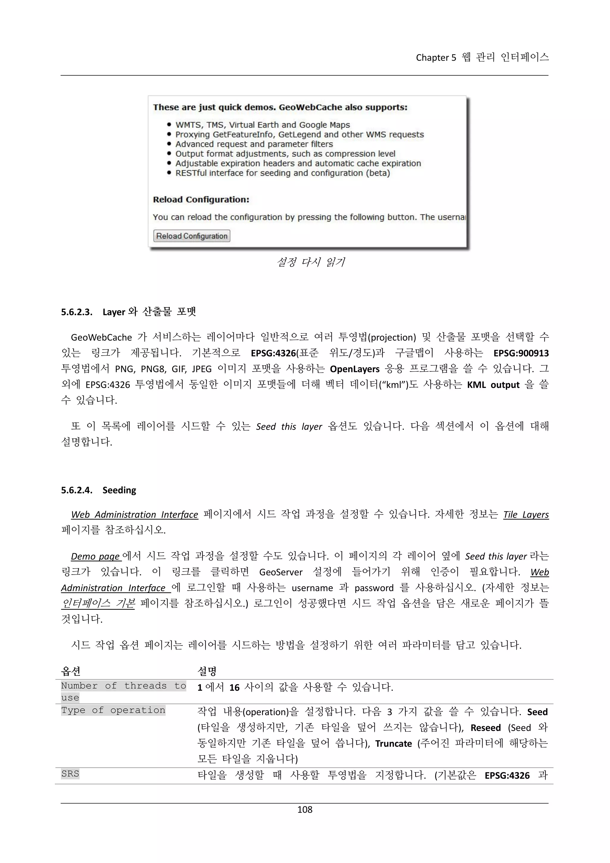 Chapter 5 웹 관리 인터페이스

설정 다시 읽기

5.6.2.3. Layer 와 산출물 포맷
GeoWebCache 가 서비스하는 레이어마다 일반적으로 여러 투영법(projection) 및 산출물 포맷을 선택할 수
있는 링크가 제공됩니다. 기본적으로

EPSG:4326(표준

위도/경도)과

구글맵이

사용하는

EPSG:900913

투영법에서 PNG, PNG8, GIF, JPEG 이미지 포맷을 사용하는 OpenLayers 응용 프로그램을 쓸 수 있습니다. 그
외에 EPSG:4326 투영법에서 동일한 이미지 포맷들에 더해 벡터 데이터(“kml”)도 사용하는 KML output 을 쓸
수 있습니다.
또 이 목록에 레이어를 시드할 수 있는 Seed this layer 옵션도 있습니다. 다음 섹션에서 이 옵션에 대해
설명합니다.

5.6.2.4. Seeding
Web Administration Interface 페이지에서 시드 작업 과정을 설정할 수 있습니다. 자세한 정보는 Tile Layers
페이지를 참조하십시오.
Demo page 에서 시드 작업 과정을 설정할 수도 있습니다. 이 페이지의 각 레이어 옆에 Seed this layer 라는
링크가 있습니다. 이 링크를 클릭하면 GeoServer 설정에 들어가기 위해 인증이 필요합니다. Web
Administration Interface 에 로그인할 때 사용하는 username 과 password 를 사용하십시오. (자세한 정보는

인터페이스 기본 페이지를 참조하십시오.) 로그인이 성공했다면 시드 작업 옵션을 담은 새로운 페이지가 뜰
것입니다.
시드 작업 옵션 페이지는 레이어를 시드하는 방법을 설정하기 위한 여러 파라미터를 담고 있습니다.
옵션
Number of threads to
use
Type of operation

설명
1 에서 16 사이의 값을 사용할 수 있습니다.
작업 내용(operation)을 설정합니다. 다음 3 가지 값을 쓸 수 있습니다. Seed
(타일을 생성하지만, 기존 타일을 덮어 쓰지는 않습니다), Reseed (Seed 와
동일하지만 기존 타일을 덮어 씁니다), Truncate (주어진 파라미터에 해당하는
모든 타일을 지웁니다)

SRS

타일을 생성할 때 사용할 투영법을 지정합니다. (기본값은 EPSG:4326 과
108

 