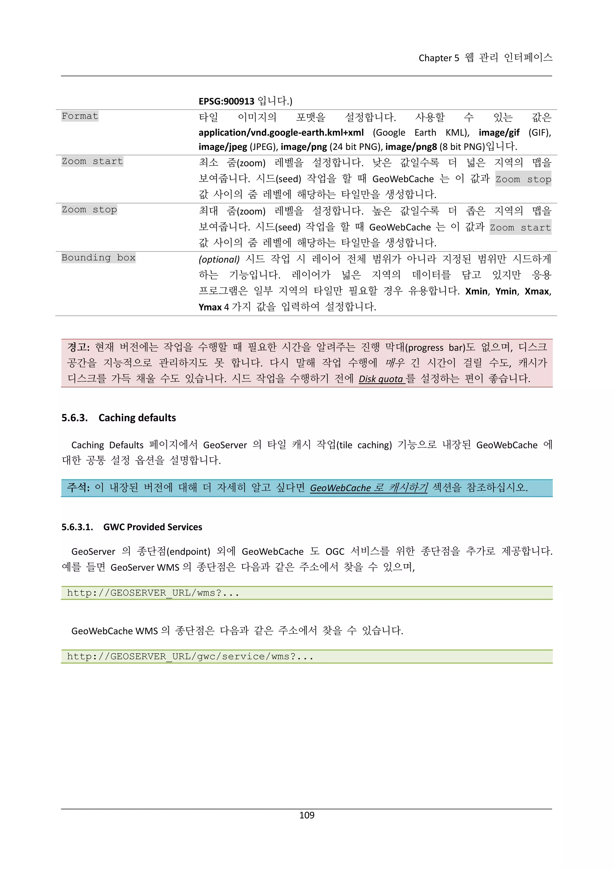 Chapter 5 웹 관리 인터페이스

EPSG:900913 입니다.)
Format

타일
이미지의
포맷을
설정합니다.
사용할
수
있는
값은
application/vnd.google-earth.kml+xml (Google Earth KML), image/gif (GIF),
image/jpeg (JPEG), image/png (24 bit PNG), image/png8 (8 bit PNG)입니다.

Zoom start

최소 줌(zoom) 레벨을 설정합니다. 낮은 값일수록 더 넓은 지역의 맵을
보여줍니다. 시드(seed) 작업을 할 때 GeoWebCache 는 이 값과 Zoom stop
값 사이의 줌 레벨에 해당하는 타일만을 생성합니다.

Zoom stop

최대 줌(zoom) 레벨을 설정합니다. 높은 값일수록 더 좁은 지역의 맵을
보여줍니다. 시드(seed) 작업을 할 때 GeoWebCache 는 이 값과 Zoom start
값 사이의 줌 레벨에 해당하는 타일만을 생성합니다.

Bounding box

(optional) 시드 작업 시 레이어 전체 범위가 아니라 지정된 범위만 시드하게
하는

기능입니다.

레이어가

넓은

지역의

데이터를

담고

있지만

응용

프로그램은 일부 지역의 타일만 필요할 경우 유용합니다. Xmin, Ymin, Xmax,
Ymax 4 가지 값을 입력하여 설정합니다.

경고: 현재 버전에는 작업을 수행할 때 필요한 시간을 알려주는 진행 막대(progress bar)도 없으며, 디스크
공간을 지능적으로 관리하지도 못 합니다. 다시 말해 작업 수행에 매우 긴 시간이 걸릴 수도, 캐시가
디스크를 가득 채울 수도 있습니다. 시드 작업을 수행하기 전에 Disk quota 를 설정하는 편이 좋습니다.

5.6.3. Caching defaults
Caching Defaults 페이지에서 GeoServer 의 타일 캐시 작업(tile caching) 기능으로 내장된 GeoWebCache 에
대한 공통 설정 옵션을 설명합니다.
주석: 이 내장된 버전에 대해 더 자세히 알고 싶다면 GeoWebCache 로 캐시하기 섹션을 참조하십시오.

5.6.3.1. GWC Provided Services
GeoServer 의 종단점(endpoint) 외에 GeoWebCache 도 OGC 서비스를 위한 종단점을 추가로 제공합니다.
예를 들면 GeoServer WMS 의 종단점은 다음과 같은 주소에서 찾을 수 있으며,
http://GEOSERVER_URL/wms?...

GeoWebCache WMS 의 종단점은 다음과 같은 주소에서 찾을 수 있습니다.
http://GEOSERVER_URL/gwc/service/wms?...

109

 
