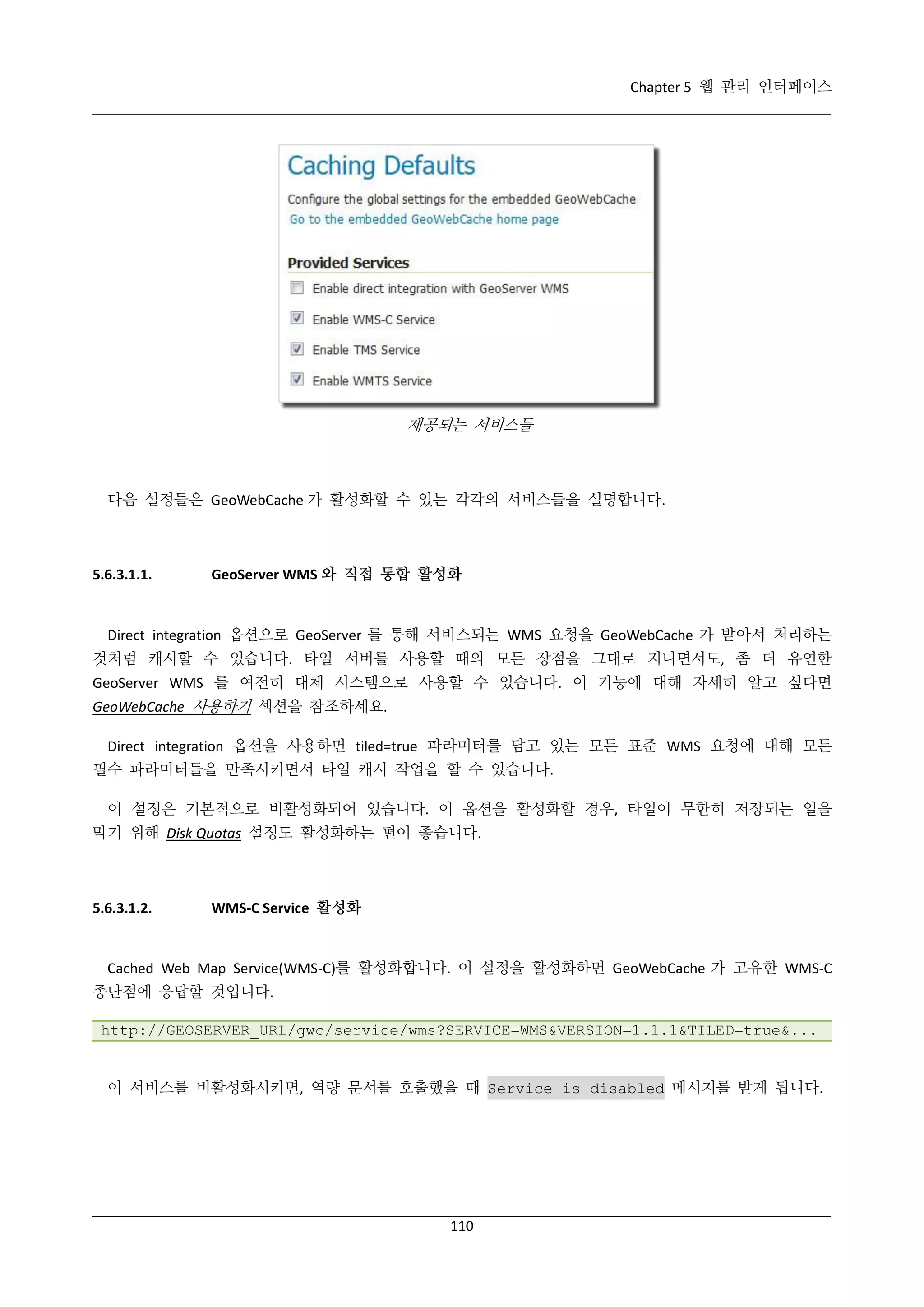 Chapter 5 웹 관리 인터페이스

제공되는 서비스들

다음 설정들은 GeoWebCache 가 활성화할 수 있는 각각의 서비스들을 설명합니다.

5.6.3.1.1.

GeoServer WMS 와 직접 통합 활성화

Direct integration 옵션으로 GeoServer 를 통해 서비스되는 WMS 요청을 GeoWebCache 가 받아서 처리하는
것처럼 캐시할 수 있습니다. 타일 서버를 사용할 때의 모든 장점을 그대로 지니면서도, 좀 더 유연한
GeoServer WMS 를 여전히 대체 시스템으로 사용할 수 있습니다. 이 기능에 대해 자세히 알고 싶다면
GeoWebCache 사용하기 섹션을 참조하세요.
Direct integration 옵션을 사용하면 tiled=true 파라미터를 담고 있는 모든 표준 WMS 요청에 대해 모든
필수 파라미터들을 만족시키면서 타일 캐시 작업을 할 수 있습니다.
이 설정은 기본적으로 비활성화되어 있습니다. 이 옵션을 활성화할 경우, 타일이 무한히 저장되는 일을
막기 위해 Disk Quotas 설정도 활성화하는 편이 좋습니다.

5.6.3.1.2.

WMS-C Service 활성화

Cached Web Map Service(WMS-C)를 활성화합니다. 이 설정을 활성화하면 GeoWebCache 가 고유한 WMS-C
종단점에 응답할 것입니다.
http://GEOSERVER_URL/gwc/service/wms?SERVICE=WMS&VERSION=1.1.1&TILED=true&...

이 서비스를 비활성화시키면, 역량 문서를 호출했을 때 Service is disabled 메시지를 받게 됩니다.

110

 