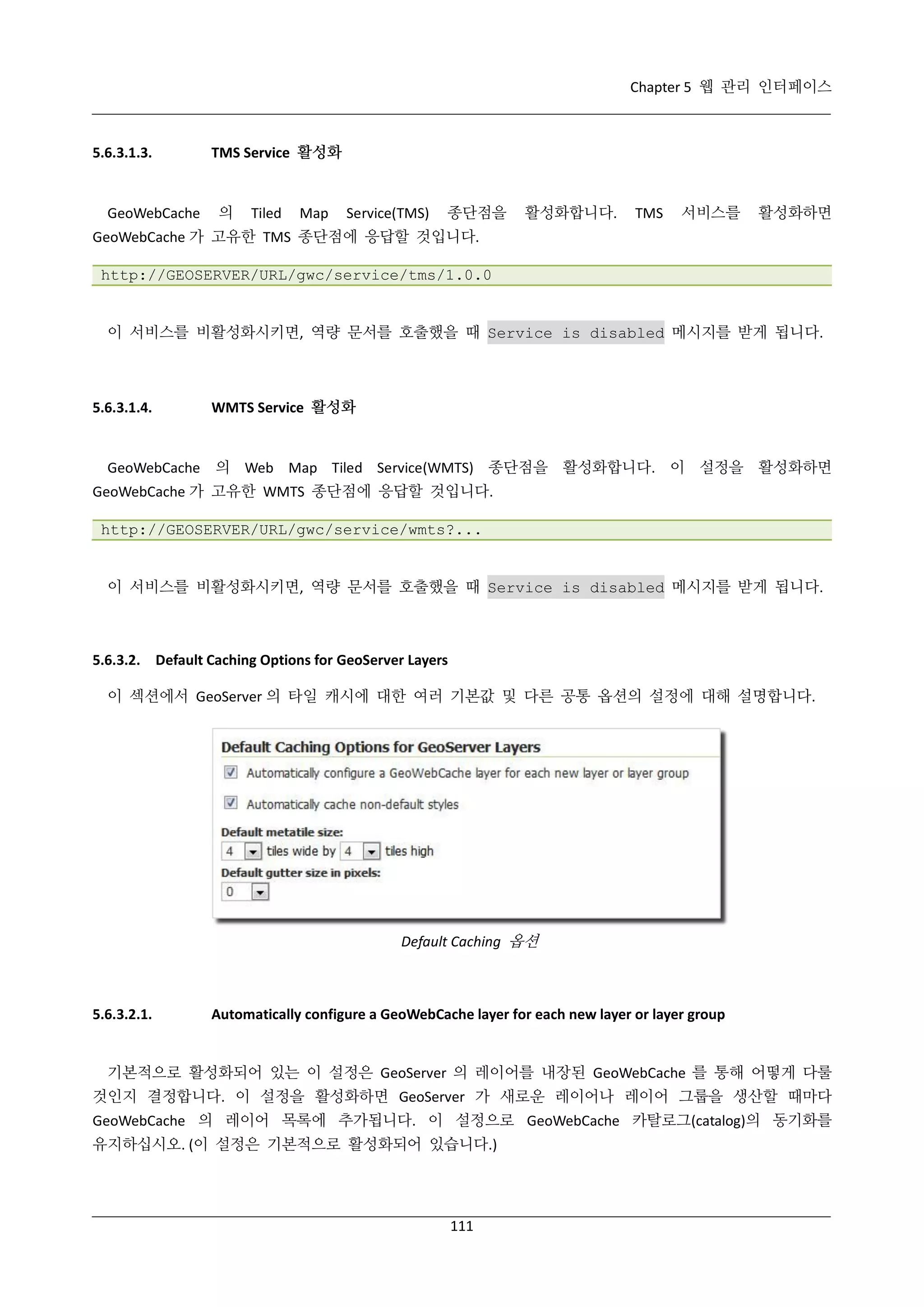 Chapter 5 웹 관리 인터페이스

5.6.3.1.3.

GeoWebCache

TMS Service 활성화

의

Tiled

Map

Service(TMS)

종단점을

활성화합니다.

TMS

서비스를

활성화하면

GeoWebCache 가 고유한 TMS 종단점에 응답할 것입니다.
http://GEOSERVER/URL/gwc/service/tms/1.0.0

이 서비스를 비활성화시키면, 역량 문서를 호출했을 때 Service is disabled 메시지를 받게 됩니다.

5.6.3.1.4.

WMTS Service 활성화

GeoWebCache 의 Web Map Tiled Service(WMTS) 종단점을 활성화합니다. 이 설정을 활성화하면
GeoWebCache 가 고유한 WMTS 종단점에 응답할 것입니다.
http://GEOSERVER/URL/gwc/service/wmts?...

이 서비스를 비활성화시키면, 역량 문서를 호출했을 때 Service is disabled 메시지를 받게 됩니다.

5.6.3.2. Default Caching Options for GeoServer Layers
이 섹션에서 GeoServer 의 타일 캐시에 대한 여러 기본값 및 다른 공통 옵션의 설정에 대해 설명합니다.

Default Caching 옵션

5.6.3.2.1.

Automatically configure a GeoWebCache layer for each new layer or layer group

기본적으로 활성화되어 있는 이 설정은 GeoServer 의 레이어를 내장된 GeoWebCache 를 통해 어떻게 다룰
것인지 결정합니다. 이 설정을 활성화하면 GeoServer 가 새로운 레이어나 레이어 그룹을 생산할 때마다
GeoWebCache 의 레이어 목록에 추가됩니다. 이 설정으로 GeoWebCache 카탈로그(catalog)의 동기화를
유지하십시오. (이 설정은 기본적으로 활성화되어 있습니다.)

111

 
