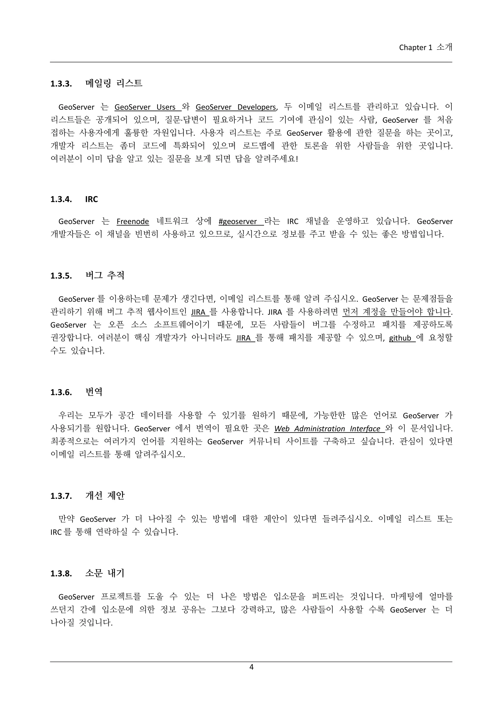 Chapter 1 소개

1.3.3.

메일링 리스트

GeoServer 는 GeoServer Users 와 GeoServer Developers, 두 이메일 리스트를 관리하고 있습니다. 이
리스트들은 공개되어 있으며, 질문·
답변이 필요하거나 코드 기여에 관심이 있는 사람, GeoServer 를 처음
접하는 사용자에게 훌륭한 자원입니다. 사용자 리스트는 주로 GeoServer 활용에 관한 질문을 하는 곳이고,
개발자 리스트는 좀더 코드에 특화되어 있으며 로드맵에 관한 토론을 위한 사람들을 위한 곳입니다.
여러분이 이미 답을 알고 있는 질문을 보게 되면 답을 알려주세요!

1.3.4.

IRC

GeoServer 는 Freenode 네트워크 상에 #geoserver 라는 IRC 채널을 운영하고 있습니다. GeoServer
개발자들은 이 채널을 빈번히 사용하고 있으므로, 실시간으로 정보를 주고 받을 수 있는 좋은 방법입니다.

1.3.5.

버그 추적

GeoServer 를 이용하는데 문제가 생긴다면, 이메일 리스트를 통해 알려 주십시오. GeoServer 는 문제점들을
관리하기 위해 버그 추적 웹사이트인 JIRA 를 사용합니다. JIRA 를 사용하려면 먼저 계정을 만들어야 합니다.
GeoServer 는 오픈 소스 소프트웨어이기 때문에, 모든 사람들이 버그를 수정하고 패치를 제공하도록
권장합니다. 여러분이 핵심 개발자가 아니더라도 JIRA 를 통해 패치를 제공할 수 있으며, github 에 요청할
수도 있습니다.

1.3.6.

번역

우리는 모두가 공간 데이터를 사용할 수 있기를 원하기 때문에, 가능한한 많은 언어로 GeoServer 가
사용되기를 원합니다. GeoServer 에서 번역이 필요한 곳은 Web Administration Interface 와 이 문서입니다.
최종적으로는 여러가지 언어를 지원하는 GeoServer 커뮤니티 사이트를 구축하고 싶습니다. 관심이 있다면
이메일 리스트를 통해 알려주십시오.

1.3.7.

개선 제안

만약 GeoServer 가 더 나아질 수 있는 방법에 대한 제안이 있다면 들려주십시오. 이메일 리스트 또는
IRC 를 통해 연락하실 수 있습니다.

1.3.8.

소문 내기

GeoServer 프로젝트를 도울 수 있는 더 나은 방법은 입소문을 퍼뜨리는 것입니다. 마케팅에 얼마를
쓰던지 간에 입소문에 의한 정보 공유는 그보다 강력하고, 많은 사람들이 사용할 수록 GeoServer 는 더
나아질 것입니다.

4

 