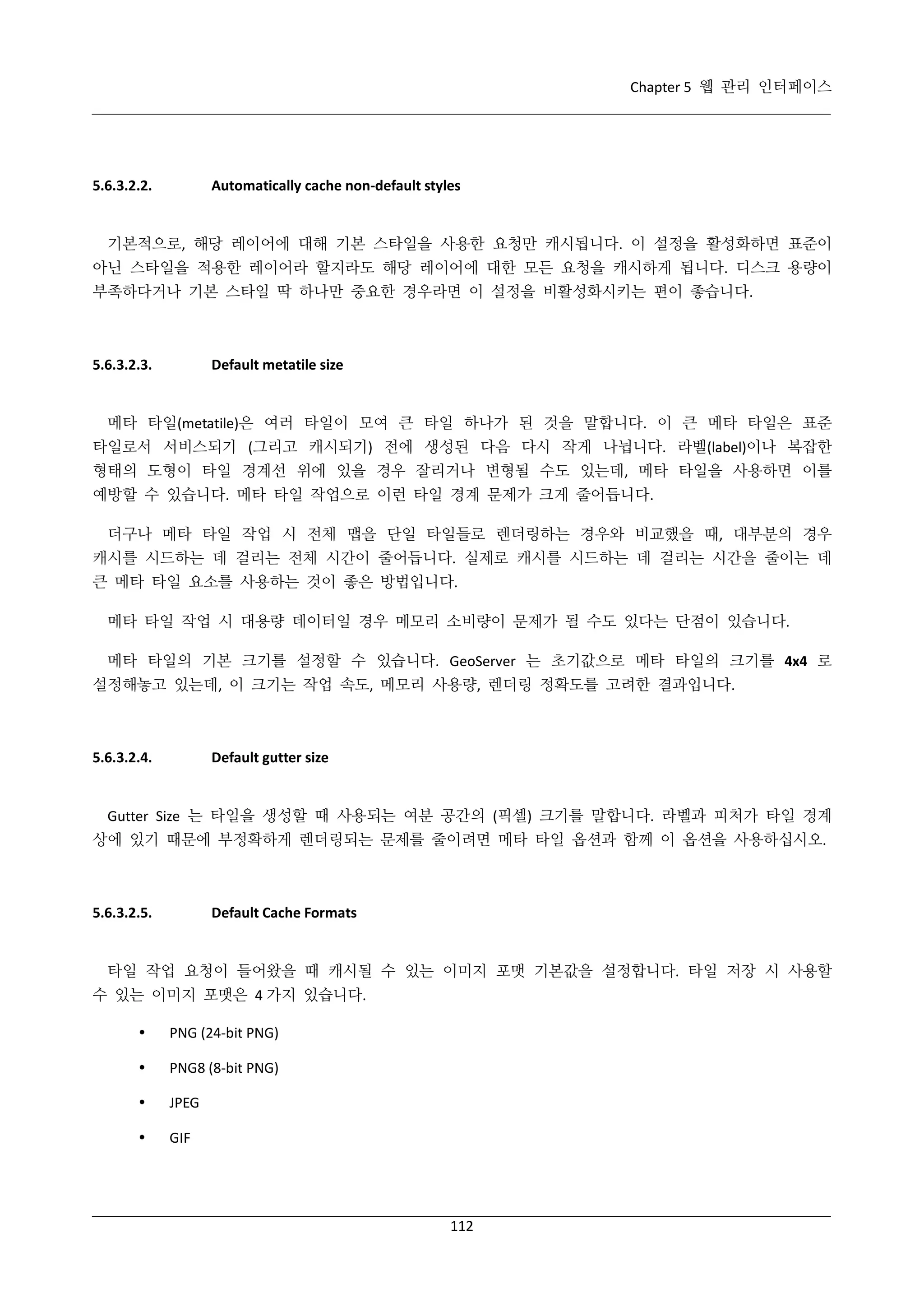 Chapter 5 웹 관리 인터페이스

5.6.3.2.2.

Automatically cache non-default styles

기본적으로, 해당 레이어에 대해 기본 스타일을 사용한 요청만 캐시됩니다. 이 설정을 활성화하면 표준이
아닌 스타일을 적용한 레이어라 할지라도 해당 레이어에 대한 모든 요청을 캐시하게 됩니다. 디스크 용량이
부족하다거나 기본 스타일 딱 하나만 중요한 경우라면 이 설정을 비활성화시키는 편이 좋습니다.

5.6.3.2.3.

Default metatile size

메타 타일(metatile)은 여러 타일이 모여 큰 타일 하나가 된 것을 말합니다. 이 큰 메타 타일은 표준
타일로서 서비스되기 (그리고 캐시되기) 전에 생성된 다음 다시 작게 나뉩니다. 라벨(label)이나 복잡한
형태의 도형이 타일 경계선 위에 있을 경우 잘리거나 변형될 수도 있는데, 메타 타일을 사용하면 이를
예방할 수 있습니다. 메타 타일 작업으로 이런 타일 경계 문제가 크게 줄어듭니다.
더구나 메타 타일 작업 시 전체 맵을 단일 타일들로 렌더링하는 경우와 비교했을 때, 대부분의 경우
캐시를 시드하는 데 걸리는 전체 시간이 줄어듭니다. 실제로 캐시를 시드하는 데 걸리는 시간을 줄이는 데
큰 메타 타일 요소를 사용하는 것이 좋은 방법입니다.
메타 타일 작업 시 대용량 데이터일 경우 메모리 소비량이 문제가 될 수도 있다는 단점이 있습니다.
메타 타일의 기본 크기를 설정할 수 있습니다. GeoServer 는 초기값으로 메타 타일의 크기를 4x4 로
설정해놓고 있는데, 이 크기는 작업 속도, 메모리 사용량, 렌더링 정확도를 고려한 결과입니다.

5.6.3.2.4.

Default gutter size

Gutter Size 는 타일을 생성할 때 사용되는 여분 공간의 (픽셀) 크기를 말합니다. 라벨과 피처가 타일 경계
상에 있기 때문에 부정확하게 렌더링되는 문제를 줄이려면 메타 타일 옵션과 함께 이 옵션을 사용하십시오.

5.6.3.2.5.

Default Cache Formats

타일 작업 요청이 들어왔을 때 캐시될 수 있는 이미지 포맷 기본값을 설정합니다. 타일 저장 시 사용할
수 있는 이미지 포맷은 4 가지 있습니다.


PNG (24-bit PNG)



PNG8 (8-bit PNG)



JPEG



GIF

112

 