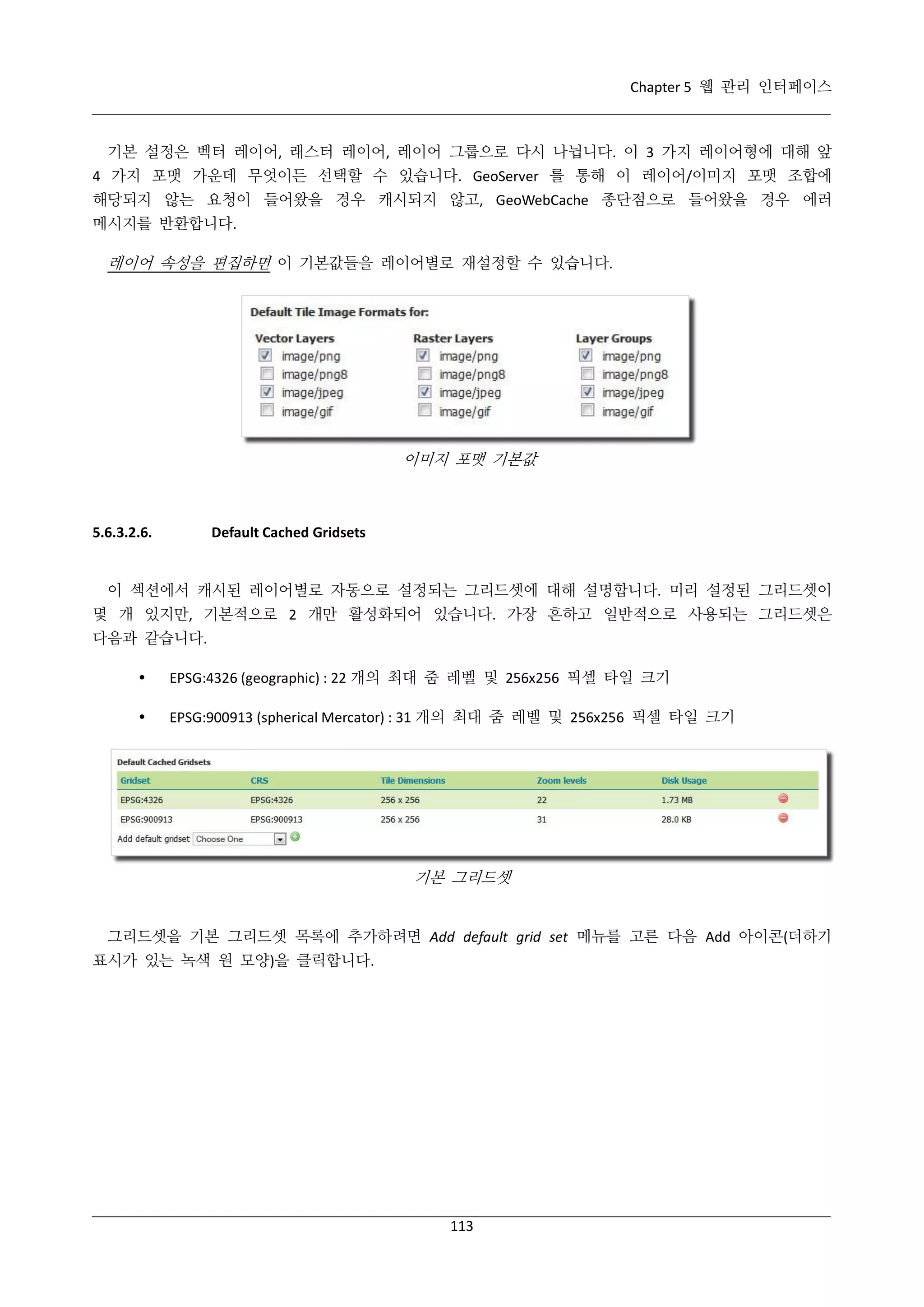 Chapter 5 웹 관리 인터페이스

기본 설정은 벡터 레이어, 래스터 레이어, 레이어 그룹으로 다시 나뉩니다. 이 3 가지 레이어형에 대해 앞
4 가지 포맷 가운데 무엇이든 선택할 수 있습니다. GeoServer 를 통해 이 레이어/이미지 포맷 조합에
해당되지 않는 요청이 들어왔을 경우 캐시되지 않고, GeoWebCache 종단점으로 들어왔을 경우 에러
메시지를 반환합니다.

레이어 속성을 편집하면 이 기본값들을 레이어별로 재설정할 수 있습니다.

이미지 포맷 기본값

5.6.3.2.6.

Default Cached Gridsets

이 섹션에서 캐시된 레이어별로 자동으로 설정되는 그리드셋에 대해 설명합니다. 미리 설정된 그리드셋이
몇 개 있지만, 기본적으로 2 개만 활성화되어 있습니다. 가장 흔하고 일반적으로 사용되는 그리드셋은
다음과 같습니다.


EPSG:4326 (geographic) : 22 개의 최대 줌 레벨 및 256x256 픽셀 타일 크기



EPSG:900913 (spherical Mercator) : 31 개의 최대 줌 레벨 및 256x256 픽셀 타일 크기

기본 그리드셋

그리드셋을 기본 그리드셋 목록에 추가하려면 Add default grid set 메뉴를 고른 다음 Add 아이콘(더하기
표시가 있는 녹색 원 모양)을 클릭합니다.

113

 