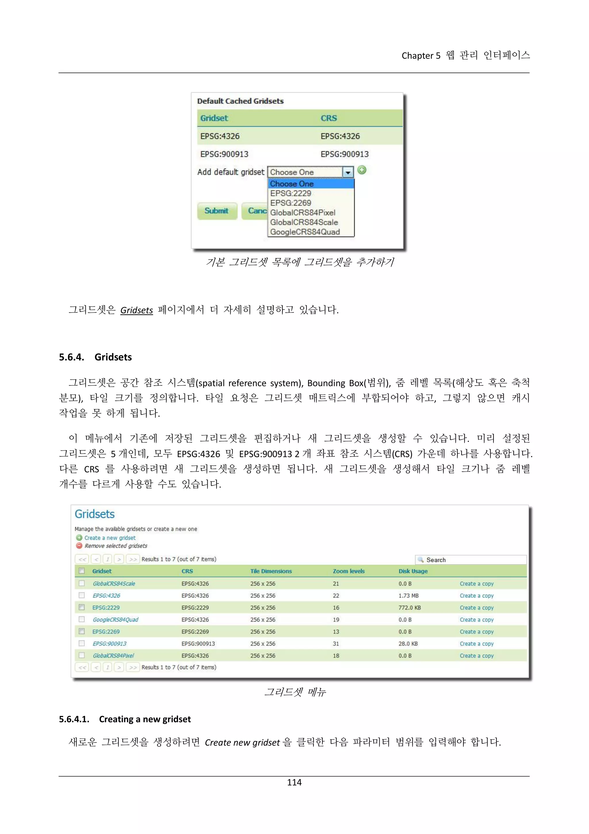 Chapter 5 웹 관리 인터페이스

기본 그리드셋 목록에 그리드셋을 추가하기

그리드셋은 Gridsets 페이지에서 더 자세히 설명하고 있습니다.

5.6.4. Gridsets
그리드셋은 공간 참조 시스템(spatial reference system), Bounding Box(범위), 줌 레벨 목록(해상도 혹은 축척
분모), 타일 크기를 정의합니다. 타일 요청은 그리드셋 매트릭스에 부합되어야 하고, 그렇지 않으면 캐시
작업을 못 하게 됩니다.
이 메뉴에서 기존에 저장된 그리드셋을 편집하거나 새 그리드셋을 생성할 수 있습니다. 미리 설정된
그리드셋은 5 개인데, 모두 EPSG:4326 및 EPSG:900913 2 개 좌표 참조 시스템(CRS) 가운데 하나를 사용합니다.
다른 CRS 를 사용하려면 새 그리드셋을 생성하면 됩니다. 새 그리드셋을 생성해서 타일 크기나 줌 레벨
개수를 다르게 사용할 수도 있습니다.

그리드셋 메뉴
5.6.4.1. Creating a new gridset
새로운 그리드셋을 생성하려면 Create new gridset 을 클릭한 다음 파라미터 범위를 입력해야 합니다.

114

 