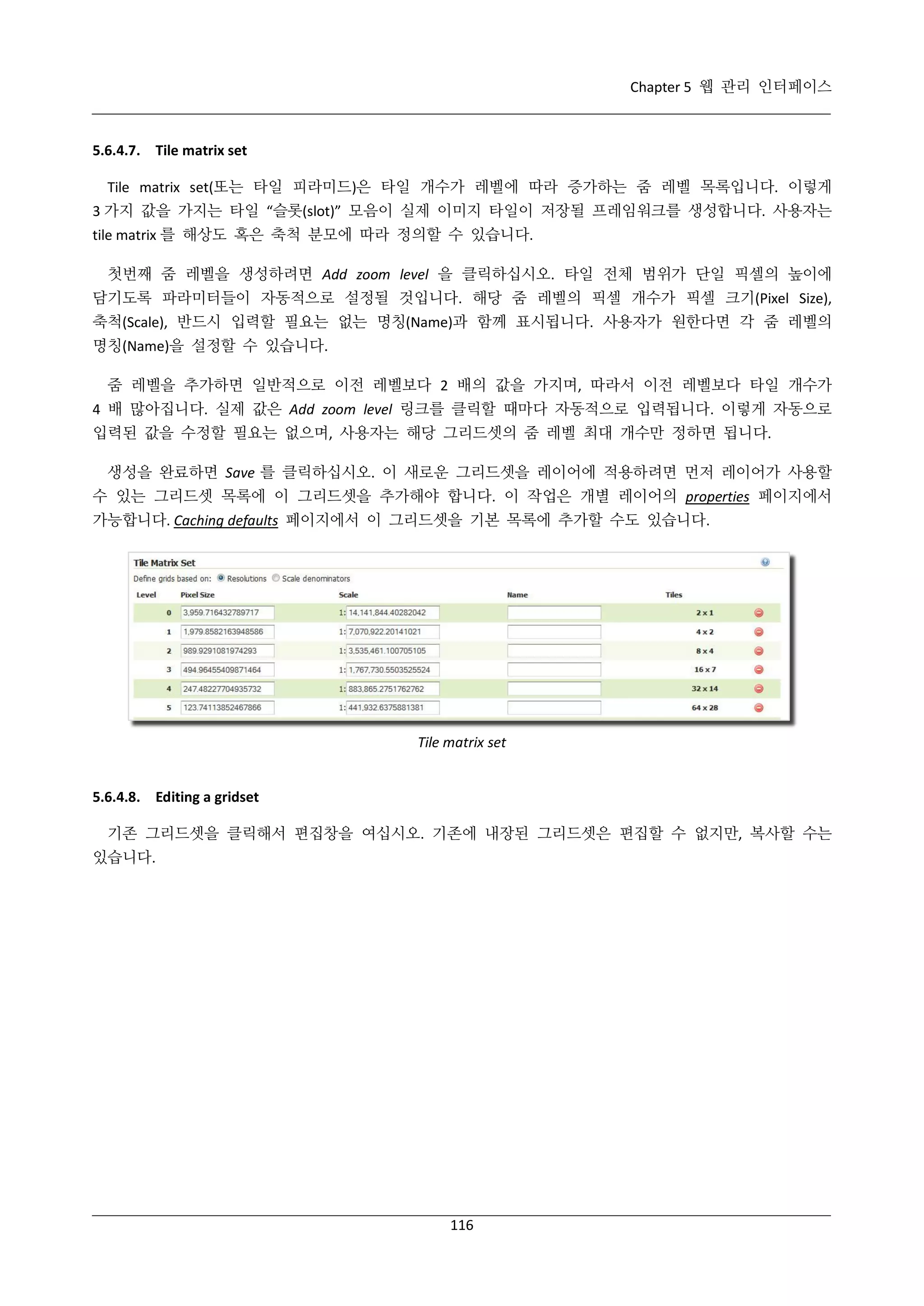 Chapter 5 웹 관리 인터페이스

5.6.4.7. Tile matrix set
Tile matrix set(또는 타일 피라미드)은 타일 개수가 레벨에 따라 증가하는 줌 레벨 목록입니다. 이렇게
3 가지 값을 가지는 타일 “슬롯(slot)” 모음이 실제 이미지 타일이 저장될 프레임워크를 생성합니다. 사용자는
tile matrix 를 해상도 혹은 축척 분모에 따라 정의할 수 있습니다.
첫번째 줌 레벨을 생성하려면 Add zoom level 을 클릭하십시오. 타일 전체 범위가 단일 픽셀의 높이에
담기도록 파라미터들이 자동적으로 설정될 것입니다. 해당 줌 레벨의 픽셀 개수가 픽셀 크기(Pixel Size),
축척(Scale), 반드시 입력할 필요는 없는 명칭(Name)과 함께 표시됩니다. 사용자가 원한다면 각 줌 레벨의
명칭(Name)을 설정할 수 있습니다.
줌 레벨을 추가하면 일반적으로 이전 레벨보다 2 배의 값을 가지며, 따라서 이전 레벨보다 타일 개수가
4 배 많아집니다. 실제 값은 Add zoom level 링크를 클릭할 때마다 자동적으로 입력됩니다. 이렇게 자동으로
입력된 값을 수정할 필요는 없으며, 사용자는 해당 그리드셋의 줌 레벨 최대 개수만 정하면 됩니다.
생성을 완료하면 Save 를 클릭하십시오. 이 새로운 그리드셋을 레이어에 적용하려면 먼저 레이어가 사용할
수 있는 그리드셋 목록에 이 그리드셋을 추가해야 합니다. 이 작업은 개별 레이어의 properties 페이지에서
가능합니다. Caching defaults 페이지에서 이 그리드셋을 기본 목록에 추가할 수도 있습니다.

Tile matrix set

5.6.4.8. Editing a gridset
기존 그리드셋을 클릭해서 편집창을 여십시오. 기존에 내장된 그리드셋은 편집할 수 없지만, 복사할 수는
있습니다.

116

 