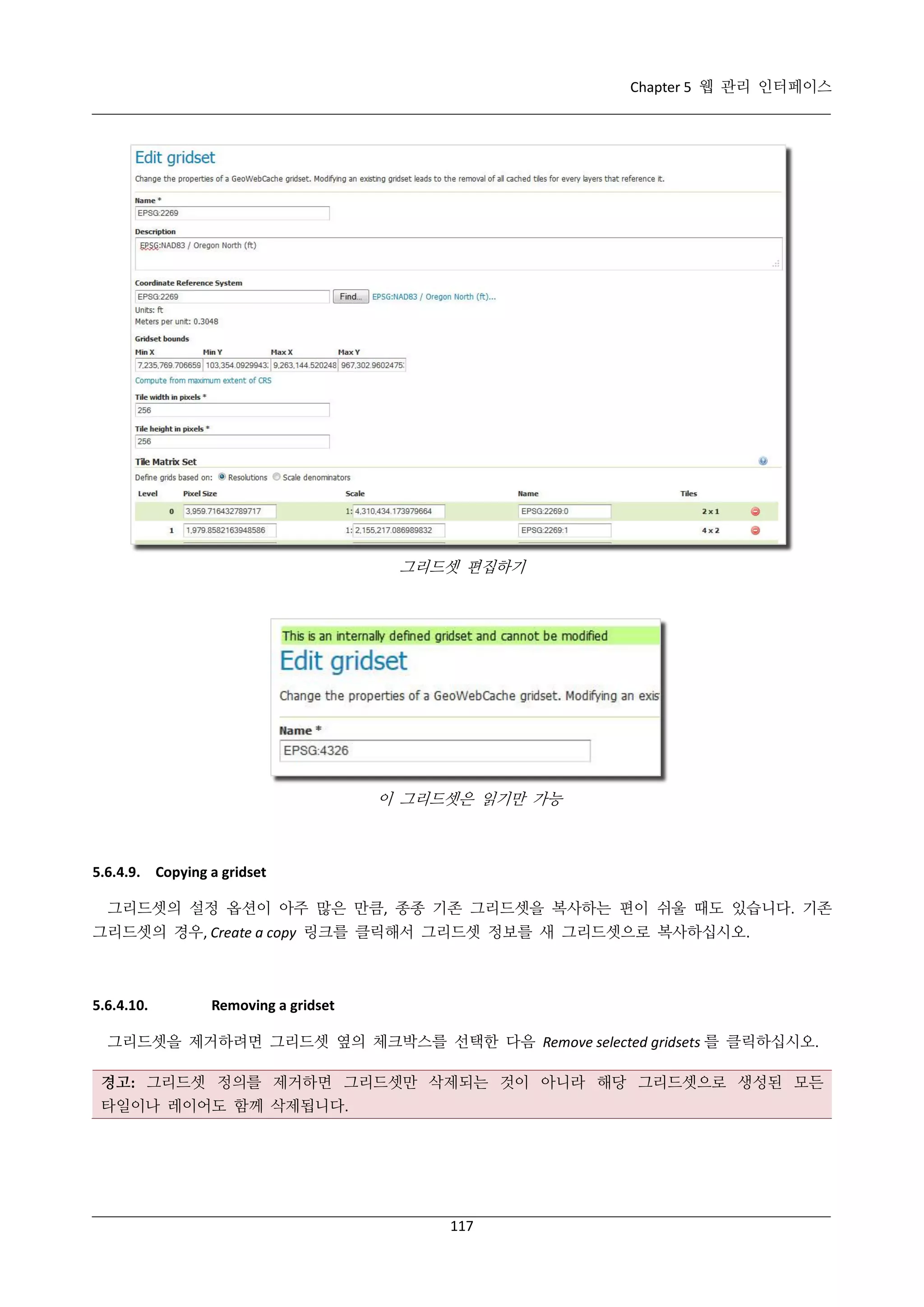 Chapter 5 웹 관리 인터페이스

그리드셋 편집하기

이 그리드셋은 읽기만 가능

5.6.4.9. Copying a gridset
그리드셋의 설정 옵션이 아주 많은 만큼, 종종 기존 그리드셋을 복사하는 편이 쉬울 때도 있습니다. 기존
그리드셋의 경우, Create a copy 링크를 클릭해서 그리드셋 정보를 새 그리드셋으로 복사하십시오.

5.6.4.10.

Removing a gridset

그리드셋을 제거하려면 그리드셋 옆의 체크박스를 선택한 다음 Remove selected gridsets 를 클릭하십시오.
경고: 그리드셋 정의를 제거하면 그리드셋만 삭제되는 것이 아니라 해당 그리드셋으로 생성된 모든
타일이나 레이어도 함께 삭제됩니다.

117

 