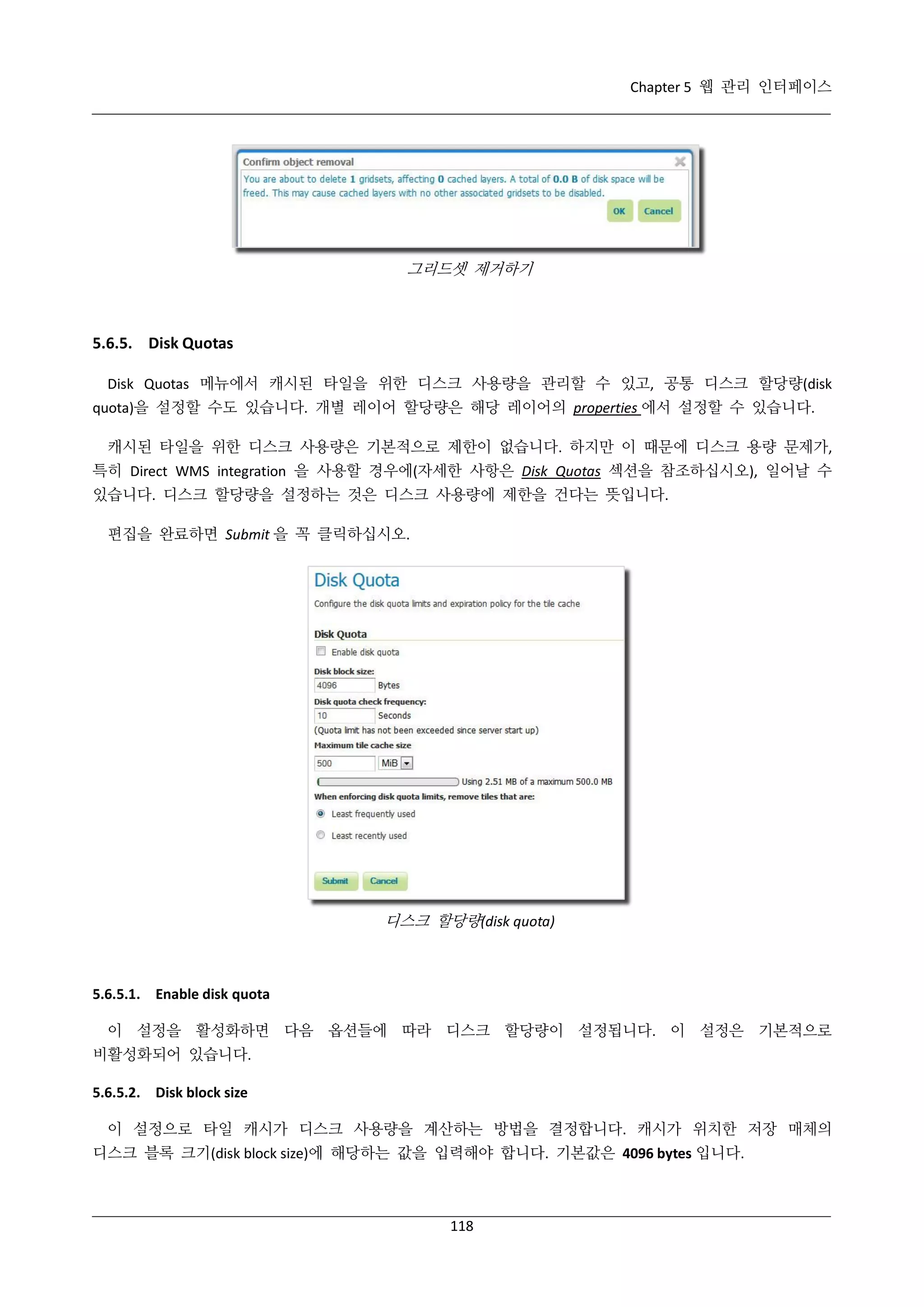 Chapter 5 웹 관리 인터페이스

그리드셋 제거하기

5.6.5. Disk Quotas
Disk Quotas 메뉴에서 캐시된 타일을 위한 디스크 사용량을 관리할 수 있고, 공통 디스크 할당량(disk
quota)을 설정할 수도 있습니다. 개별 레이어 할당량은 해당 레이어의 properties 에서 설정할 수 있습니다.
캐시된 타일을 위한 디스크 사용량은 기본적으로 제한이 없습니다. 하지만 이 때문에 디스크 용량 문제가,
특히 Direct WMS integration 을 사용할 경우에(자세한 사항은 Disk Quotas 섹션을 참조하십시오), 일어날 수
있습니다. 디스크 할당량을 설정하는 것은 디스크 사용량에 제한을 건다는 뜻입니다.
편집을 완료하면 Submit 을 꼭 클릭하십시오.

디스크 할당량(disk quota)

5.6.5.1. Enable disk quota
이 설정을 활성화하면 다음 옵션들에 따라 디스크 할당량이 설정됩니다. 이 설정은 기본적으로
비활성화되어 있습니다.
5.6.5.2. Disk block size
이 설정으로 타일 캐시가 디스크 사용량을 계산하는 방법을 결정합니다. 캐시가 위치한 저장 매체의
디스크 블록 크기(disk block size)에 해당하는 값을 입력해야 합니다. 기본값은 4096 bytes 입니다.

118

 