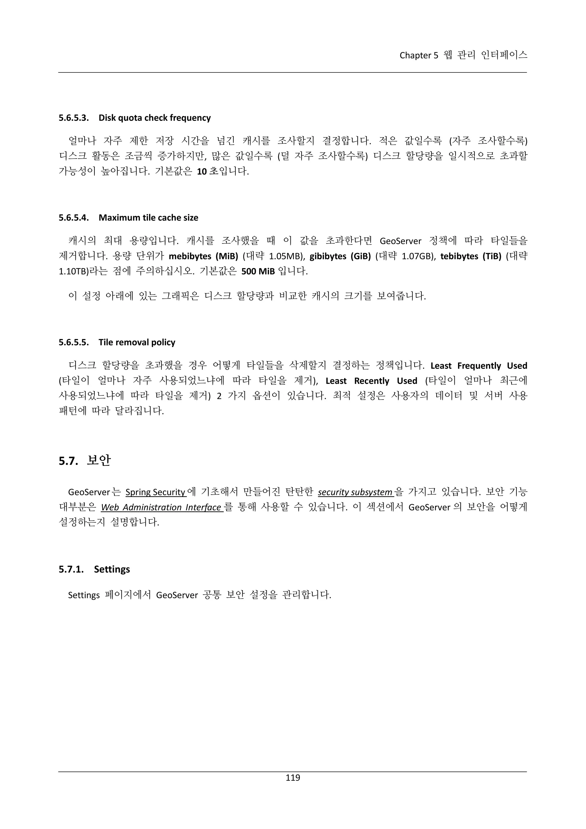 Chapter 5 웹 관리 인터페이스

5.6.5.3. Disk quota check frequency
얼마나 자주 제한 저장 시간을 넘긴 캐시를 조사할지 결정합니다. 적은 값일수록 (자주 조사할수록)
디스크 활동은 조금씩 증가하지만, 많은 값일수록 (덜 자주 조사할수록) 디스크 할당량을 일시적으로 초과할
가능성이 높아집니다. 기본값은 10 초입니다.

5.6.5.4. Maximum tile cache size
캐시의 최대 용량입니다. 캐시를 조사했을 때 이 값을 초과한다면 GeoServer 정책에 따라 타일들을
제거합니다. 용량 단위가 mebibytes (MiB) (대략 1.05MB), gibibytes (GiB) (대략 1.07GB), tebibytes (TiB) (대략
1.10TB)라는 점에 주의하십시오. 기본값은 500 MiB 입니다.
이 설정 아래에 있는 그래픽은 디스크 할당량과 비교한 캐시의 크기를 보여줍니다.

5.6.5.5. Tile removal policy
디스크 할당량을 초과했을 경우 어떻게 타일들을 삭제할지 결정하는 정책입니다. Least Frequently Used
(타일이 얼마나 자주 사용되었느냐에 따라 타일을 제거), Least Recently Used (타일이 얼마나 최근에
사용되었느냐에 따라 타일을 제거) 2 가지 옵션이 있습니다. 최적 설정은 사용자의 데이터 및 서버 사용
패턴에 따라 달라집니다.

5.7. 보안
GeoServer 는 Spring Security 에 기초해서 만들어진 탄탄한 security subsystem 을 가지고 있습니다. 보안 기능
대부분은 Web Administration Interface 를 통해 사용할 수 있습니다. 이 섹션에서 GeoServer 의 보안을 어떻게
설정하는지 설명합니다.

5.7.1. Settings
Settings 페이지에서 GeoServer 공통 보안 설정을 관리합니다.

119

 