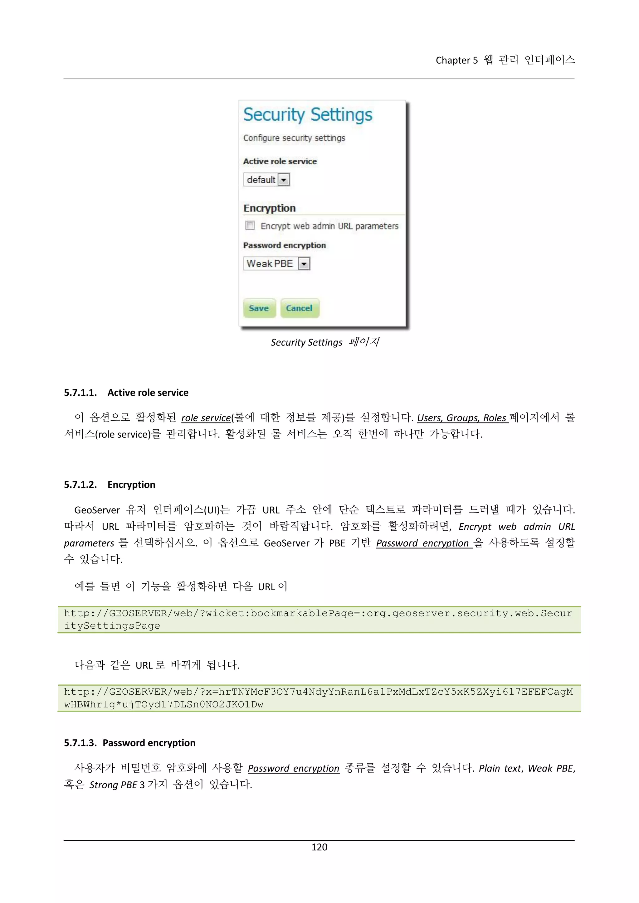 Chapter 5 웹 관리 인터페이스

Security Settings 페이지

5.7.1.1. Active role service
이 옵션으로 활성화된 role service(롤에 대한 정보를 제공)를 설정합니다. Users, Groups, Roles 페이지에서 롤
서비스(role service)를 관리합니다. 활성화된 롤 서비스는 오직 한번에 하나만 가능합니다.

5.7.1.2. Encryption
GeoServer 유저 인터페이스(UI)는 가끔 URL 주소 안에 단순 텍스트로 파라미터를 드러낼 때가 있습니다.
따라서 URL 파라미터를 암호화하는 것이 바람직합니다. 암호화를 활성화하려면, Encrypt web admin URL
parameters 를 선택하십시오. 이 옵션으로 GeoServer 가 PBE 기반 Password encryption 을 사용하도록 설정할
수 있습니다.
예를 들면 이 기능을 활성화하면 다음 URL 이
http://GEOSERVER/web/?wicket:bookmarkablePage=:org.geoserver.security.web.Secur
itySettingsPage

다음과 같은 URL 로 바뀌게 됩니다.
http://GEOSERVER/web/?x=hrTNYMcF3OY7u4NdyYnRanL6a1PxMdLxTZcY5xK5ZXyi617EFEFCagM
wHBWhrlg*ujTOyd17DLSn0NO2JKO1Dw

5.7.1.3. Password encryption
사용자가 비밀번호 암호화에 사용할 Password encryption 종류를 설정할 수 있습니다. Plain text, Weak PBE,
혹은 Strong PBE 3 가지 옵션이 있습니다.

120

 