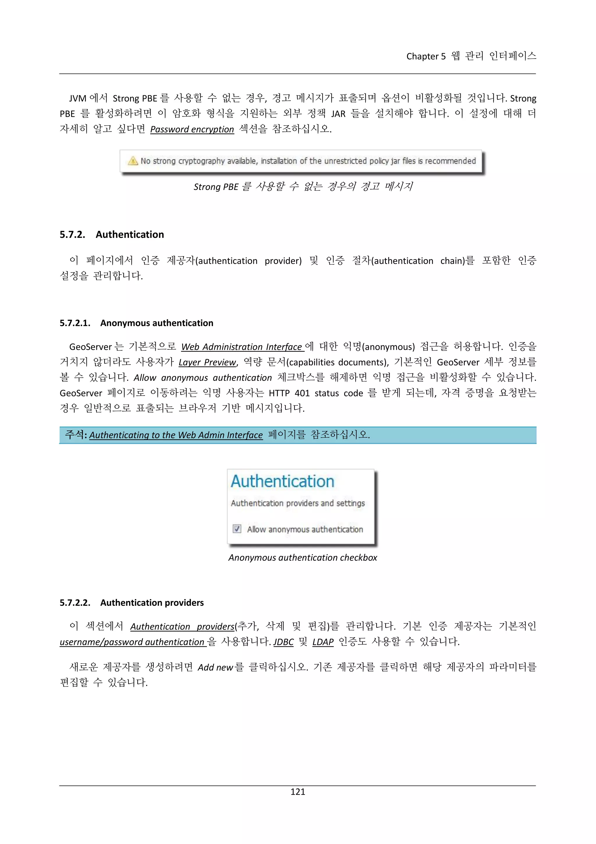 Chapter 5 웹 관리 인터페이스

JVM 에서 Strong PBE 를 사용할 수 없는 경우, 경고 메시지가 표출되며 옵션이 비활성화될 것입니다. Strong
PBE 를 활성화하려면 이 암호화 형식을 지원하는 외부 정책 JAR 들을 설치해야 합니다. 이 설정에 대해 더
자세히 알고 싶다면 Password encryption 섹션을 참조하십시오.

Strong PBE 를 사용할 수 없는 경우의 경고 메시지

5.7.2. Authentication
이 페이지에서 인증 제공자(authentication provider) 및 인증 절차(authentication chain)를 포함한 인증
설정을 관리합니다.

5.7.2.1. Anonymous authentication
GeoServer 는 기본적으로 Web Administration Interface 에 대한 익명(anonymous) 접근을 허용합니다. 인증을
거치지 않더라도 사용자가 Layer Preview, 역량 문서(capabilities documents), 기본적인 GeoServer 세부 정보를
볼 수 있습니다. Allow anonymous authentication 체크박스를 해제하면 익명 접근을 비활성화할 수 있습니다.
GeoServer 페이지로 이동하려는 익명 사용자는 HTTP 401 status code 를 받게 되는데, 자격 증명을 요청받는
경우 일반적으로 표출되는 브라우저 기반 메시지입니다.
주석: Authenticating to the Web Admin Interface 페이지를 참조하십시오.

Anonymous authentication checkbox

5.7.2.2. Authentication providers
이 섹션에서 Authentication providers(추가, 삭제 및 편집)를 관리합니다. 기본 인증 제공자는 기본적인
username/password authentication 을 사용합니다. JDBC 및 LDAP 인증도 사용할 수 있습니다.
새로운 제공자를 생성하려면 Add new 를 클릭하십시오. 기존 제공자를 클릭하면 해당 제공자의 파라미터를
편집할 수 있습니다.

121

 