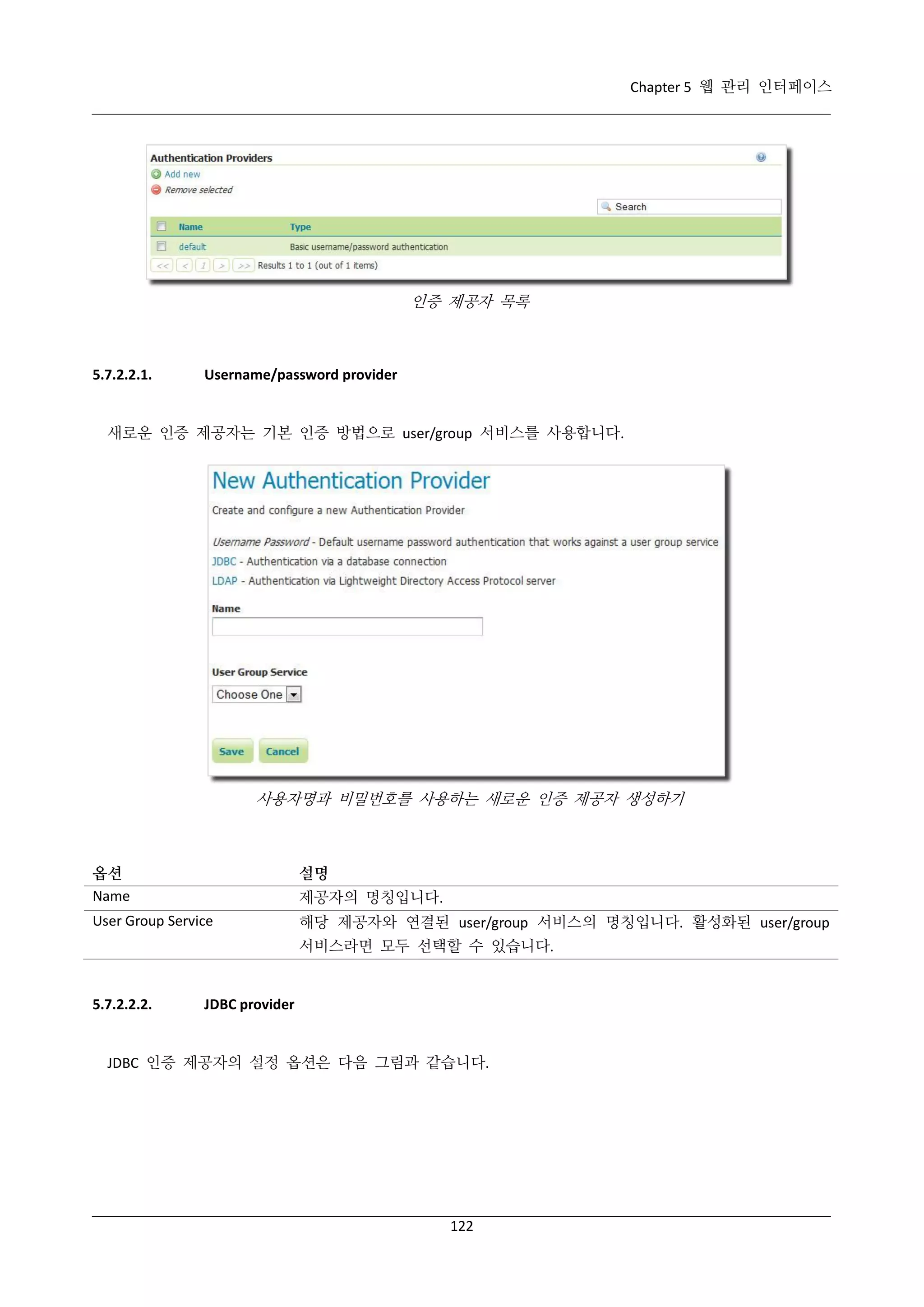 Chapter 5 웹 관리 인터페이스

인증 제공자 목록

5.7.2.2.1.

Username/password provider

새로운 인증 제공자는 기본 인증 방법으로 user/group 서비스를 사용합니다.

사용자명과 비밀번호를 사용하는 새로운 인증 제공자 생성하기

옵션
Name

설명

User Group Service

해당 제공자와 연결된 user/group 서비스의 명칭입니다. 활성화된 user/group

제공자의 명칭입니다.
서비스라면 모두 선택할 수 있습니다.

5.7.2.2.2.

JDBC provider

JDBC 인증 제공자의 설정 옵션은 다음 그림과 같습니다.

122

 