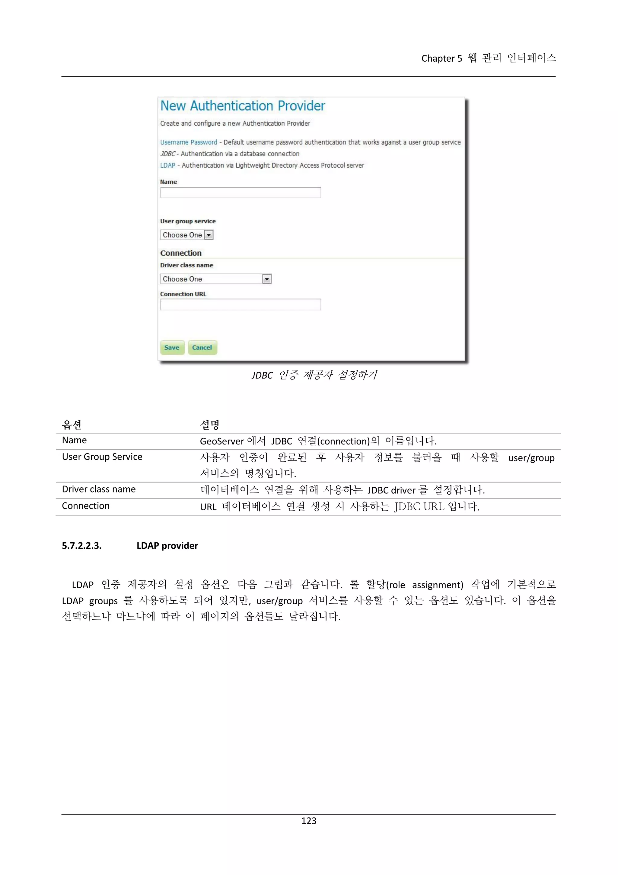 Chapter 5 웹 관리 인터페이스

JDBC 인증 제공자 설정하기

옵션
Name

설명

User Group Service

사용자 인증이 완료된 후 사용자 정보를 불러올 때 사용할 user/group

GeoServer 에서 JDBC 연결(connection)의 이름입니다.
서비스의 명칭입니다.

Driver class name

데이터베이스 연결을 위해 사용하는 JDBC driver 를 설정합니다.

Connection

URL 데이터베이스 연결 생성 시 사용하는 JDBC URL 입니다.

5.7.2.2.3.

LDAP provider

LDAP 인증 제공자의 설정 옵션은 다음 그림과 같습니다. 롤 할당(role assignment) 작업에 기본적으로
LDAP groups 를 사용하도록 되어 있지만, user/group 서비스를 사용할 수 있는 옵션도 있습니다. 이 옵션을
선택하느냐 마느냐에 따라 이 페이지의 옵션들도 달라집니다.

123

 