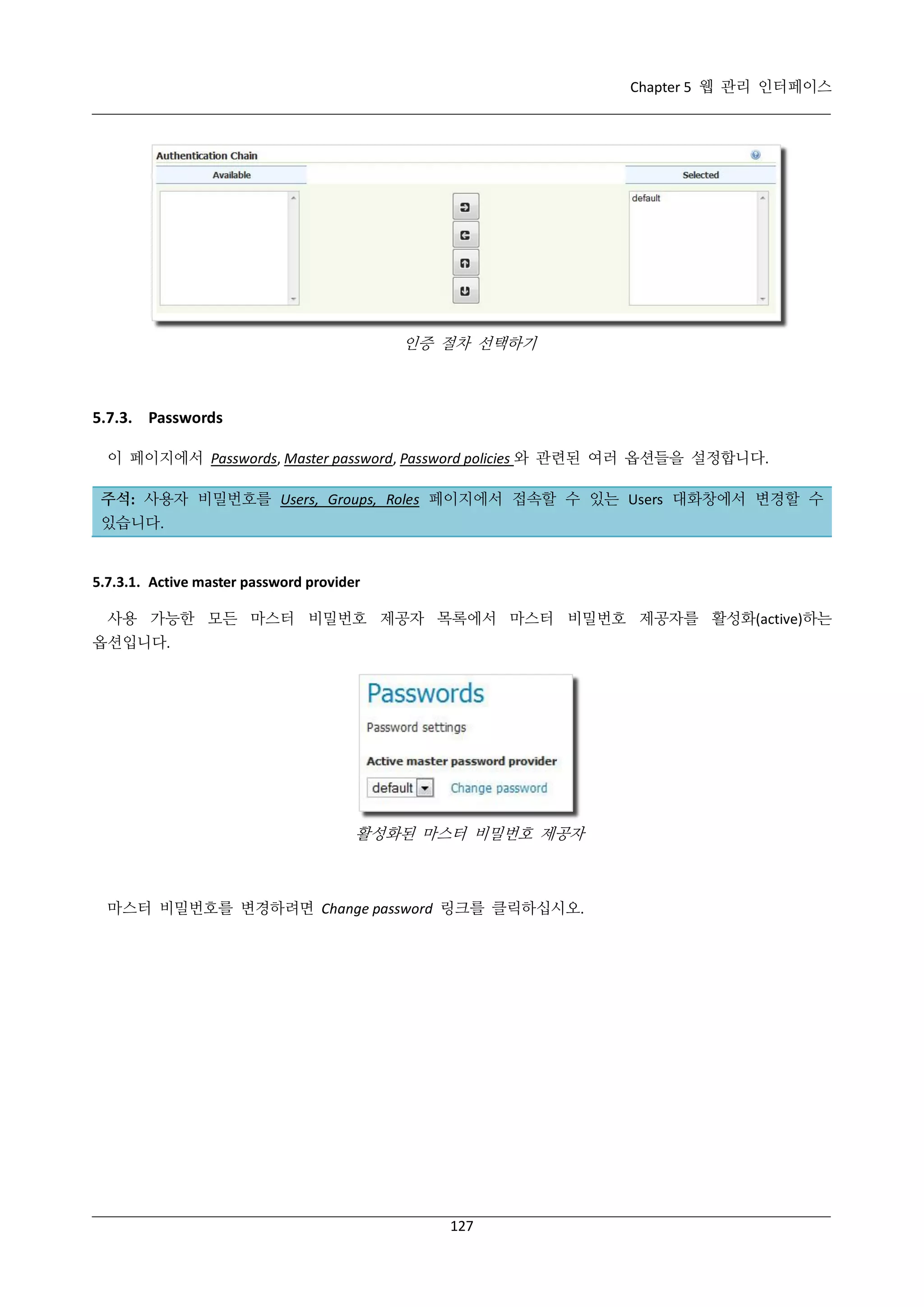Chapter 5 웹 관리 인터페이스

인증 절차 선택하기

5.7.3. Passwords
이 페이지에서 Passwords, Master password, Password policies 와 관련된 여러 옵션들을 설정합니다.
주석: 사용자 비밀번호를 Users, Groups, Roles 페이지에서 접속할 수 있는 Users 대화창에서 변경할 수
있습니다.

5.7.3.1. Active master password provider
사용 가능한 모든 마스터 비밀번호 제공자 목록에서 마스터 비밀번호 제공자를 활성화(active)하는
옵션입니다.

활성화된 마스터 비밀번호 제공자

마스터 비밀번호를 변경하려면 Change password 링크를 클릭하십시오.

127

 
