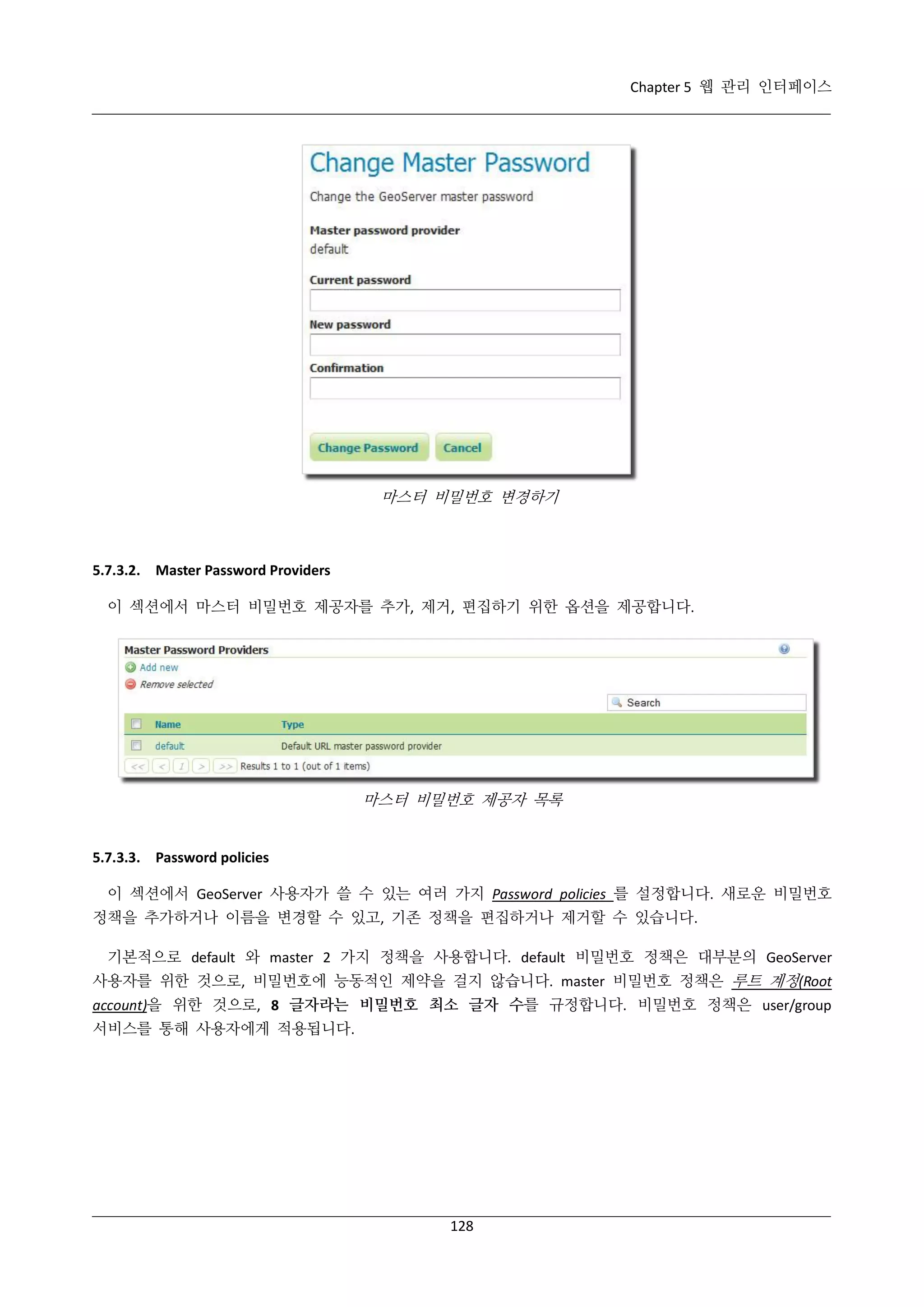 Chapter 5 웹 관리 인터페이스

마스터 비밀번호 변경하기

5.7.3.2. Master Password Providers
이 섹션에서 마스터 비밀번호 제공자를 추가, 제거, 편집하기 위한 옵션을 제공합니다.

마스터 비밀번호 제공자 목록

5.7.3.3. Password policies
이 섹션에서 GeoServer 사용자가 쓸 수 있는 여러 가지 Password policies 를 설정합니다. 새로운 비밀번호
정책을 추가하거나 이름을 변경할 수 있고, 기존 정책을 편집하거나 제거할 수 있습니다.
기본적으로 default 와 master 2 가지 정책을 사용합니다. default 비밀번호 정책은 대부분의 GeoServer
사용자를 위한 것으로, 비밀번호에 능동적인 제약을 걸지 않습니다. master 비밀번호 정책은 루트 계정(Root
account)을 위한 것으로, 8 글자라는 비밀번호 최소 글자 수를 규정합니다. 비밀번호 정책은 user/group
서비스를 통해 사용자에게 적용됩니다.

128

 