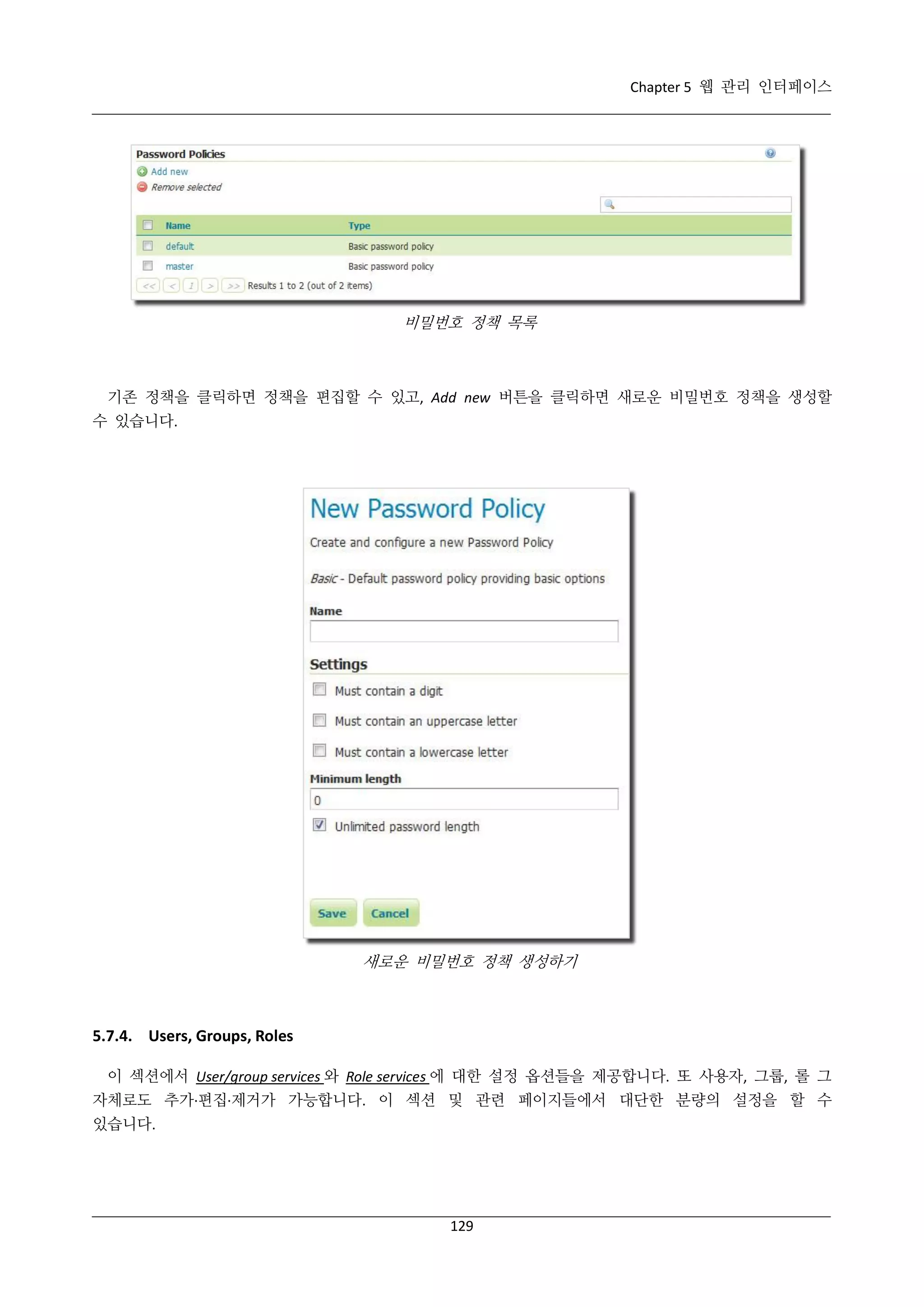 Chapter 5 웹 관리 인터페이스

비밀번호 정책 목록

기존 정책을 클릭하면 정책을 편집할 수 있고, Add new 버튼을 클릭하면 새로운 비밀번호 정책을 생성할
수 있습니다.

새로운 비밀번호 정책 생성하기

5.7.4. Users, Groups, Roles
이 섹션에서 User/group services 와 Role services 에 대한 설정 옵션들을 제공합니다. 또 사용자, 그룹, 롤 그
자체로도 추가·
편집·
제거가 가능합니다. 이 섹션 및 관련 페이지들에서 대단한 분량의 설정을 할 수
있습니다.

129

 