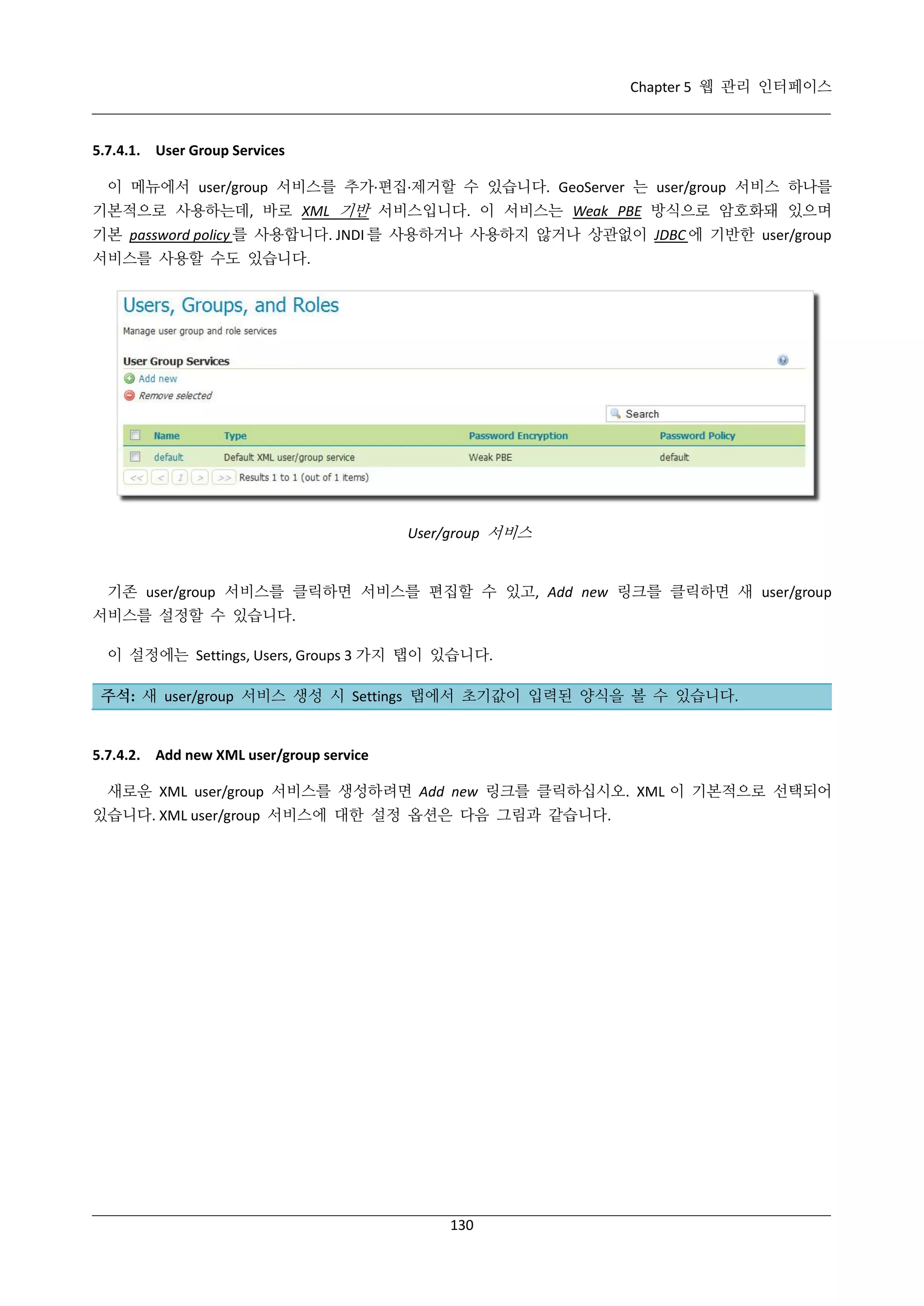Chapter 5 웹 관리 인터페이스

5.7.4.1. User Group Services
이 메뉴에서 user/group 서비스를 추가·
편집·
제거할 수 있습니다. GeoServer 는 user/group 서비스 하나를
기본적으로 사용하는데, 바로 XML 기반 서비스입니다. 이 서비스는 Weak PBE 방식으로 암호화돼 있으며
기본 password policy 를 사용합니다. JNDI 를 사용하거나 사용하지 않거나 상관없이 JDBC 에 기반한 user/group
서비스를 사용할 수도 있습니다.

User/group 서비스

기존 user/group 서비스를 클릭하면 서비스를 편집할 수 있고, Add new 링크를 클릭하면 새 user/group
서비스를 설정할 수 있습니다.
이 설정에는 Settings, Users, Groups 3 가지 탭이 있습니다.
주석: 새 user/group 서비스 생성 시 Settings 탭에서 초기값이 입력된 양식을 볼 수 있습니다.

5.7.4.2. Add new XML user/group service
새로운 XML user/group 서비스를 생성하려면 Add new 링크를 클릭하십시오. XML 이 기본적으로 선택되어
있습니다. XML user/group 서비스에 대한 설정 옵션은 다음 그림과 같습니다.

130

 