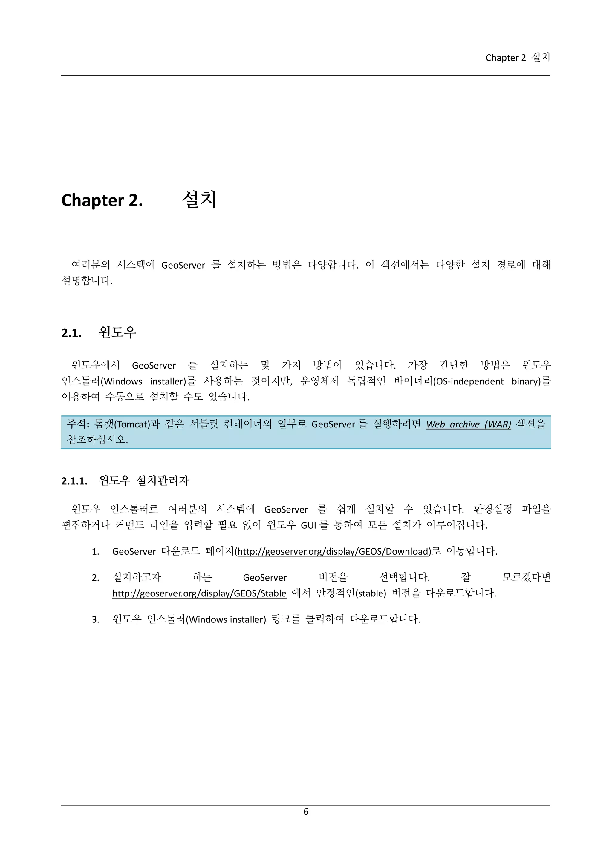 Chapter 2 설치

Chapter 2.

설치

여러분의 시스템에 GeoServer 를 설치하는 방법은 다양합니다. 이 섹션에서는 다양한 설치 경로에 대해
설명합니다.

2.1.

윈도우

윈도우에서

GeoServer

를

설치하는

몇

가지

방법이

있습니다.

가장

간단한

방법은

윈도우

인스톨러(Windows installer)를 사용하는 것이지만, 운영체제 독립적인 바이너리(OS-independent binary)를
이용하여 수동으로 설치할 수도 있습니다.
주석: 톰캣(Tomcat)과 같은 서블릿 컨테이너의 일부로 GeoServer 를 실행하려면 Web archive (WAR) 섹션을
참조하십시오.

2.1.1. 윈도우 설치관리자
윈도우 인스톨러로 여러분의 시스템에 GeoServer 를 쉽게 설치할 수 있습니다. 환경설정 파일을
편집하거나 커맨드 라인을 입력할 필요 없이 윈도우 GUI 를 통하여 모든 설치가 이루어집니다.
1.

GeoServer 다운로드 페이지(http://geoserver.org/display/GEOS/Download)로 이동합니다.

2.

설치하고자

하는

버전을

GeoServer

선택합니다.

잘

http://geoserver.org/display/GEOS/Stable 에서 안정적인(stable) 버전을 다운로드합니다.
3.

윈도우 인스톨러(Windows installer) 링크를 클릭하여 다운로드합니다.

6

모르겠다면

 
