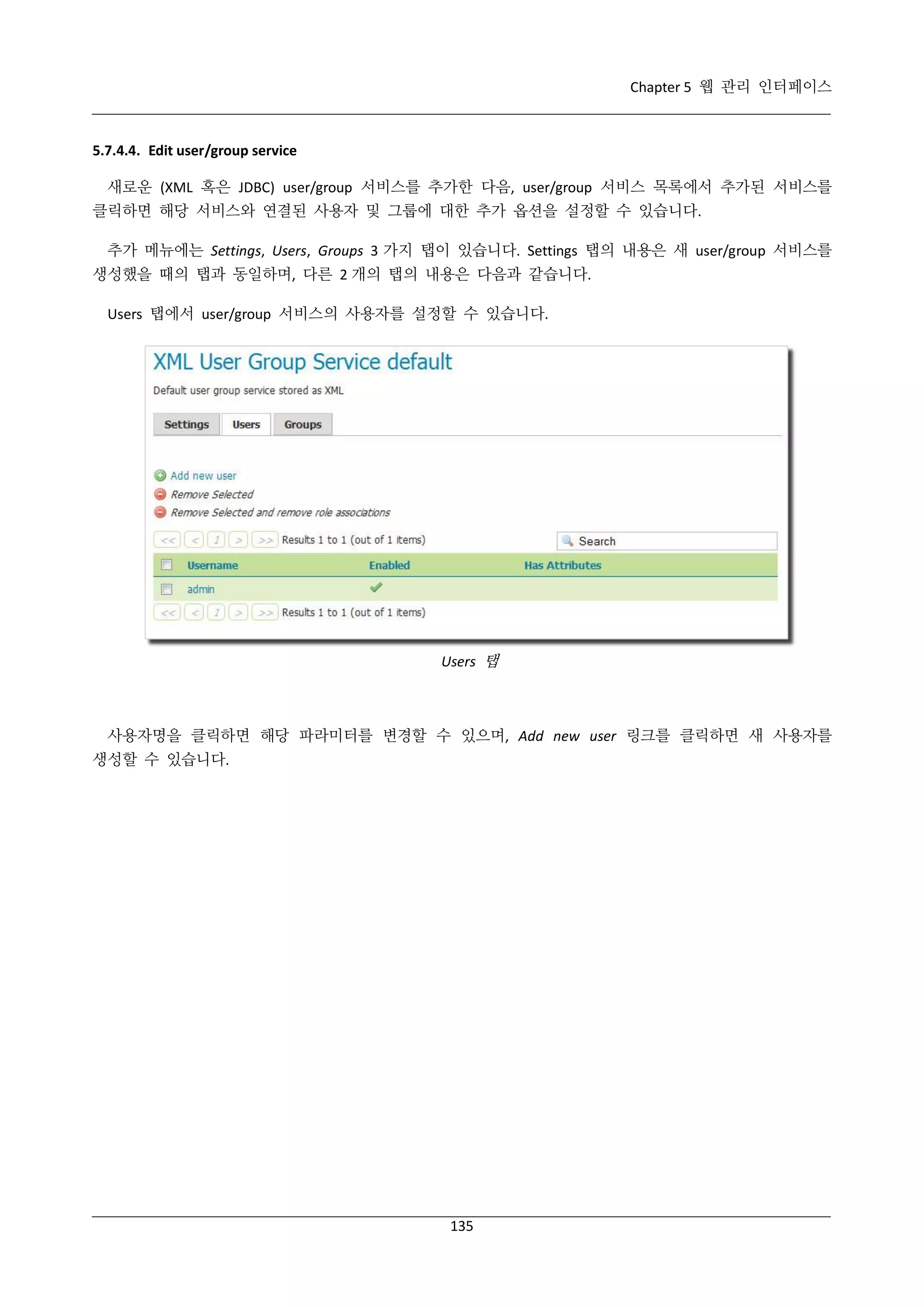 Chapter 5 웹 관리 인터페이스

5.7.4.4. Edit user/group service
새로운 (XML 혹은 JDBC) user/group 서비스를 추가한 다음, user/group 서비스 목록에서 추가된 서비스를
클릭하면 해당 서비스와 연결된 사용자 및 그룹에 대한 추가 옵션을 설정할 수 있습니다.
추가 메뉴에는 Settings, Users, Groups 3 가지 탭이 있습니다. Settings 탭의 내용은 새 user/group 서비스를
생성했을 때의 탭과 동일하며, 다른 2 개의 탭의 내용은 다음과 같습니다.
Users 탭에서 user/group 서비스의 사용자를 설정할 수 있습니다.

Users 탭

사용자명을 클릭하면 해당 파라미터를 변경할 수 있으며, Add new user 링크를 클릭하면 새 사용자를
생성할 수 있습니다.

135

 