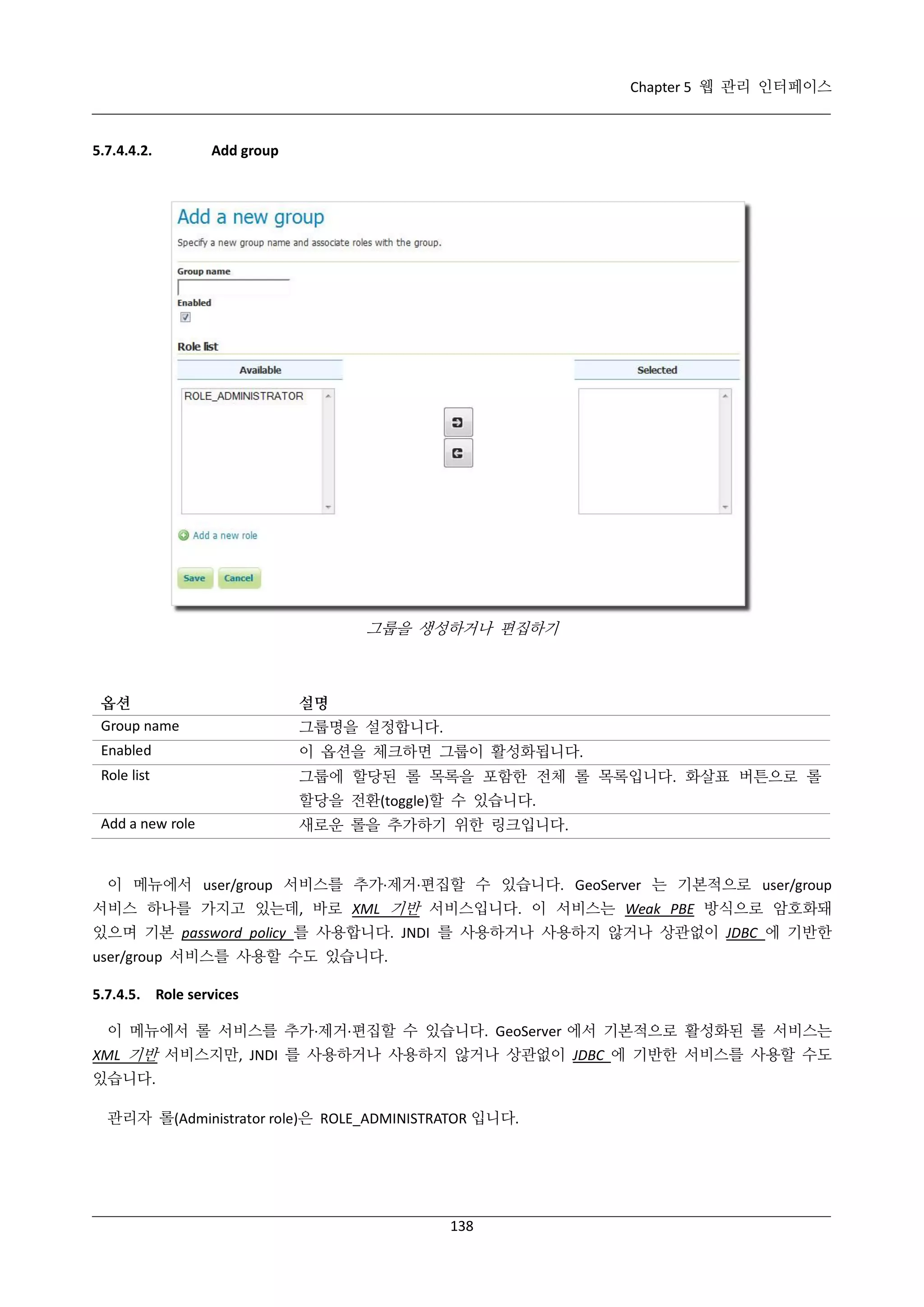 Chapter 5 웹 관리 인터페이스

5.7.4.4.2.

Add group

그룹을 생성하거나 편집하기

옵션
Group name

설명

Enabled

이 옵션을 체크하면 그룹이 활성화됩니다.

Role list

그룹에 할당된 롤 목록을 포함한 전체 롤 목록입니다. 화살표 버튼으로 롤

그룹명을 설정합니다.

할당을 전환(toggle)할 수 있습니다.
Add a new role

새로운 롤을 추가하기 위한 링크입니다.

이 메뉴에서 user/group 서비스를 추가·
제거·
편집할 수 있습니다. GeoServer 는 기본적으로 user/group
서비스 하나를 가지고 있는데, 바로 XML 기반 서비스입니다. 이 서비스는 Weak PBE 방식으로 암호화돼
있으며 기본 password policy 를 사용합니다. JNDI 를 사용하거나 사용하지 않거나 상관없이 JDBC 에 기반한
user/group 서비스를 사용할 수도 있습니다.
5.7.4.5. Role services
이 메뉴에서 롤 서비스를 추가·
제거·
편집할 수 있습니다. GeoServer 에서 기본적으로 활성화된 롤 서비스는
XML 기반 서비스지만, JNDI 를 사용하거나 사용하지 않거나 상관없이 JDBC 에 기반한 서비스를 사용할 수도
있습니다.
관리자 롤(Administrator role)은 ROLE_ADMINISTRATOR 입니다.

138

 
