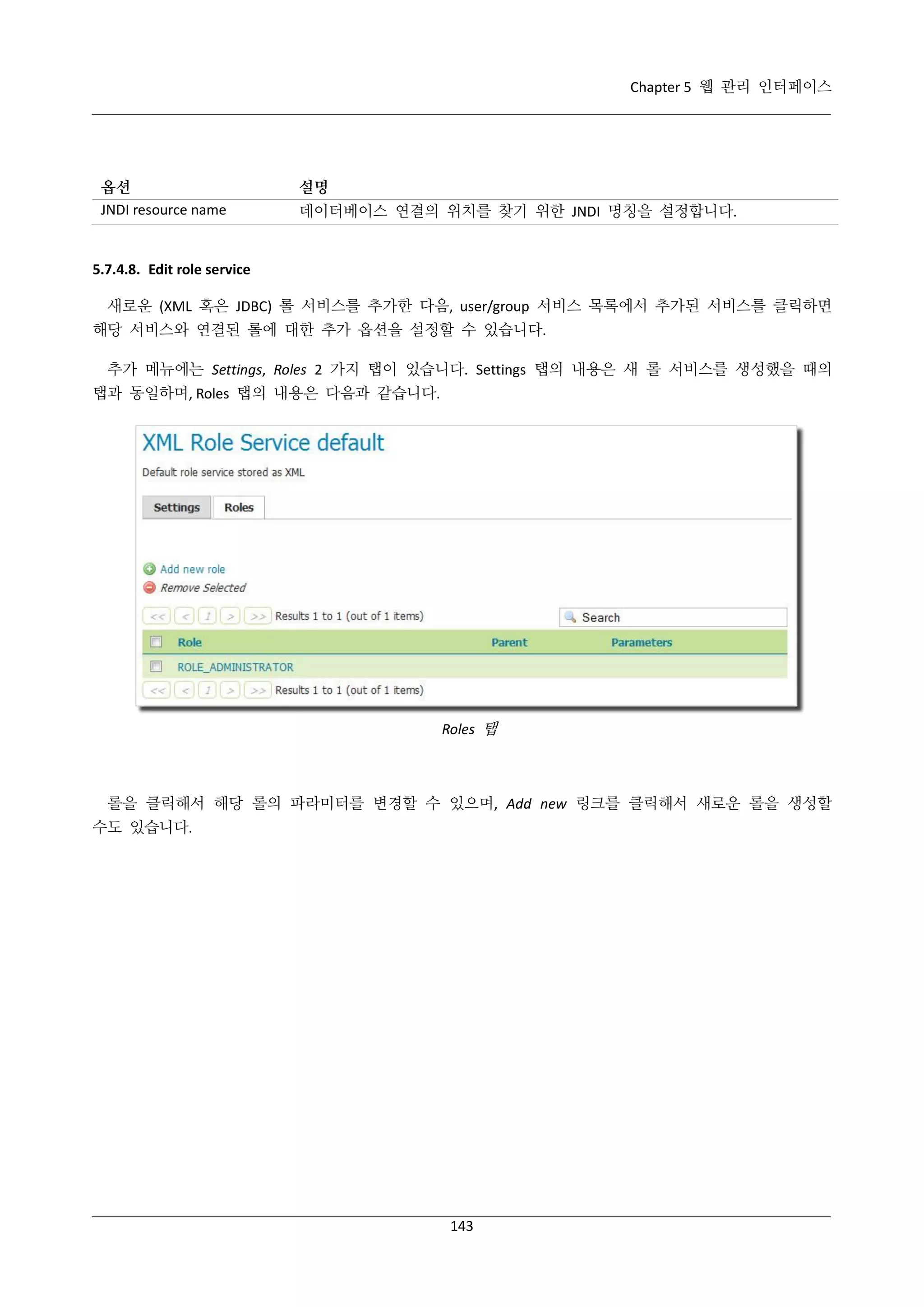 Chapter 5 웹 관리 인터페이스

옵션
JNDI resource name

설명
데이터베이스 연결의 위치를 찾기 위한 JNDI 명칭을 설정합니다.

5.7.4.8. Edit role service
새로운 (XML 혹은 JDBC) 롤 서비스를 추가한 다음, user/group 서비스 목록에서 추가된 서비스를 클릭하면
해당 서비스와 연결된 롤에 대한 추가 옵션을 설정할 수 있습니다.
추가 메뉴에는 Settings, Roles 2 가지 탭이 있습니다. Settings 탭의 내용은 새 롤 서비스를 생성했을 때의
탭과 동일하며, Roles 탭의 내용은 다음과 같습니다.

Roles 탭

롤을 클릭해서 해당 롤의 파라미터를 변경할 수 있으며, Add new 링크를 클릭해서 새로운 롤을 생성할
수도 있습니다.

143

 