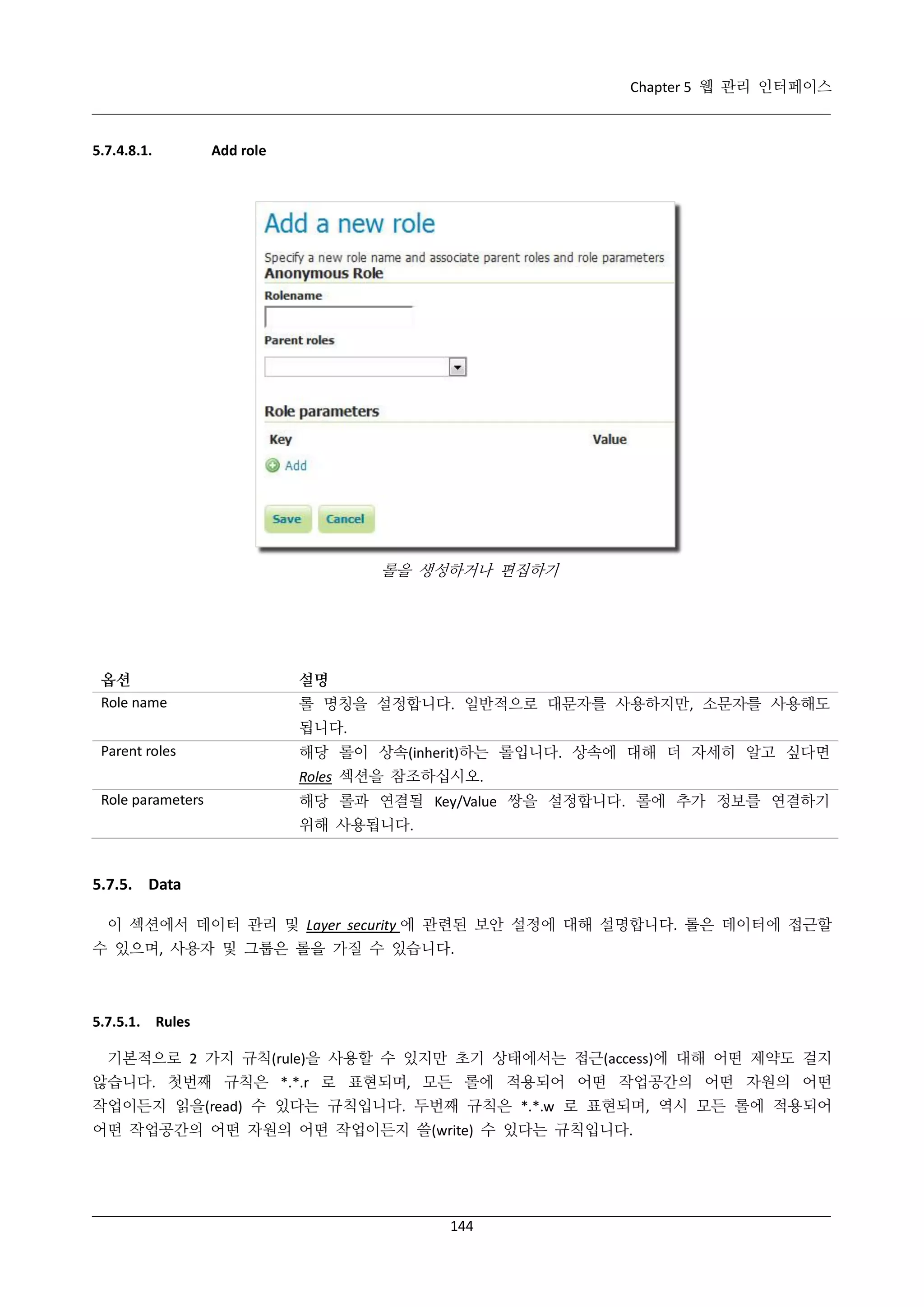 Chapter 5 웹 관리 인터페이스

5.7.4.8.1.

Add role

롤을 생성하거나 편집하기

옵션
Role name

설명
롤 명칭을 설정합니다. 일반적으로 대문자를 사용하지만, 소문자를 사용해도
됩니다.

Parent roles

해당 롤이 상속(inherit)하는 롤입니다. 상속에 대해 더 자세히 알고 싶다면
Roles 섹션을 참조하십시오.

Role parameters

해당 롤과 연결될 Key/Value 쌍을 설정합니다. 롤에 추가 정보를 연결하기
위해 사용됩니다.

5.7.5. Data
이 섹션에서 데이터 관리 및 Layer security 에 관련된 보안 설정에 대해 설명합니다. 롤은 데이터에 접근할
수 있으며, 사용자 및 그룹은 롤을 가질 수 있습니다.

5.7.5.1. Rules
기본적으로 2 가지 규칙(rule)을 사용할 수 있지만 초기 상태에서는 접근(access)에 대해 어떤 제약도 걸지
않습니다. 첫번째 규칙은 *.*.r 로 표현되며, 모든 롤에 적용되어 어떤 작업공간의 어떤 자원의 어떤
작업이든지 읽을(read) 수 있다는 규칙입니다. 두번째 규칙은 *.*.w 로 표현되며, 역시 모든 롤에 적용되어
어떤 작업공간의 어떤 자원의 어떤 작업이든지 쓸(write) 수 있다는 규칙입니다.

144

 