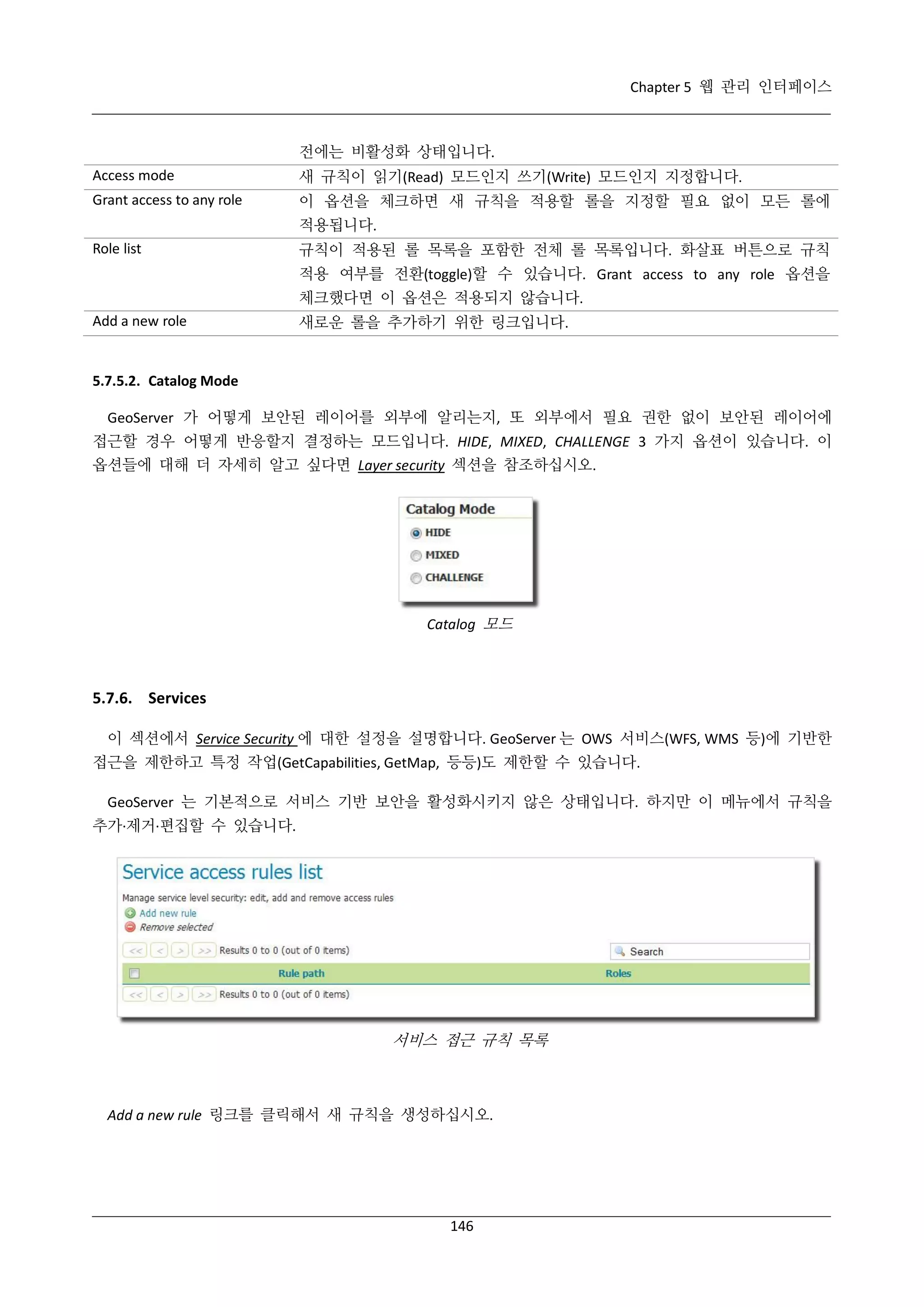Chapter 5 웹 관리 인터페이스

전에는 비활성화 상태입니다.
Access mode

새 규칙이 읽기(Read) 모드인지 쓰기(Write) 모드인지 지정합니다.

Grant access to any role

이 옵션을 체크하면 새 규칙을 적용할 롤을 지정할 필요 없이 모든 롤에
적용됩니다.

Role list

규칙이 적용된 롤 목록을 포함한 전체 롤 목록입니다. 화살표 버튼으로 규칙
적용 여부를 전환(toggle)할 수 있습니다. Grant access to any role 옵션을
체크했다면 이 옵션은 적용되지 않습니다.

Add a new role

새로운 롤을 추가하기 위한 링크입니다.

5.7.5.2. Catalog Mode
GeoServer 가 어떻게 보안된 레이어를 외부에 알리는지, 또 외부에서 필요 권한 없이 보안된 레이어에
접근할 경우 어떻게 반응할지 결정하는 모드입니다. HIDE, MIXED, CHALLENGE 3 가지 옵션이 있습니다. 이
옵션들에 대해 더 자세히 알고 싶다면 Layer security 섹션을 참조하십시오.

Catalog 모드

5.7.6. Services
이 섹션에서 Service Security 에 대한 설정을 설명합니다. GeoServer 는 OWS 서비스(WFS, WMS 등)에 기반한
접근을 제한하고 특정 작업(GetCapabilities, GetMap, 등등)도 제한할 수 있습니다.
GeoServer 는 기본적으로 서비스 기반 보안을 활성화시키지 않은 상태입니다. 하지만 이 메뉴에서 규칙을
추가·
제거·
편집할 수 있습니다.

서비스 접근 규칙 목록

Add a new rule 링크를 클릭해서 새 규칙을 생성하십시오.

146

 
