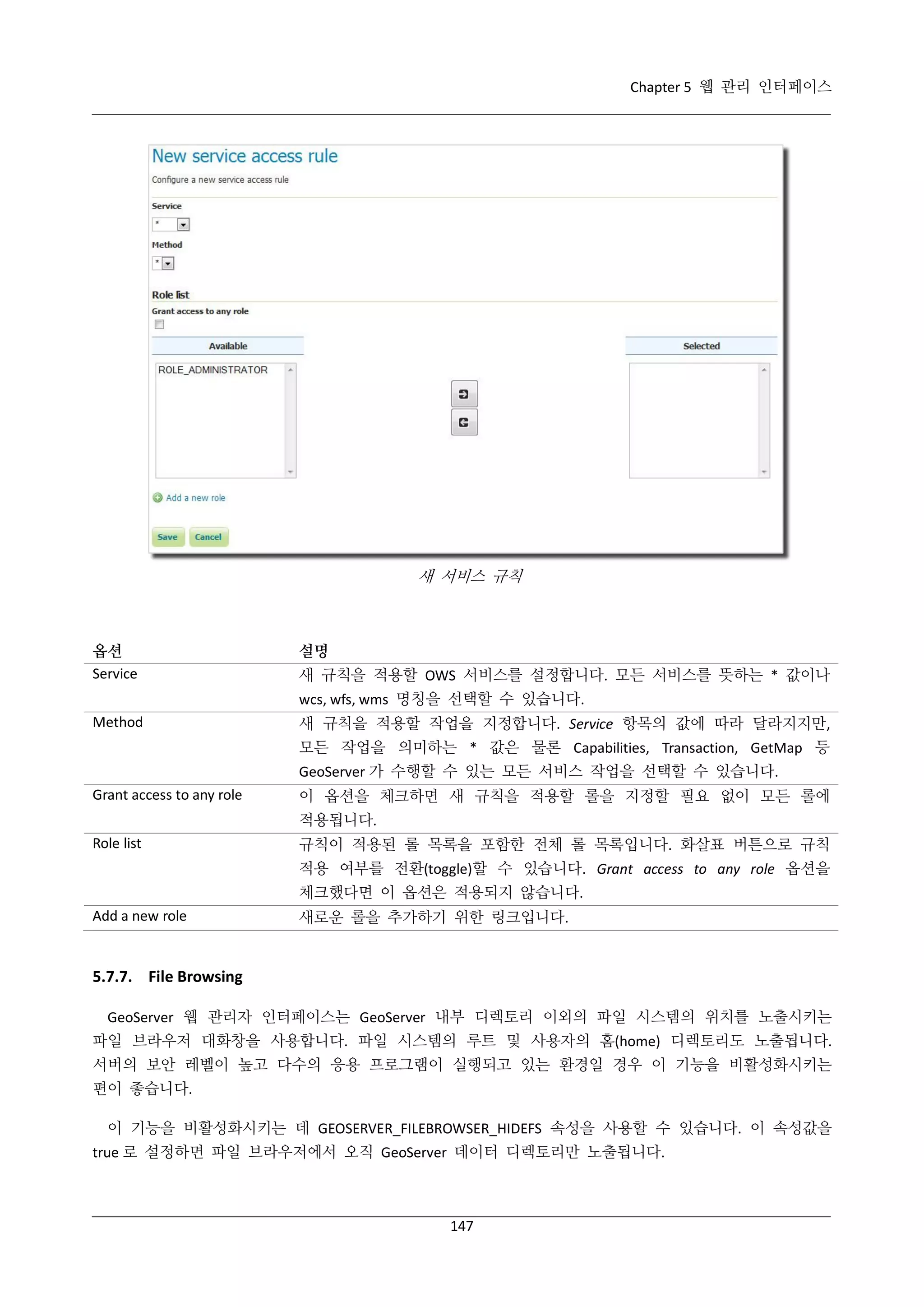 Chapter 5 웹 관리 인터페이스

새 서비스 규칙

옵션
Service

설명
새 규칙을 적용할 OWS 서비스를 설정합니다. 모든 서비스를 뜻하는 * 값이나
wcs, wfs, wms 명칭을 선택할 수 있습니다.

Method

새 규칙을 적용할 작업을 지정합니다. Service 항목의 값에 따라 달라지지만,
모든 작업을 의미하는 * 값은 물론 Capabilities, Transaction, GetMap 등
GeoServer 가 수행할 수 있는 모든 서비스 작업을 선택할 수 있습니다.

Grant access to any role

이 옵션을 체크하면 새 규칙을 적용할 롤을 지정할 필요 없이 모든 롤에
적용됩니다.

Role list

규칙이 적용된 롤 목록을 포함한 전체 롤 목록입니다. 화살표 버튼으로 규칙
적용 여부를 전환(toggle)할 수 있습니다. Grant access to any role 옵션을
체크했다면 이 옵션은 적용되지 않습니다.

Add a new role

새로운 롤을 추가하기 위한 링크입니다.

5.7.7. File Browsing
GeoServer 웹 관리자 인터페이스는 GeoServer 내부 디렉토리 이외의 파일 시스템의 위치를 노출시키는
파일 브라우저 대화창을 사용합니다. 파일 시스템의 루트 및 사용자의 홈(home) 디렉토리도 노출됩니다.
서버의 보안 레벨이 높고 다수의 응용 프로그램이 실행되고 있는 환경일 경우 이 기능을 비활성화시키는
편이 좋습니다.
이 기능을 비활성화시키는 데 GEOSERVER_FILEBROWSER_HIDEFS 속성을 사용할 수 있습니다. 이 속성값을
true 로 설정하면 파일 브라우저에서 오직 GeoServer 데이터 디렉토리만 노출됩니다.

147

 
