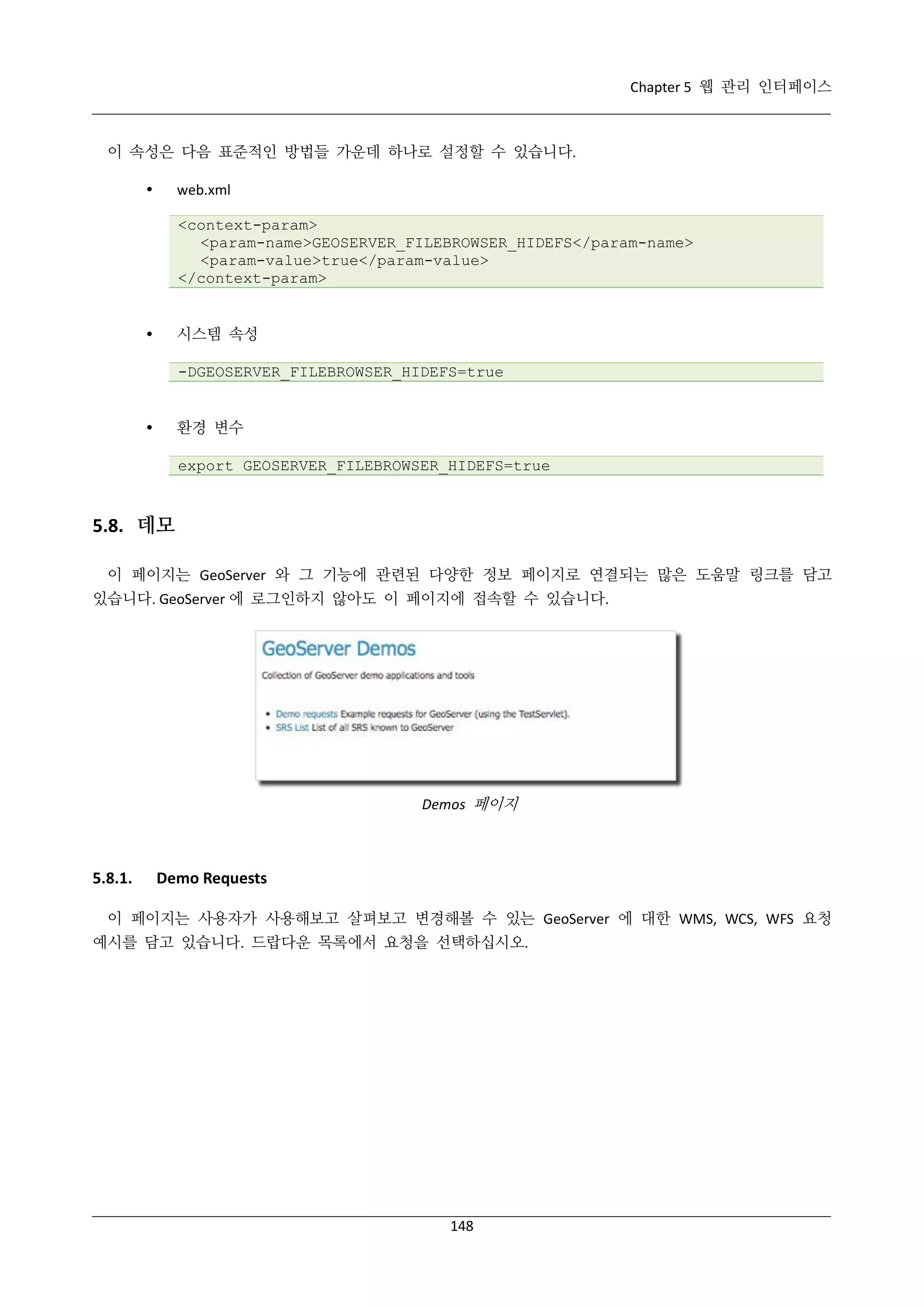 Chapter 5 웹 관리 인터페이스

이 속성은 다음 표준적인 방법들 가운데 하나로 설정할 수 있습니다.


web.xml
<context-param>
<param-name>GEOSERVER_FILEBROWSER_HIDEFS</param-name>
<param-value>true</param-value>
</context-param>

시스템 속성



-DGEOSERVER_FILEBROWSER_HIDEFS=true

환경 변수



export GEOSERVER_FILEBROWSER_HIDEFS=true

5.8. 데모
이 페이지는 GeoServer 와 그 기능에 관련된 다양한 정보 페이지로 연결되는 많은 도움말 링크를 담고
있습니다. GeoServer 에 로그인하지 않아도 이 페이지에 접속할 수 있습니다.

Demos 페이지

5.8.1.

Demo Requests

이 페이지는 사용자가 사용해보고 살펴보고 변경해볼 수 있는 GeoServer 에 대한 WMS, WCS, WFS 요청
예시를 담고 있습니다. 드랍다운 목록에서 요청을 선택하십시오.

148

 