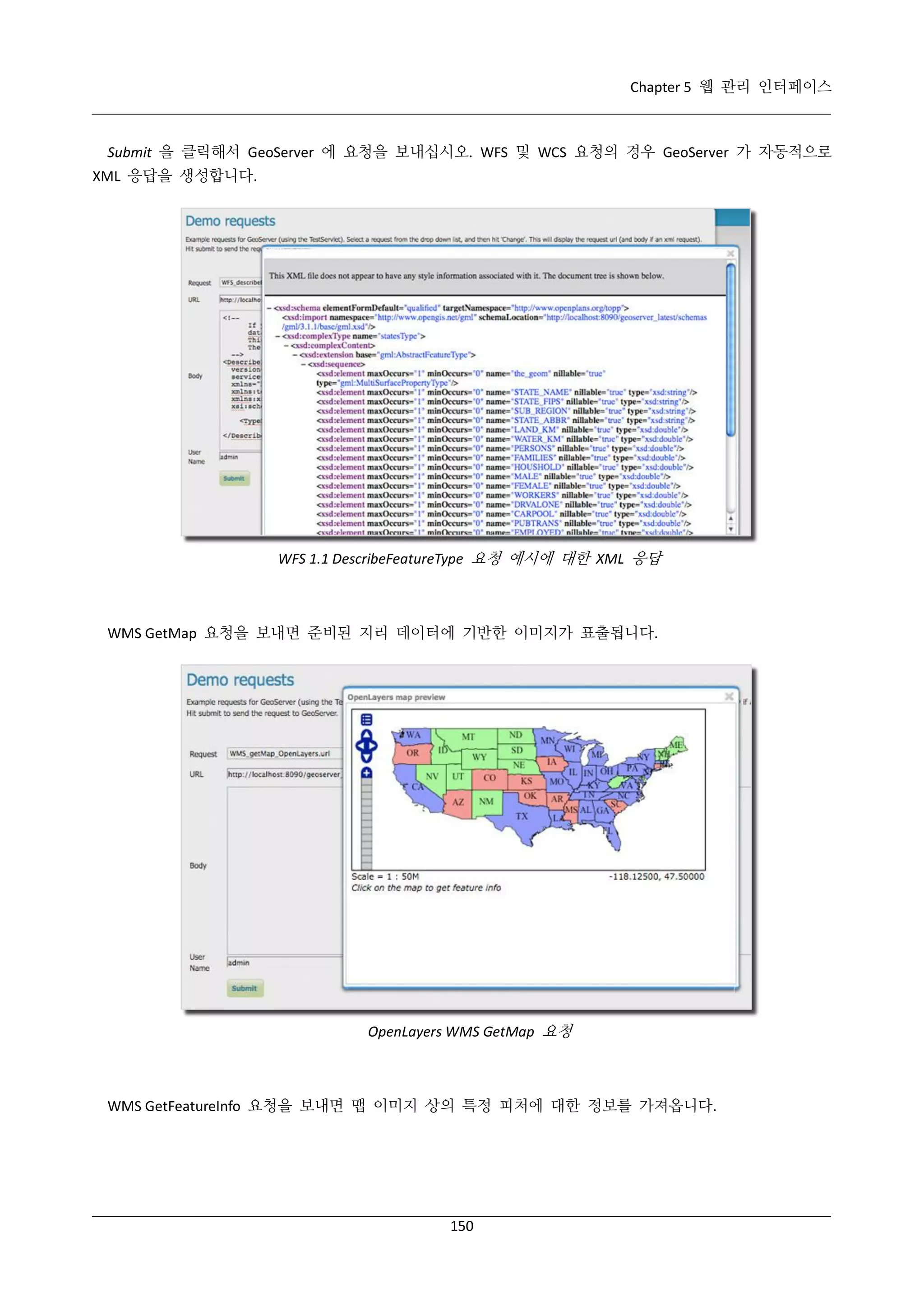Chapter 5 웹 관리 인터페이스

Submit 을 클릭해서 GeoServer 에 요청을 보내십시오. WFS 및 WCS 요청의 경우 GeoServer 가 자동적으로
XML 응답을 생성합니다.

WFS 1.1 DescribeFeatureType 요청 예시에 대한 XML 응답

WMS GetMap 요청을 보내면 준비된 지리 데이터에 기반한 이미지가 표출됩니다.

OpenLayers WMS GetMap 요청

WMS GetFeatureInfo 요청을 보내면 맵 이미지 상의 특정 피처에 대한 정보를 가져옵니다.

150

 