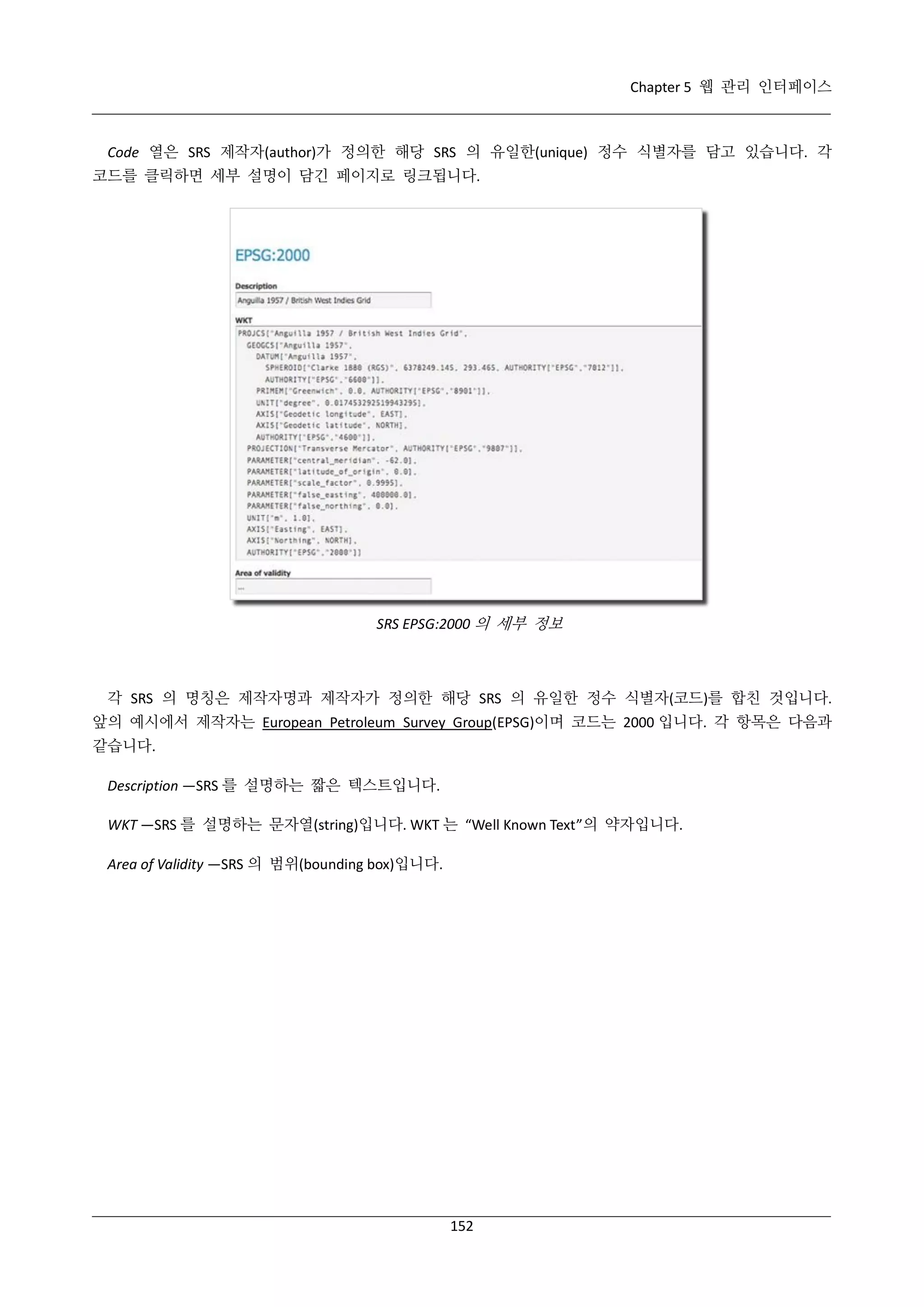 Chapter 5 웹 관리 인터페이스

Code 열은 SRS 제작자(author)가 정의한 해당 SRS 의 유일한(unique) 정수 식별자를 담고 있습니다. 각
코드를 클릭하면 세부 설명이 담긴 페이지로 링크됩니다.

SRS EPSG:2000 의 세부 정보

각 SRS 의 명칭은 제작자명과 제작자가 정의한 해당 SRS 의 유일한 정수 식별자(코드)를 합친 것입니다.
앞의 예시에서 제작자는 European Petroleum Survey Group(EPSG)이며 코드는 2000 입니다. 각 항목은 다음과
같습니다.
Description —SRS 를 설명하는 짧은 텍스트입니다.
WKT —SRS 를 설명하는 문자열(string)입니다. WKT 는 “Well Known Text”의 약자입니다.
Area of Validity —SRS 의 범위(bounding box)입니다.

152

 