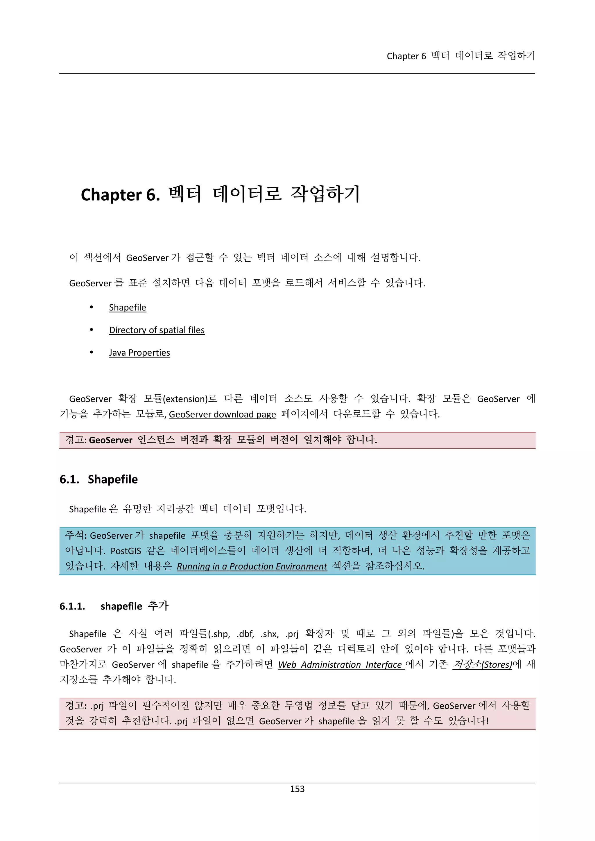Chapter 6 벡터 데이터로 작업하기

Chapter 6. 벡터 데이터로 작업하기

이 섹션에서 GeoServer 가 접근할 수 있는 벡터 데이터 소스에 대해 설명합니다.
GeoServer 를 표준 설치하면 다음 데이터 포맷을 로드해서 서비스할 수 있습니다.


Shapefile



Directory of spatial files



Java Properties

GeoServer 확장 모듈(extension)로 다른 데이터 소스도 사용할 수 있습니다. 확장 모듈은 GeoServer 에
기능을 추가하는 모듈로, GeoServer download page 페이지에서 다운로드할 수 있습니다.
경고: GeoServer 인스턴스 버전과 확장 모듈의 버전이 일치해야 합니다.

6.1. Shapefile
Shapefile 은 유명한 지리공간 벡터 데이터 포맷입니다.
주석: GeoServer 가 shapefile 포맷을 충분히 지원하기는 하지만, 데이터 생산 환경에서 추천할 만한 포맷은
아닙니다. PostGIS 같은 데이터베이스들이 데이터 생산에 더 적합하며, 더 나은 성능과 확장성을 제공하고
있습니다. 자세한 내용은 Running in a Production Environment 섹션을 참조하십시오.

6.1.1.

shapefile 추가

Shapefile 은 사실 여러 파일들(.shp, .dbf, .shx, .prj 확장자 및 때로 그 외의 파일들)을 모은 것입니다.
GeoServer 가 이 파일들을 정확히 읽으려면 이 파일들이 같은 디렉토리 안에 있어야 합니다. 다른 포맷들과
마찬가지로 GeoServer 에 shapefile 을 추가하려면 Web Administration Interface 에서 기존 저장소(Stores)에 새
저장소를 추가해야 합니다.
경고: .prj 파일이 필수적이진 않지만 매우 중요한 투영법 정보를 담고 있기 때문에, GeoServer 에서 사용할
것을 강력히 추천합니다. .prj 파일이 없으면 GeoServer 가 shapefile 을 읽지 못 할 수도 있습니다!

153

 