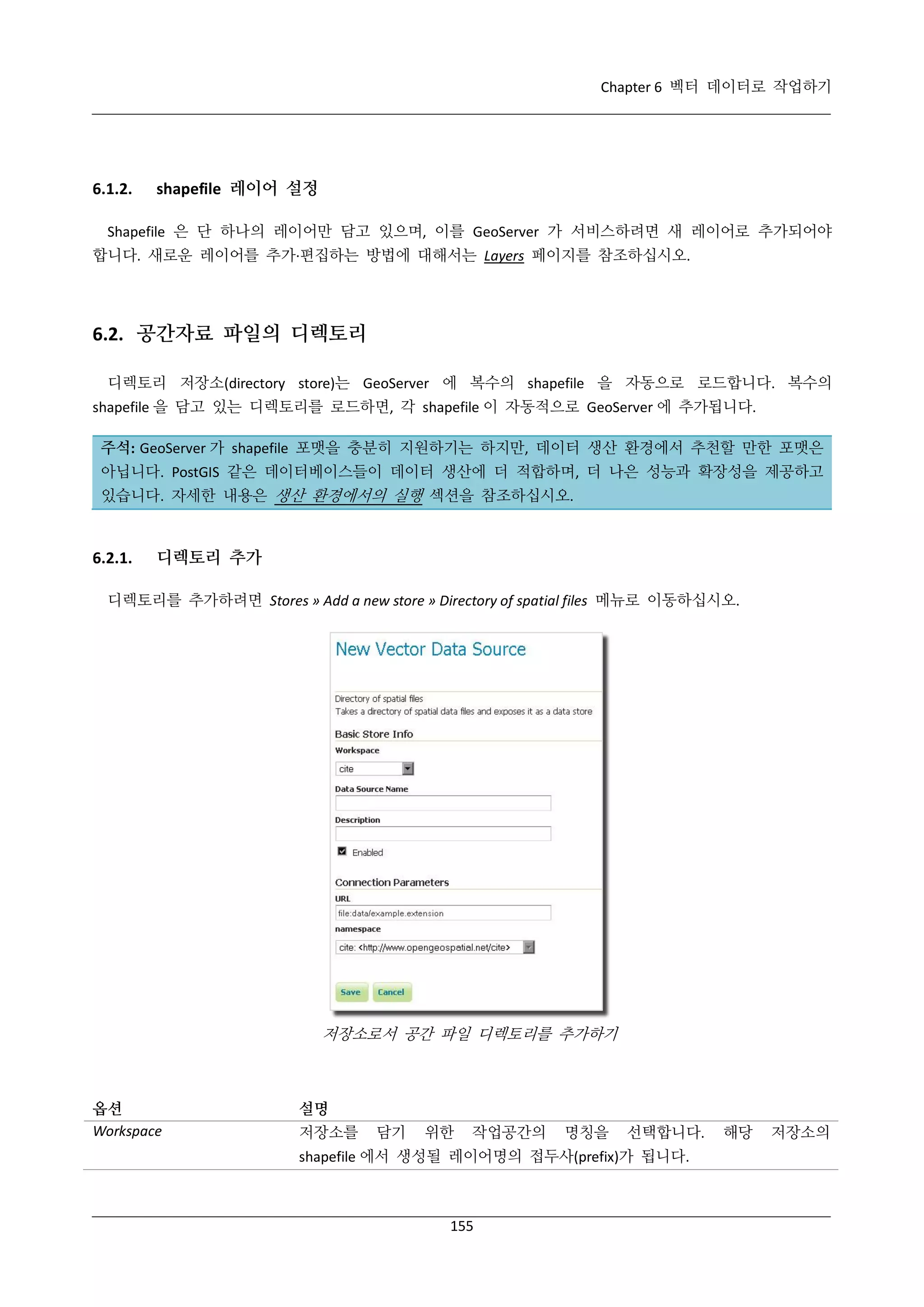 Chapter 6 벡터 데이터로 작업하기

6.1.2.

shapefile 레이어 설정

Shapefile 은 단 하나의 레이어만 담고 있으며, 이를 GeoServer 가 서비스하려면 새 레이어로 추가되어야
합니다. 새로운 레이어를 추가·
편집하는 방법에 대해서는 Layers 페이지를 참조하십시오.

6.2. 공간자료 파일의 디렉토리
디렉토리 저장소(directory store)는 GeoServer 에 복수의 shapefile 을 자동으로 로드합니다. 복수의
shapefile 을 담고 있는 디렉토리를 로드하면, 각 shapefile 이 자동적으로 GeoServer 에 추가됩니다.
주석: GeoServer 가 shapefile 포맷을 충분히 지원하기는 하지만, 데이터 생산 환경에서 추천할 만한 포맷은
아닙니다. PostGIS 같은 데이터베이스들이 데이터 생산에 더 적합하며, 더 나은 성능과 확장성을 제공하고
있습니다. 자세한 내용은 생산 환경에서의 실행 섹션을 참조하십시오.

6.2.1.

디렉토리 추가

디렉토리를 추가하려면 Stores » Add a new store » Directory of spatial files 메뉴로 이동하십시오.

저장소로서 공간 파일 디렉토리를 추가하기

옵션
Workspace

설명
저장소를

담기

위한

작업공간의

명칭을

선택합니다.

shapefile 에서 생성될 레이어명의 접두사(prefix)가 됩니다.

155

해당

저장소의

 