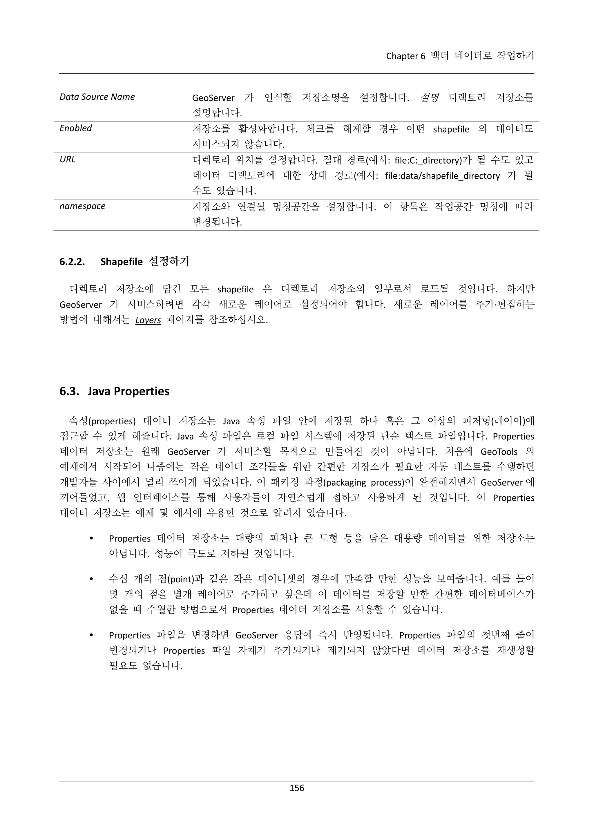 Chapter 6 벡터 데이터로 작업하기

Data Source Name

GeoServer 가 인식할 저장소명을 설정합니다. 설명 디렉토리 저장소를
설명합니다.
저장소를 활성화합니다. 체크를 해제할 경우 어떤 shapefile 의 데이터도

Enabled

서비스되지 않습니다.
디렉토리 위치를 설정합니다. 절대 경로(예시: file:C:_directory)가 될 수도 있고

URL

데이터 디렉토리에 대한 상대 경로(예시: file:data/shapefile_directory 가 될
수도 있습니다.
저장소와 연결될 명칭공간을 설정합니다. 이 항목은 작업공간 명칭에 따라

namespace

변경됩니다.

Shapefile 설정하기

6.2.2.

디렉토리 저장소에 담긴 모든 shapefile 은 디렉토리 저장소의 일부로서 로드될 것입니다. 하지만
GeoServer 가 서비스하려면 각각 새로운 레이어로 설정되어야 합니다. 새로운 레이어를 추가·
편집하는
방법에 대해서는 Layers 페이지를 참조하십시오.

6.3. Java Properties
속성(properties) 데이터 저장소는 Java 속성 파일 안에 저장된 하나 혹은 그 이상의 피처형(레이어)에
접근할 수 있게 해줍니다. Java 속성 파일은 로컬 파일 시스템에 저장된 단순 텍스트 파일입니다. Properties
데이터 저장소는 원래 GeoServer 가 서비스할 목적으로 만들어진 것이 아닙니다. 처음에 GeoTools 의
예제에서 시작되어 나중에는 작은 데이터 조각들을 위한 간편한 저장소가 필요한 자동 테스트를 수행하던
개발자들 사이에서 널리 쓰이게 되었습니다. 이 패키징 과정(packaging process)이 완전해지면서 GeoServer 에
끼어들었고, 웹 인터페이스를 통해 사용자들이 자연스럽게 접하고 사용하게 된 것입니다. 이 Properties
데이터 저장소는 예제 및 예시에 유용한 것으로 알려져 있습니다.


Properties 데이터 저장소는 대량의 피처나 큰 도형 등을 담은 대용량 데이터를 위한 저장소는
아닙니다. 성능이 극도로 저하될 것입니다.



수십 개의 점(point)과 같은 작은 데이터셋의 경우에 만족할 만한 성능을 보여줍니다. 예를 들어
몇 개의 점을 별개 레이어로 추가하고 싶은데 이 데이터를 저장할 만한 간편한 데이터베이스가
없을 때 수월한 방법으로서 Properties 데이터 저장소를 사용할 수 있습니다.



Properties 파일을 변경하면 GeoServer 응답에 즉시 반영됩니다. Properties 파일의 첫번째 줄이
변경되거나 Properties 파일 자체가 추가되거나 제거되지 않았다면 데이터 저장소를 재생성할
필요도 없습니다.

156

 