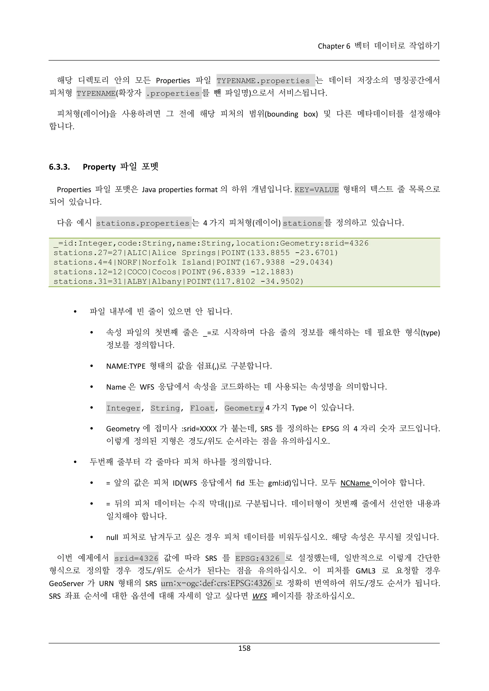 Chapter 6 벡터 데이터로 작업하기

해당 디렉토리 안의 모든 Properties 파일 TYPENAME.properties 는 데이터 저장소의 명칭공간에서
피처형 TYPENAME(확장자 .properties 를 뺀 파일명)으로서 서비스됩니다.
피처형(레이어)을 사용하려면 그 전에 해당 피처의 범위(bounding box) 및 다른 메타데이터를 설정해야
합니다.

Property 파일 포멧

6.3.3.

Properties 파일 포맷은 Java properties format 의 하위 개념입니다. KEY=VALUE 형태의 텍스트 줄 목록으로
되어 있습니다.
다음 예시 stations.properties 는 4 가지 피처형(레이어) stations 를 정의하고 있습니다.
_=id:Integer,code:String,name:String,location:Geometry:srid=4326
stations.27=27|ALIC|Alice Springs|POINT(133.8855 -23.6701)
stations.4=4|NORF|Norfolk Island|POINT(167.9388 -29.0434)
stations.12=12|COCO|Cocos|POINT(96.8339 -12.1883)
stations.31=31|ALBY|Albany|POINT(117.8102 -34.9502)



파일 내부에 빈 줄이 있으면 안 됩니다.


속성 파일의 첫번째 줄은 _=로 시작하며 다음 줄의 정보를 해석하는 데 필요한 형식(type)
정보를 정의합니다.



NAME:TYPE 형태의 값을 쉼표(,)로 구분합니다.



Name 은 WFS 응답에서 속성을 코드화하는 데 사용되는 속성명을 의미합니다.



Integer, String, Float, Geometry 4 가지 Type 이 있습니다.



Geometry 에 접미사 :srid=XXXX 가 붙는데, SRS 를 정의하는 EPSG 의 4 자리 숫자 코드입니다.
이렇게 정의된 지형은 경도/위도 순서라는 점을 유의하십시오.



두번째 줄부터 각 줄마다 피처 하나를 정의합니다.


= 앞의 값은 피처 ID(WFS 응답에서 fid 또는 gml:id)입니다. 모두 NCName 이어야 합니다.



= 뒤의 피처 데이터는 수직 막대(|)로 구분됩니다. 데이터형이 첫번째 줄에서 선언한 내용과
일치해야 합니다.



null 피처로 남겨두고 싶은 경우 피처 데이터를 비워두십시오. 해당 속성은 무시될 것입니다.

이번 예제에서 srid=4326 값에 따라 SRS 를 EPSG:4326 로 설정했는데, 일반적으로 이렇게 간단한
형식으로 정의할 경우 경도/위도 순서가 된다는 점을 유의하십시오. 이 피처를 GML3 로 요청할 경우
GeoServer 가 URN 형태의 SRS urn:x-ogc:def:crs:EPSG:4326 로 정확히 번역하여 위도/경도 순서가 됩니다.
SRS 좌표 순서에 대한 옵션에 대해 자세히 알고 싶다면 WFS 페이지를 참조하십시오.

158

 