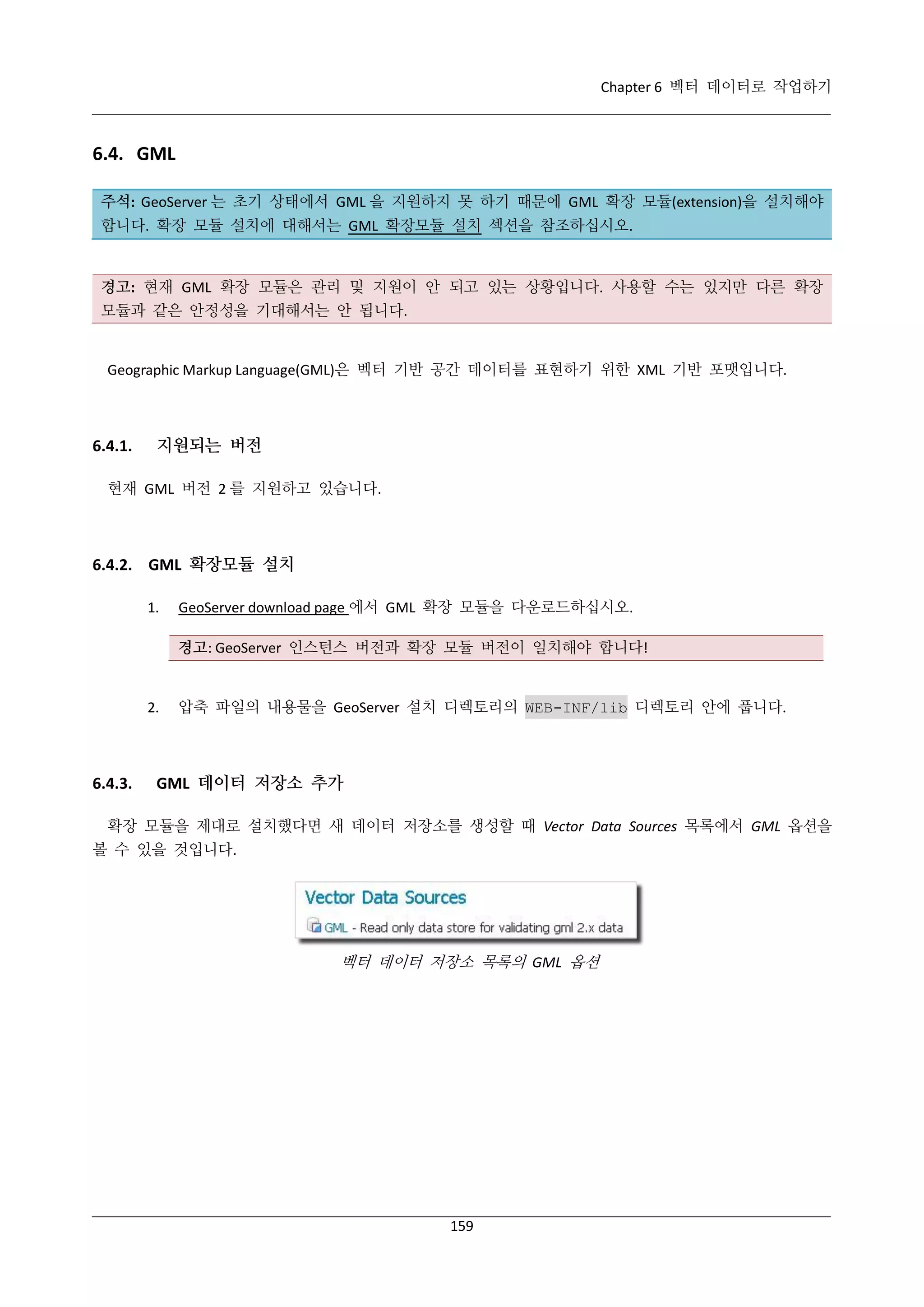 Chapter 6 벡터 데이터로 작업하기

6.4. GML
주석: GeoServer 는 초기 상태에서 GML 을 지원하지 못 하기 때문에 GML 확장 모듈(extension)을 설치해야
합니다. 확장 모듈 설치에 대해서는 GML 확장모듈 설치 섹션을 참조하십시오.

경고: 현재 GML 확장 모듈은 관리 및 지원이 안 되고 있는 상황입니다. 사용할 수는 있지만 다른 확장
모듈과 같은 안정성을 기대해서는 안 됩니다.

Geographic Markup Language(GML)은 벡터 기반 공간 데이터를 표현하기 위한 XML 기반 포맷입니다.

6.4.1.

지원되는 버전

현재 GML 버전 2 를 지원하고 있습니다.

6.4.2. GML 확장모듈 설치
1.

GeoServer download page 에서 GML 확장 모듈을 다운로드하십시오.
경고: GeoServer 인스턴스 버전과 확장 모듈 버전이 일치해야 합니다!

2.

6.4.3.

압축 파일의 내용물을 GeoServer 설치 디렉토리의 WEB-INF/lib 디렉토리 안에 풉니다.

GML 데이터 저장소 추가

확장 모듈을 제대로 설치했다면 새 데이터 저장소를 생성할 때 Vector Data Sources 목록에서 GML 옵션을
볼 수 있을 것입니다.

벡터 데이터 저장소 목록의 GML 옵션

159

 