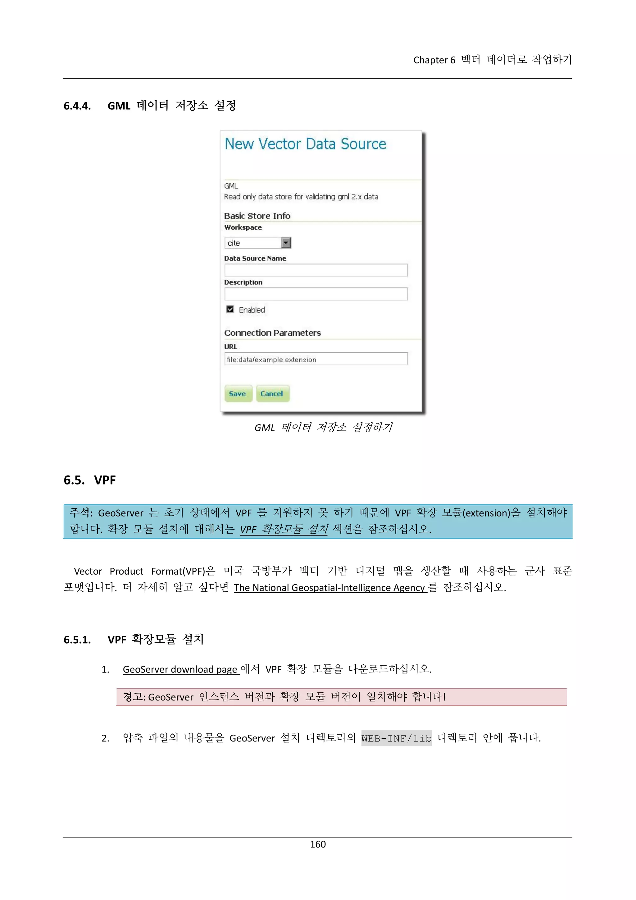 Chapter 6 벡터 데이터로 작업하기

6.4.4.

GML 데이터 저장소 설정

GML 데이터 저장소 설정하기

6.5. VPF
주석: GeoServer 는 초기 상태에서 VPF 를 지원하지 못 하기 때문에 VPF 확장 모듈(extension)을 설치해야
합니다. 확장 모듈 설치에 대해서는 VPF 확장모듈 설치 섹션을 참조하십시오.

Vector Product Format(VPF)은 미국 국방부가 벡터 기반 디지털 맵을 생산할 때 사용하는 군사 표준
포맷입니다. 더 자세히 알고 싶다면 The National Geospatial-Intelligence Agency 를 참조하십시오.

6.5.1.

VPF 확장모듈 설치
1.

GeoServer download page 에서 VPF 확장 모듈을 다운로드하십시오.
경고: GeoServer 인스턴스 버전과 확장 모듈 버전이 일치해야 합니다!

2.

압축 파일의 내용물을 GeoServer 설치 디렉토리의 WEB-INF/lib 디렉토리 안에 풉니다.

160

 