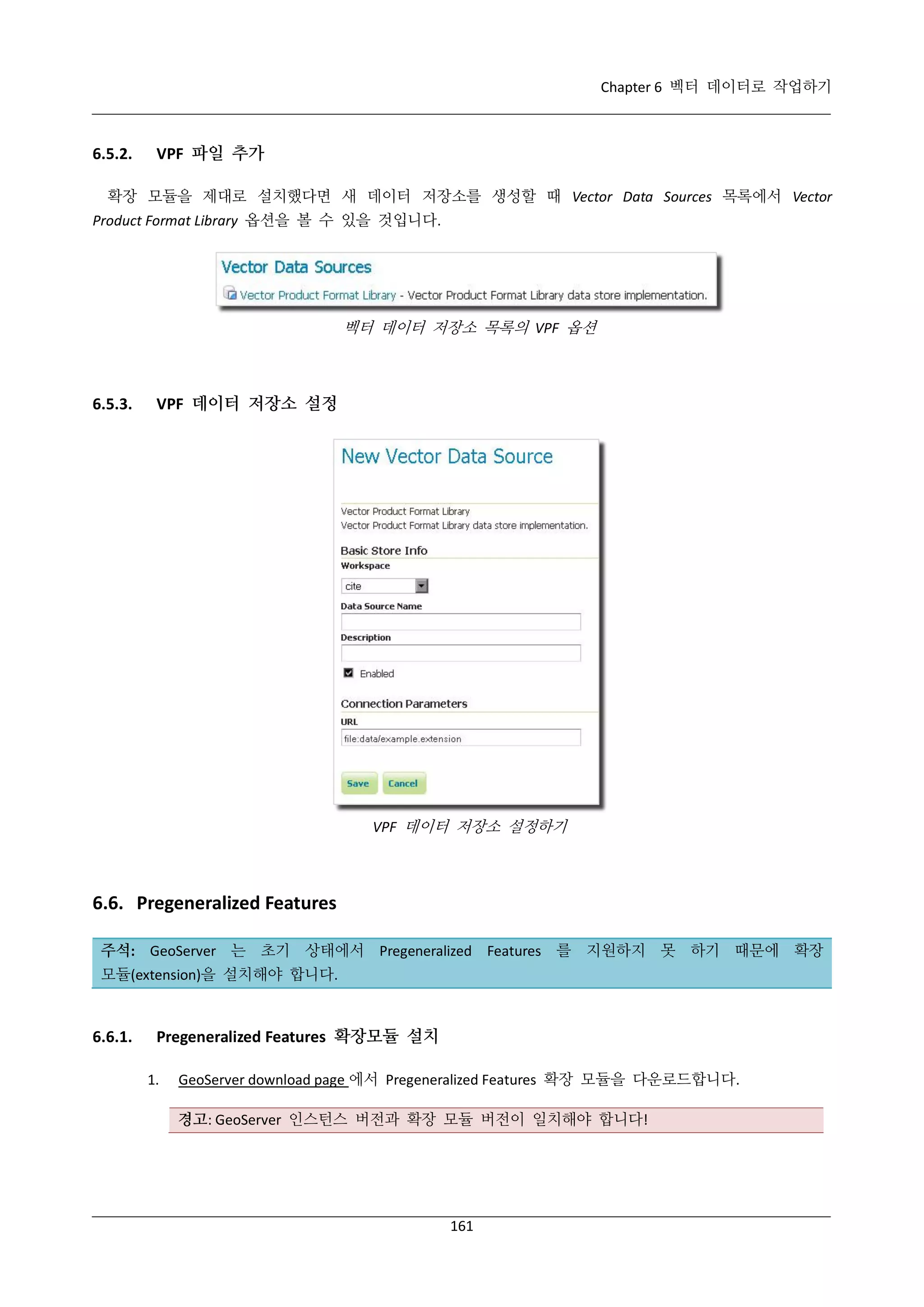 Chapter 6 벡터 데이터로 작업하기

6.5.2.

VPF 파일 추가

확장 모듈을 제대로 설치했다면 새 데이터 저장소를 생성할 때 Vector Data Sources 목록에서 Vector
Product Format Library 옵션을 볼 수 있을 것입니다.

벡터 데이터 저장소 목록의 VPF 옵션

6.5.3.

VPF 데이터 저장소 설정

VPF 데이터 저장소 설정하기

6.6. Pregeneralized Features
주석: GeoServer 는 초기 상태에서 Pregeneralized Features 를 지원하지 못 하기 때문에 확장
모듈(extension)을 설치해야 합니다.

6.6.1.

Pregeneralized Features 확장모듈 설치
1.

GeoServer download page 에서 Pregeneralized Features 확장 모듈을 다운로드합니다.
경고: GeoServer 인스턴스 버전과 확장 모듈 버전이 일치해야 합니다!

161

 