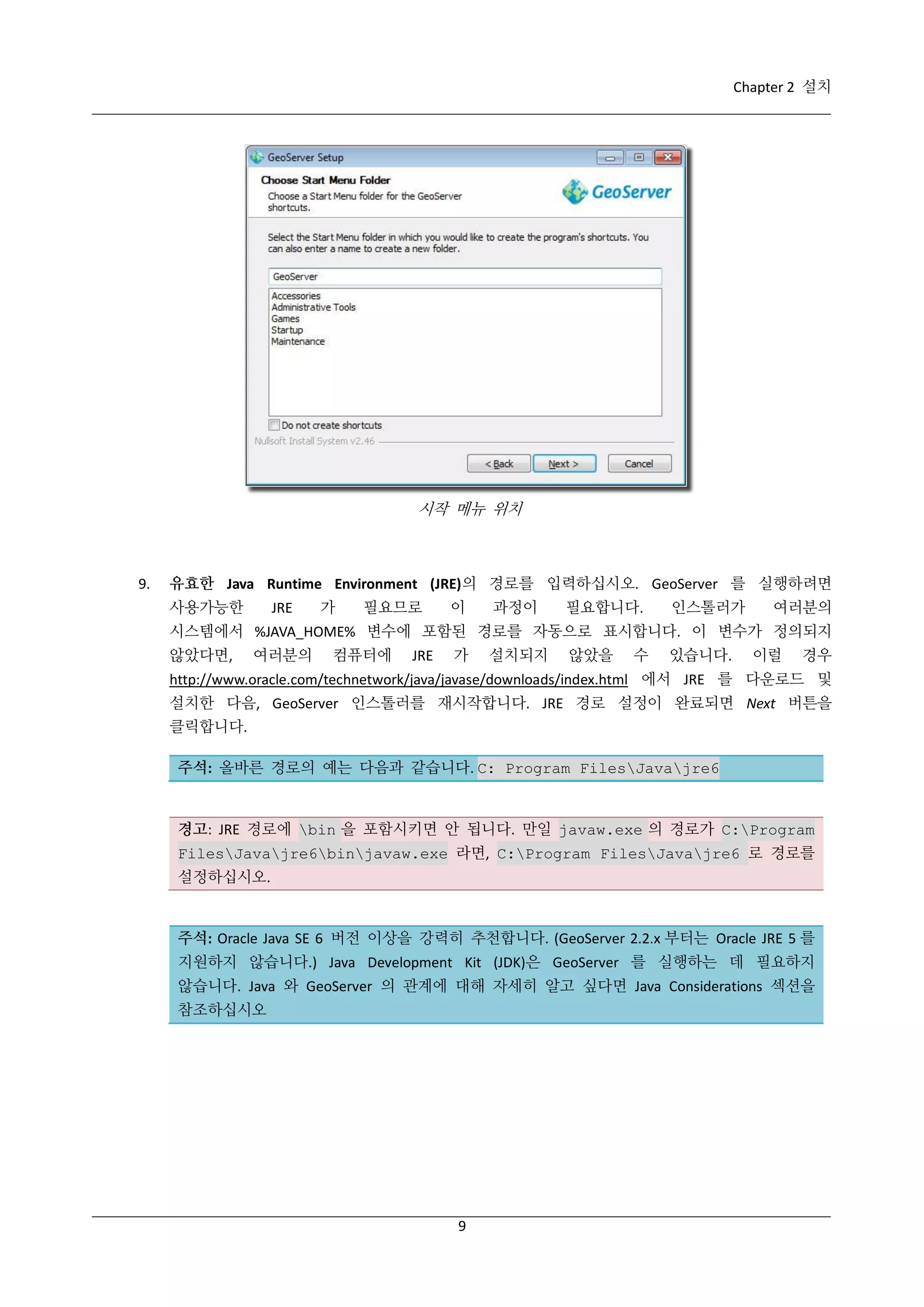 Chapter 2 설치

시작 메뉴 위치

9.

유효한 Java Runtime Environment (JRE)의 경로를 입력하십시오. GeoServer 를 실행하려면
사용가능한

JRE

가

필요므로

이

과정이

필요합니다.

인스톨러가

여러분의

시스템에서 %JAVA_HOME% 변수에 포함된 경로를 자동으로 표시합니다. 이 변수가 정의되지
않았다면,

여러분의

컴퓨터에

JRE

가

설치되지

않았을

수

있습니다.

이럴

경우

http://www.oracle.com/technetwork/java/javase/downloads/index.html 에서 JRE 를 다운로드 및
설치한 다음, GeoServer 인스톨러를 재시작합니다. JRE 경로 설정이 완료되면 Next 버튼을
클릭합니다.
주석: 올바른 경로의 예는 다음과 같습니다. C: Program FilesJavajre6

경고: JRE 경로에 bin 을 포함시키면 안 됩니다. 만일 javaw.exe 의 경로가 C:Program
FilesJavajre6binjavaw.exe 라면, C:Program FilesJavajre6 로 경로를
설정하십시오.

주석: Oracle Java SE 6 버전 이상을 강력히 추천합니다. (GeoServer 2.2.x 부터는 Oracle JRE 5 를
지원하지 않습니다.) Java Development Kit (JDK)은 GeoServer 를 실행하는 데 필요하지
않습니다. Java 와 GeoServer 의 관계에 대해 자세히 알고 싶다면 Java Considerations 섹션을
참조하십시오

9

 