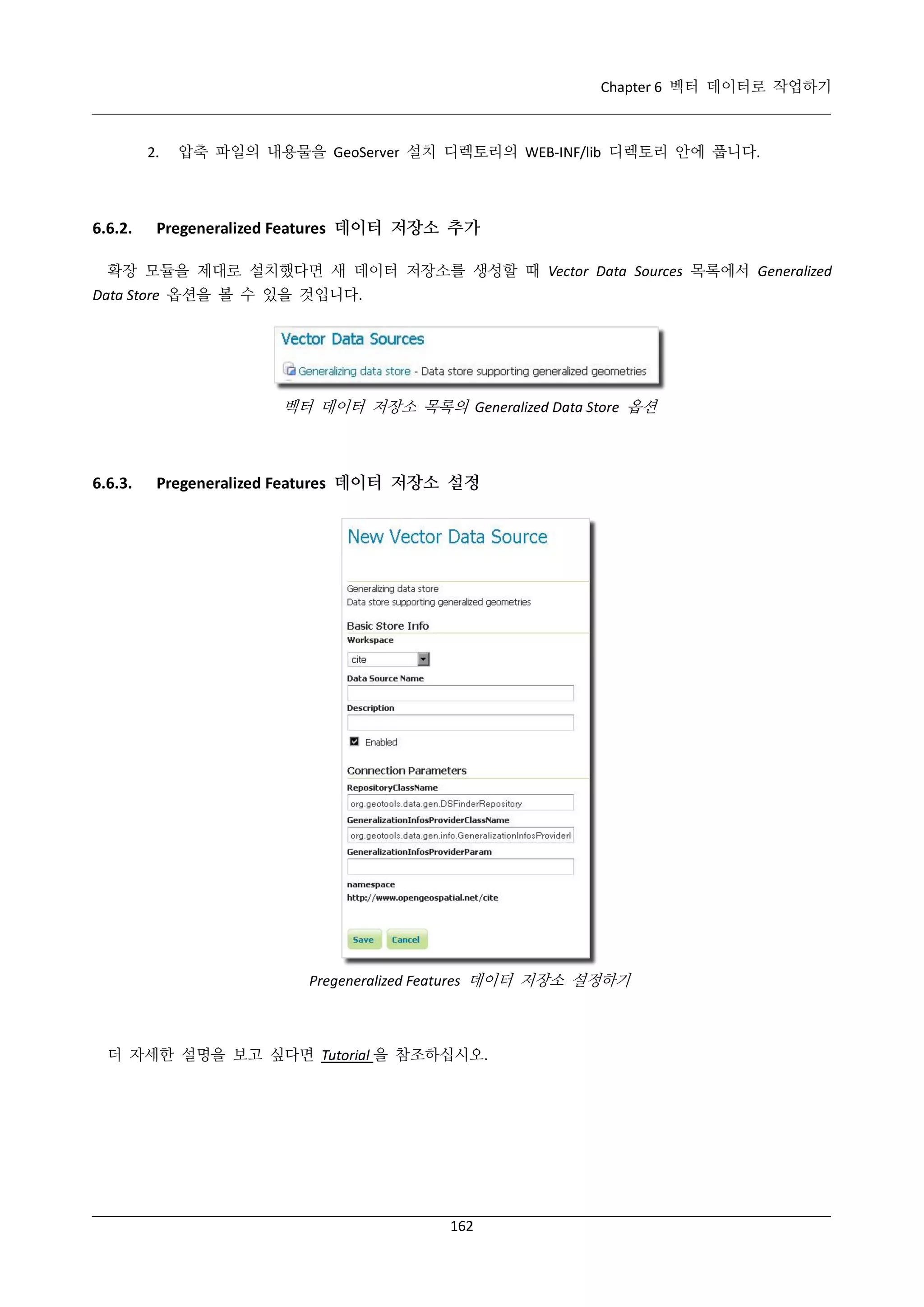 Chapter 6 벡터 데이터로 작업하기

2.

6.6.2.

압축 파일의 내용물을 GeoServer 설치 디렉토리의 WEB-INF/lib 디렉토리 안에 풉니다.

Pregeneralized Features 데이터 저장소 추가

확장 모듈을 제대로 설치했다면 새 데이터 저장소를 생성할 때 Vector Data Sources 목록에서 Generalized
Data Store 옵션을 볼 수 있을 것입니다.

벡터 데이터 저장소 목록의 Generalized Data Store 옵션

6.6.3.

Pregeneralized Features 데이터 저장소 설정

Pregeneralized Features 데이터 저장소 설정하기

더 자세한 설명을 보고 싶다면 Tutorial 을 참조하십시오.

162

 