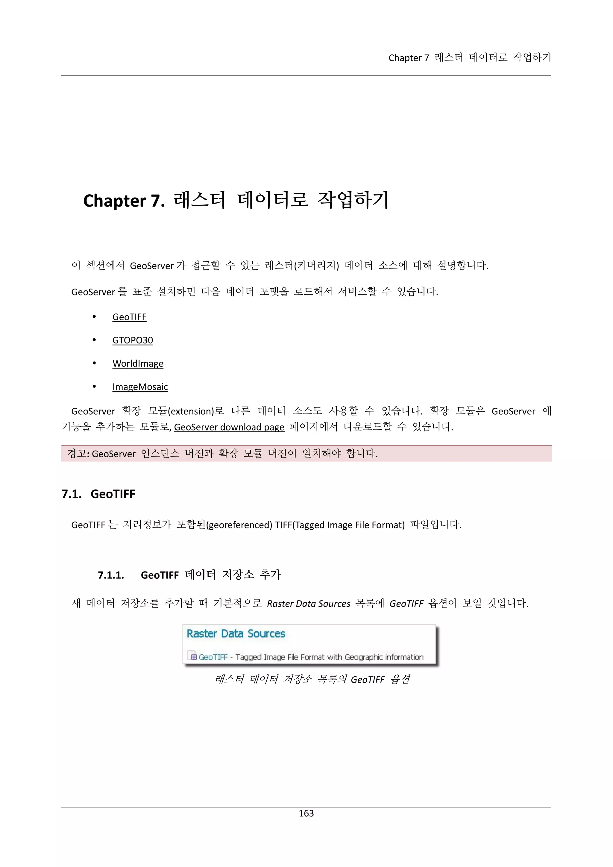 Chapter 7 래스터 데이터로 작업하기

Chapter 7. 래스터 데이터로 작업하기

이 섹션에서 GeoServer 가 접근할 수 있는 래스터(커버리지) 데이터 소스에 대해 설명합니다.
GeoServer 를 표준 설치하면 다음 데이터 포맷을 로드해서 서비스할 수 있습니다.


GeoTIFF



GTOPO30



WorldImage



ImageMosaic

GeoServer 확장 모듈(extension)로 다른 데이터 소스도 사용할 수 있습니다. 확장 모듈은 GeoServer 에
기능을 추가하는 모듈로, GeoServer download page 페이지에서 다운로드할 수 있습니다.
경고: GeoServer 인스턴스 버전과 확장 모듈 버전이 일치해야 합니다.

7.1. GeoTIFF
GeoTIFF 는 지리정보가 포함된(georeferenced) TIFF(Tagged Image File Format) 파일입니다.

7.1.1.

GeoTIFF 데이터 저장소 추가

새 데이터 저장소를 추가할 때 기본적으로 Raster Data Sources 목록에 GeoTIFF 옵션이 보일 것입니다.

래스터 데이터 저장소 목록의 GeoTIFF 옵션

163

 