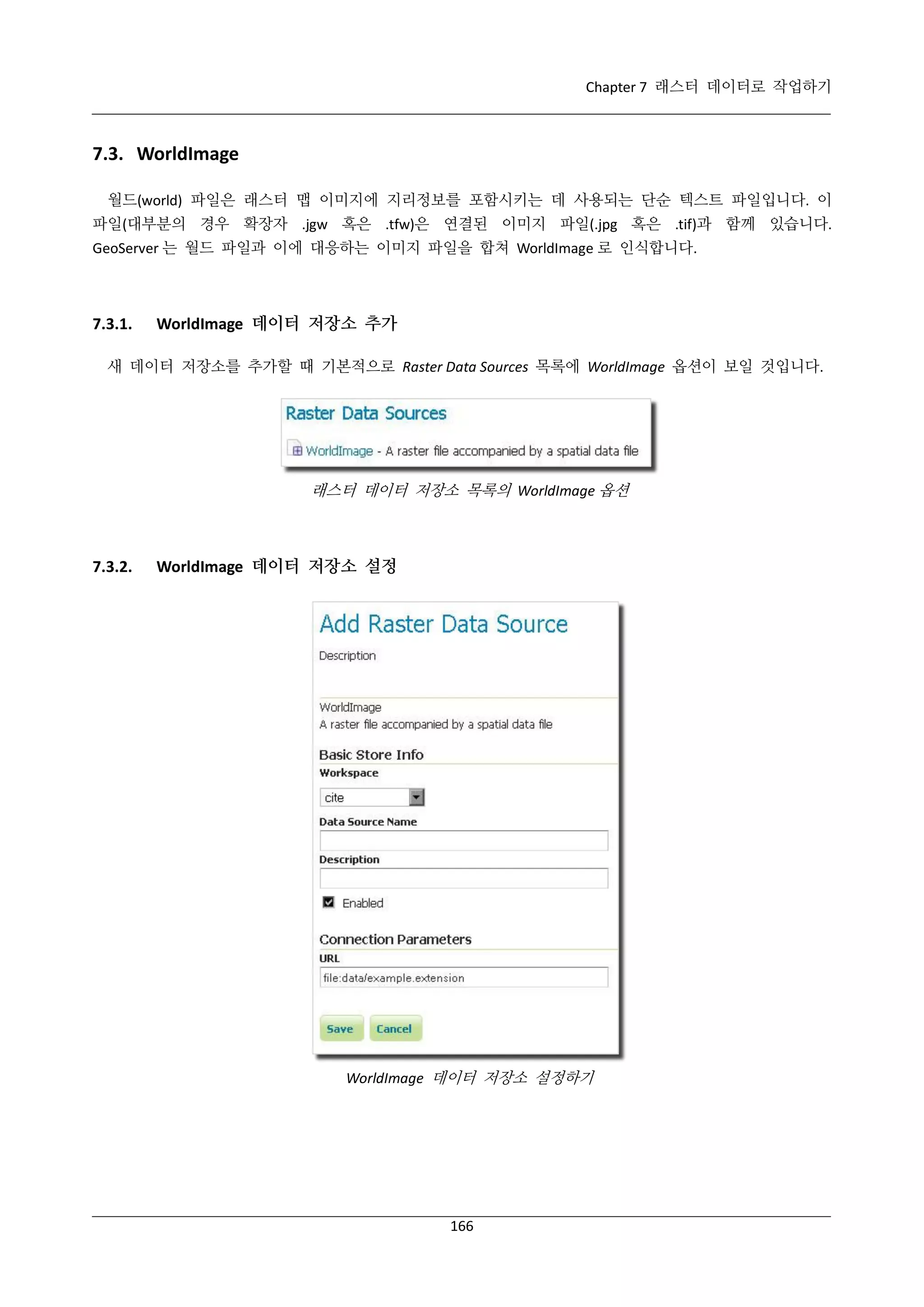 Chapter 7 래스터 데이터로 작업하기

7.3. WorldImage
월드(world) 파일은 래스터 맵 이미지에 지리정보를 포함시키는 데 사용되는 단순 텍스트 파일입니다. 이
파일(대부분의 경우 확장자 .jgw 혹은 .tfw)은 연결된 이미지 파일(.jpg 혹은 .tif)과 함께 있습니다.
GeoServer 는 월드 파일과 이에 대응하는 이미지 파일을 합쳐 WorldImage 로 인식합니다.

7.3.1.

WorldImage 데이터 저장소 추가

새 데이터 저장소를 추가할 때 기본적으로 Raster Data Sources 목록에 WorldImage 옵션이 보일 것입니다.

래스터 데이터 저장소 목록의 WorldImage 옵션

7.3.2.

WorldImage 데이터 저장소 설정

WorldImage 데이터 저장소 설정하기

166

 