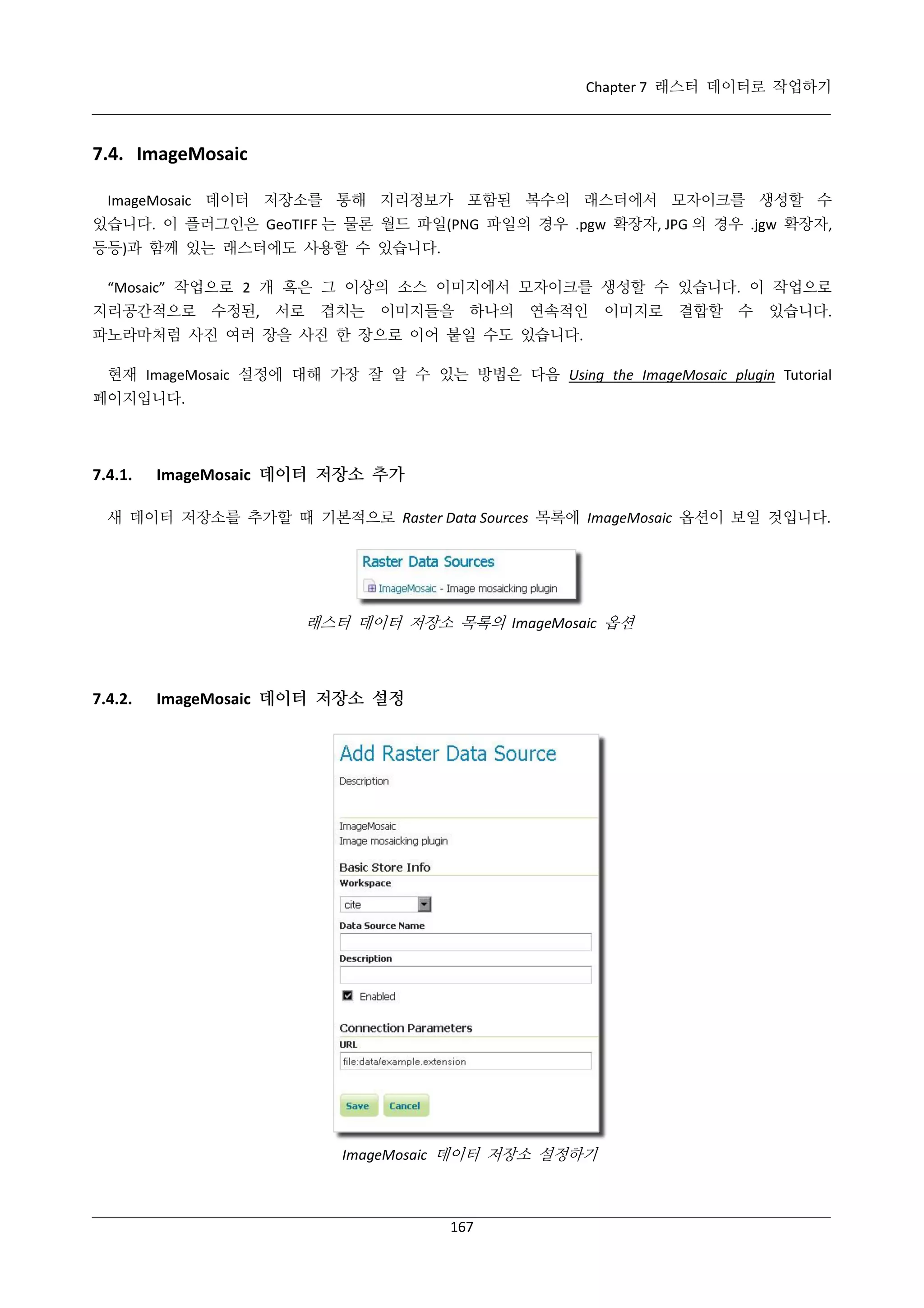Chapter 7 래스터 데이터로 작업하기

7.4. ImageMosaic
ImageMosaic 데이터 저장소를 통해 지리정보가 포함된 복수의 래스터에서 모자이크를 생성할 수
있습니다. 이 플러그인은 GeoTIFF 는 물론 월드 파일(PNG 파일의 경우 .pgw 확장자, JPG 의 경우 .jgw 확장자,
등등)과 함께 있는 래스터에도 사용할 수 있습니다.
“Mosaic” 작업으로 2 개 혹은 그 이상의 소스 이미지에서 모자이크를 생성할 수 있습니다. 이 작업으로
지리공간적으로 수정된, 서로

겹치는

이미지들을 하나의

연속적인

이미지로

결합할 수

있습니다.

파노라마처럼 사진 여러 장을 사진 한 장으로 이어 붙일 수도 있습니다.
현재 ImageMosaic 설정에 대해 가장 잘 알 수 있는 방법은 다음 Using the ImageMosaic plugin Tutorial
페이지입니다.

7.4.1.

ImageMosaic 데이터 저장소 추가

새 데이터 저장소를 추가할 때 기본적으로 Raster Data Sources 목록에 ImageMosaic 옵션이 보일 것입니다.

래스터 데이터 저장소 목록의 ImageMosaic 옵션

7.4.2.

ImageMosaic 데이터 저장소 설정

ImageMosaic 데이터 저장소 설정하기

167

 